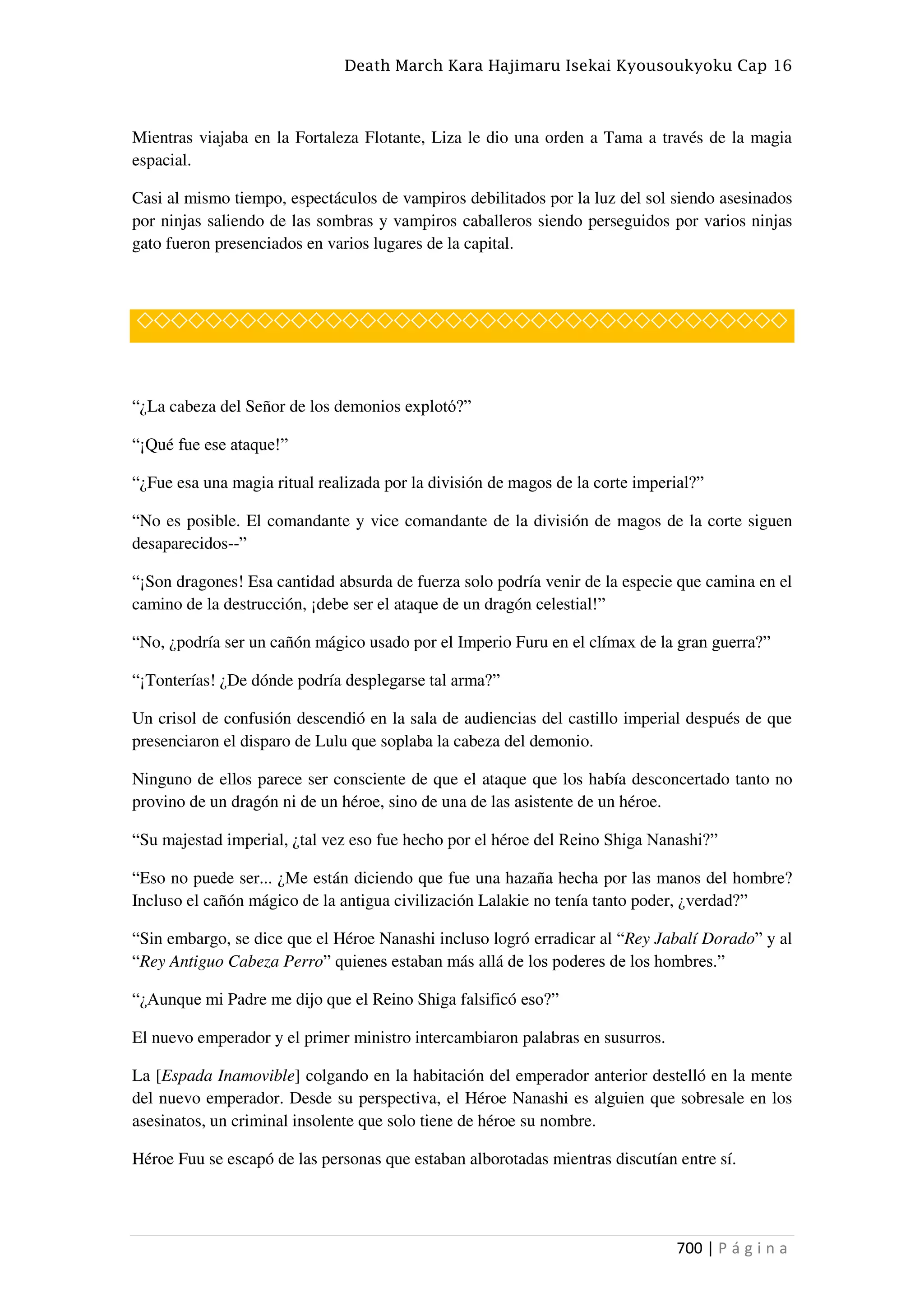 Death March Kara Hajimaru Isekai Kyousoukyoku Cap 16
700 | P á g i n a
Mientras viajaba en la Fortaleza Flotante, Liza le dio una orden a Tama a través de la magia
espacial.
Casi al mismo tiempo, espectáculos de vampiros debilitados por la luz del sol siendo asesinados
por ninjas saliendo de las sombras y vampiros caballeros siendo perseguidos por varios ninjas
gato fueron presenciados en varios lugares de la capital.
◇◇◇◇◇◇◇◇◇◇◇◇◇◇◇◇◇◇◇◇◇◇◇◇◇◇◇◇◇◇◇◇◇◇◇◇◇◇
“¿La cabeza del Señor de los demonios explotó?”
“¡Qué fue ese ataque!”
“¿Fue esa una magia ritual realizada por la división de magos de la corte imperial?”
“No es posible. El comandante y vice comandante de la división de magos de la corte siguen
desaparecidos--”
“¡Son dragones! Esa cantidad absurda de fuerza solo podría venir de la especie que camina en el
camino de la destrucción, ¡debe ser el ataque de un dragón celestial!”
“No, ¿podría ser un cañón mágico usado por el Imperio Furu en el clímax de la gran guerra?”
“¡Tonterías! ¿De dónde podría desplegarse tal arma?”
Un crisol de confusión descendió en la sala de audiencias del castillo imperial después de que
presenciaron el disparo de Lulu que soplaba la cabeza del demonio.
Ninguno de ellos parece ser consciente de que el ataque que los había desconcertado tanto no
provino de un dragón ni de un héroe, sino de una de las asistente de un héroe.
“Su majestad imperial, ¿tal vez eso fue hecho por el héroe del Reino Shiga Nanashi?”
“Eso no puede ser... ¿Me están diciendo que fue una hazaña hecha por las manos del hombre?
Incluso el cañón mágico de la antigua civilización Lalakie no tenía tanto poder, ¿verdad?”
“Sin embargo, se dice que el Héroe Nanashi incluso logró erradicar al “Rey Jabalí Dorado” y al
“Rey Antiguo Cabeza Perro” quienes estaban más allá de los poderes de los hombres.”
“¿Aunque mi Padre me dijo que el Reino Shiga falsificó eso?”
El nuevo emperador y el primer ministro intercambiaron palabras en susurros.
La [Espada Inamovible] colgando en la habitación del emperador anterior destelló en la mente
del nuevo emperador. Desde su perspectiva, el Héroe Nanashi es alguien que sobresale en los
asesinatos, un criminal insolente que solo tiene de héroe su nombre.
Héroe Fuu se escapó de las personas que estaban alborotadas mientras discutían entre sí.
 