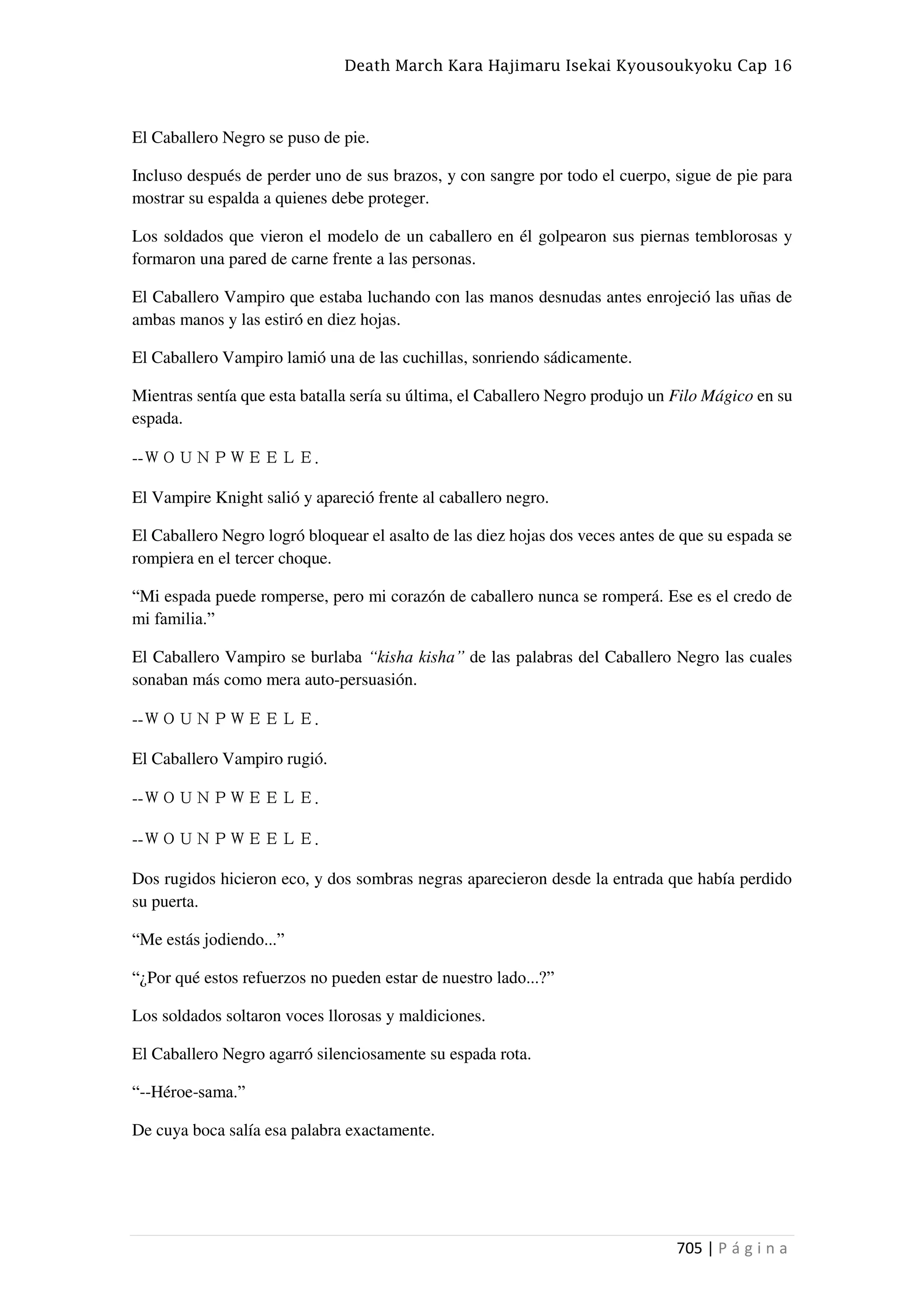 Death March Kara Hajimaru Isekai Kyousoukyoku Cap 16
705 | P á g i n a
El Caballero Negro se puso de pie.
Incluso después de perder uno de sus brazos, y con sangre por todo el cuerpo, sigue de pie para
mostrar su espalda a quienes debe proteger.
Los soldados que vieron el modelo de un caballero en él golpearon sus piernas temblorosas y
formaron una pared de carne frente a las personas.
El Caballero Vampiro que estaba luchando con las manos desnudas antes enrojeció las uñas de
ambas manos y las estiró en diez hojas.
El Caballero Vampiro lamió una de las cuchillas, sonriendo sádicamente.
Mientras sentía que esta batalla sería su última, el Caballero Negro produjo un Filo Mágico en su
espada.
--ＷＯＵＮＰＷＥＥＬＥ.
El Vampire Knight salió y apareció frente al caballero negro.
El Caballero Negro logró bloquear el asalto de las diez hojas dos veces antes de que su espada se
rompiera en el tercer choque.
“Mi espada puede romperse, pero mi corazón de caballero nunca se romperá. Ese es el credo de
mi familia.”
El Caballero Vampiro se burlaba “kisha kisha” de las palabras del Caballero Negro las cuales
sonaban más como mera auto-persuasión.
--ＷＯＵＮＰＷＥＥＬＥ.
El Caballero Vampiro rugió.
--ＷＯＵＮＰＷＥＥＬＥ.
--ＷＯＵＮＰＷＥＥＬＥ.
Dos rugidos hicieron eco, y dos sombras negras aparecieron desde la entrada que había perdido
su puerta.
“Me estás jodiendo...”
“¿Por qué estos refuerzos no pueden estar de nuestro lado...?”
Los soldados soltaron voces llorosas y maldiciones.
El Caballero Negro agarró silenciosamente su espada rota.
“--Héroe-sama.”
De cuya boca salía esa palabra exactamente.
 