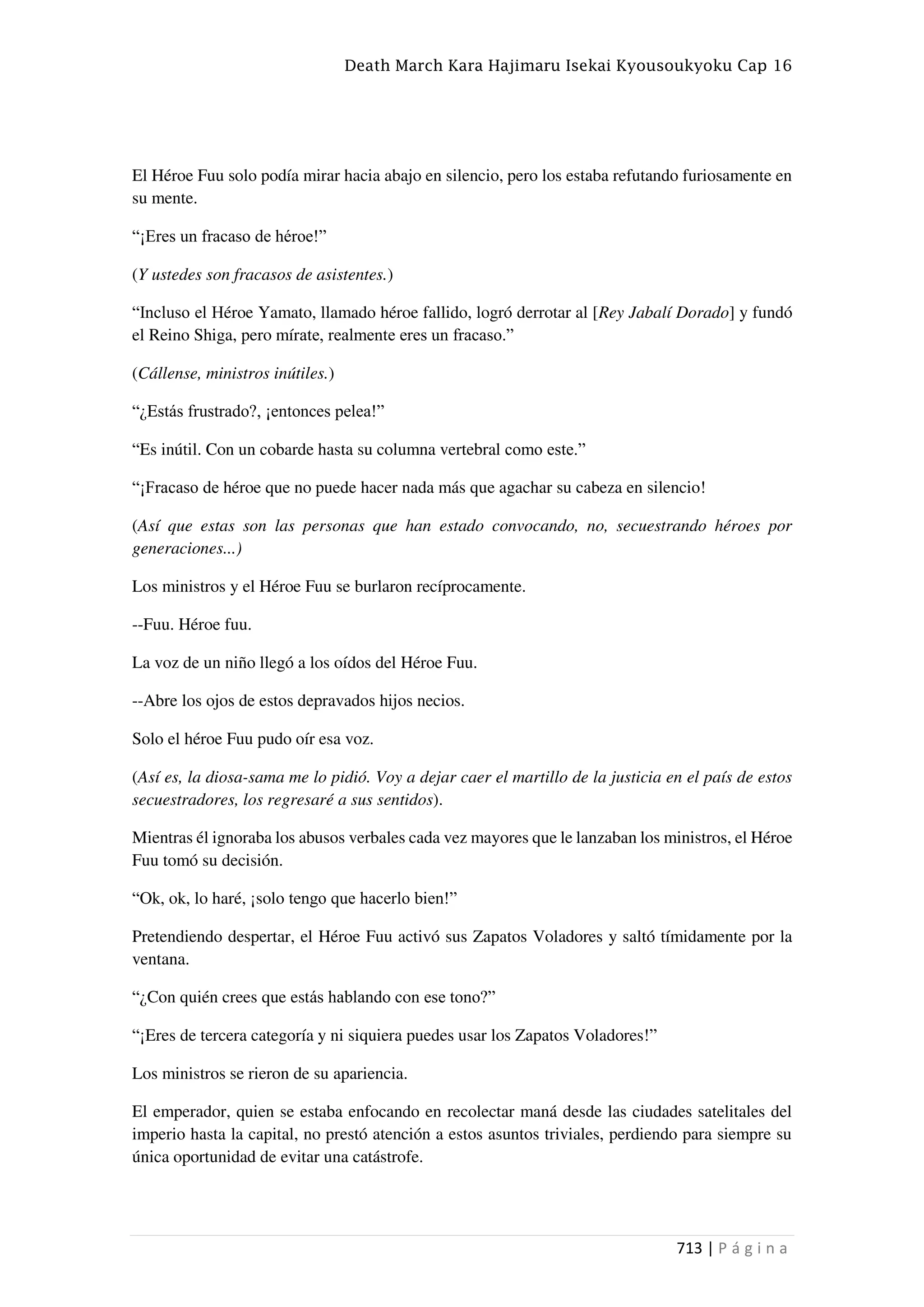 Death March Kara Hajimaru Isekai Kyousoukyoku Cap 16
713 | P á g i n a
El Héroe Fuu solo podía mirar hacia abajo en silencio, pero los estaba refutando furiosamente en
su mente.
“¡Eres un fracaso de héroe!”
(Y ustedes son fracasos de asistentes.)
“Incluso el Héroe Yamato, llamado héroe fallido, logró derrotar al [Rey Jabalí Dorado] y fundó
el Reino Shiga, pero mírate, realmente eres un fracaso.”
(Cállense, ministros inútiles.)
“¿Estás frustrado?, ¡entonces pelea!”
“Es inútil. Con un cobarde hasta su columna vertebral como este.”
“¡Fracaso de héroe que no puede hacer nada más que agachar su cabeza en silencio!
(Así que estas son las personas que han estado convocando, no, secuestrando héroes por
generaciones...)
Los ministros y el Héroe Fuu se burlaron recíprocamente.
--Fuu. Héroe fuu.
La voz de un niño llegó a los oídos del Héroe Fuu.
--Abre los ojos de estos depravados hijos necios.
Solo el héroe Fuu pudo oír esa voz.
(Así es, la diosa-sama me lo pidió. Voy a dejar caer el martillo de la justicia en el país de estos
secuestradores, los regresaré a sus sentidos).
Mientras él ignoraba los abusos verbales cada vez mayores que le lanzaban los ministros, el Héroe
Fuu tomó su decisión.
“Ok, ok, lo haré, ¡solo tengo que hacerlo bien!”
Pretendiendo despertar, el Héroe Fuu activó sus Zapatos Voladores y saltó tímidamente por la
ventana.
“¿Con quién crees que estás hablando con ese tono?”
“¡Eres de tercera categoría y ni siquiera puedes usar los Zapatos Voladores!”
Los ministros se rieron de su apariencia.
El emperador, quien se estaba enfocando en recolectar maná desde las ciudades satelitales del
imperio hasta la capital, no prestó atención a estos asuntos triviales, perdiendo para siempre su
única oportunidad de evitar una catástrofe.
 