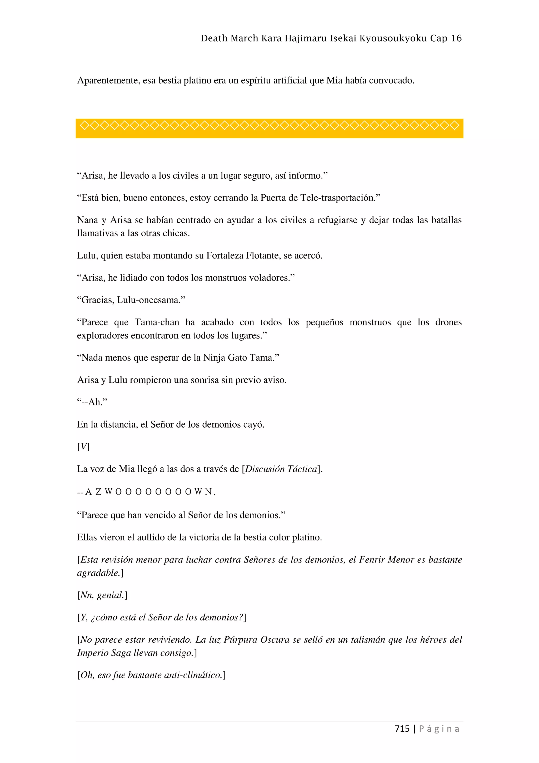 Death March Kara Hajimaru Isekai Kyousoukyoku Cap 16
715 | P á g i n a
Aparentemente, esa bestia platino era un espíritu artificial que Mia había convocado.
◇◇◇◇◇◇◇◇◇◇◇◇◇◇◇◇◇◇◇◇◇◇◇◇◇◇◇◇◇◇◇◇◇◇◇◇◇◇
“Arisa, he llevado a los civiles a un lugar seguro, así informo.”
“Está bien, bueno entonces, estoy cerrando la Puerta de Tele-trasportación.”
Nana y Arisa se habían centrado en ayudar a los civiles a refugiarse y dejar todas las batallas
llamativas a las otras chicas.
Lulu, quien estaba montando su Fortaleza Flotante, se acercó.
“Arisa, he lidiado con todos los monstruos voladores.”
“Gracias, Lulu-oneesama.”
“Parece que Tama-chan ha acabado con todos los pequeños monstruos que los drones
exploradores encontraron en todos los lugares.”
“Nada menos que esperar de la Ninja Gato Tama.”
Arisa y Lulu rompieron una sonrisa sin previo aviso.
“--Ah.”
En la distancia, el Señor de los demonios cayó.
[V]
La voz de Mia llegó a las dos a través de [Discusión Táctica].
--ＡＺＷＯＯＯＯＯＯＯＯＷＮ.
“Parece que han vencido al Señor de los demonios.”
Ellas vieron el aullido de la victoria de la bestia color platino.
[Esta revisión menor para luchar contra Señores de los demonios, el Fenrir Menor es bastante
agradable.]
[Nn, genial.]
[Y, ¿cómo está el Señor de los demonios?]
[No parece estar reviviendo. La luz Púrpura Oscura se selló en un talismán que los héroes del
Imperio Saga llevan consigo.]
[Oh, eso fue bastante anti-climático.]
 