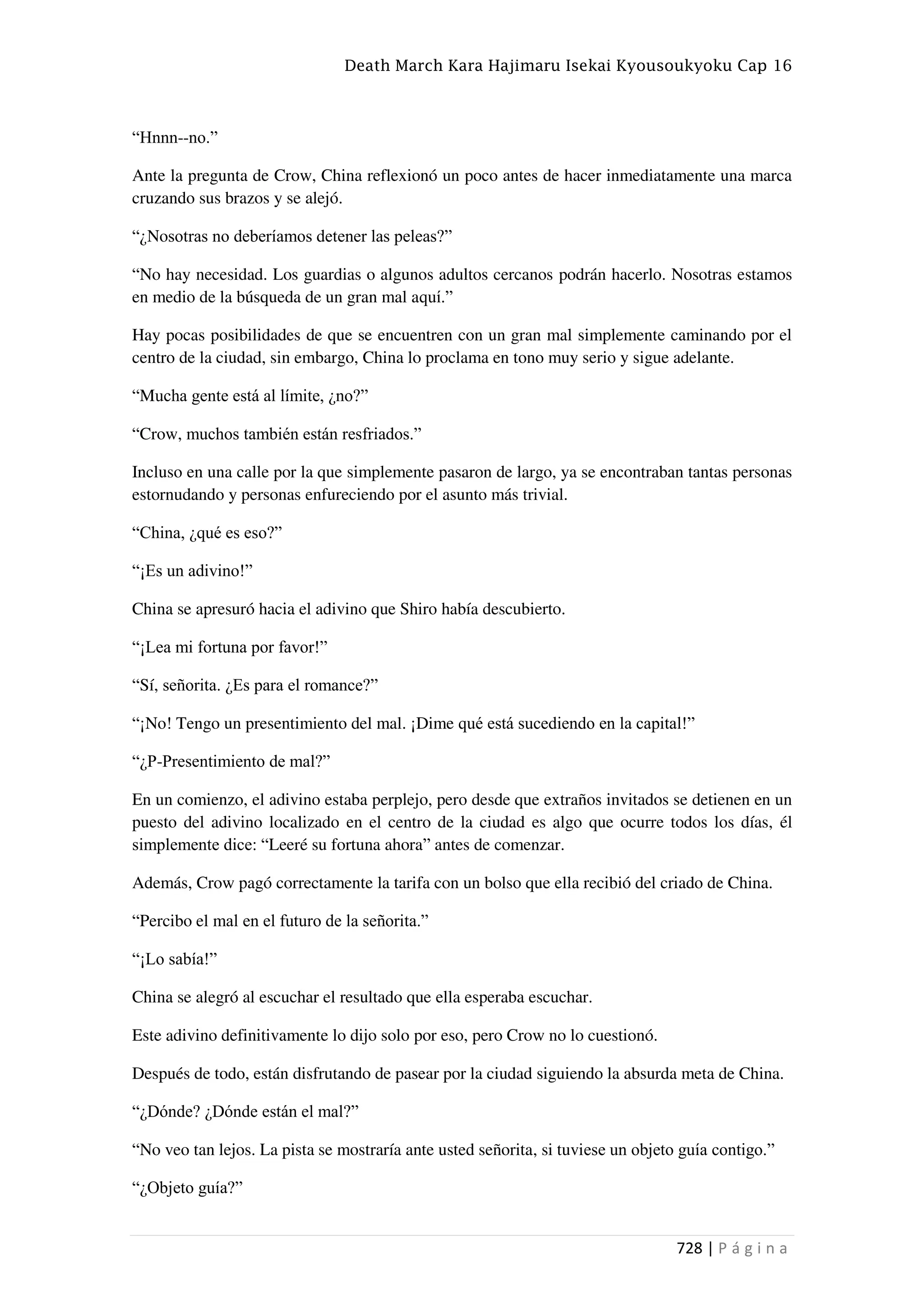 Death March Kara Hajimaru Isekai Kyousoukyoku Cap 16
728 | P á g i n a
“Hnnn--no.”
Ante la pregunta de Crow, China reflexionó un poco antes de hacer inmediatamente una marca
cruzando sus brazos y se alejó.
“¿Nosotras no deberíamos detener las peleas?”
“No hay necesidad. Los guardias o algunos adultos cercanos podrán hacerlo. Nosotras estamos
en medio de la búsqueda de un gran mal aquí.”
Hay pocas posibilidades de que se encuentren con un gran mal simplemente caminando por el
centro de la ciudad, sin embargo, China lo proclama en tono muy serio y sigue adelante.
“Mucha gente está al límite, ¿no?”
“Crow, muchos también están resfriados.”
Incluso en una calle por la que simplemente pasaron de largo, ya se encontraban tantas personas
estornudando y personas enfureciendo por el asunto más trivial.
“China, ¿qué es eso?”
“¡Es un adivino!”
China se apresuró hacia el adivino que Shiro había descubierto.
“¡Lea mi fortuna por favor!”
“Sí, señorita. ¿Es para el romance?”
“¡No! Tengo un presentimiento del mal. ¡Dime qué está sucediendo en la capital!”
“¿P-Presentimiento de mal?”
En un comienzo, el adivino estaba perplejo, pero desde que extraños invitados se detienen en un
puesto del adivino localizado en el centro de la ciudad es algo que ocurre todos los días, él
simplemente dice: “Leeré su fortuna ahora” antes de comenzar.
Además, Crow pagó correctamente la tarifa con un bolso que ella recibió del criado de China.
“Percibo el mal en el futuro de la señorita.”
“¡Lo sabía!”
China se alegró al escuchar el resultado que ella esperaba escuchar.
Este adivino definitivamente lo dijo solo por eso, pero Crow no lo cuestionó.
Después de todo, están disfrutando de pasear por la ciudad siguiendo la absurda meta de China.
“¿Dónde? ¿Dónde están el mal?”
“No veo tan lejos. La pista se mostraría ante usted señorita, si tuviese un objeto guía contigo.”
“¿Objeto guía?”
 