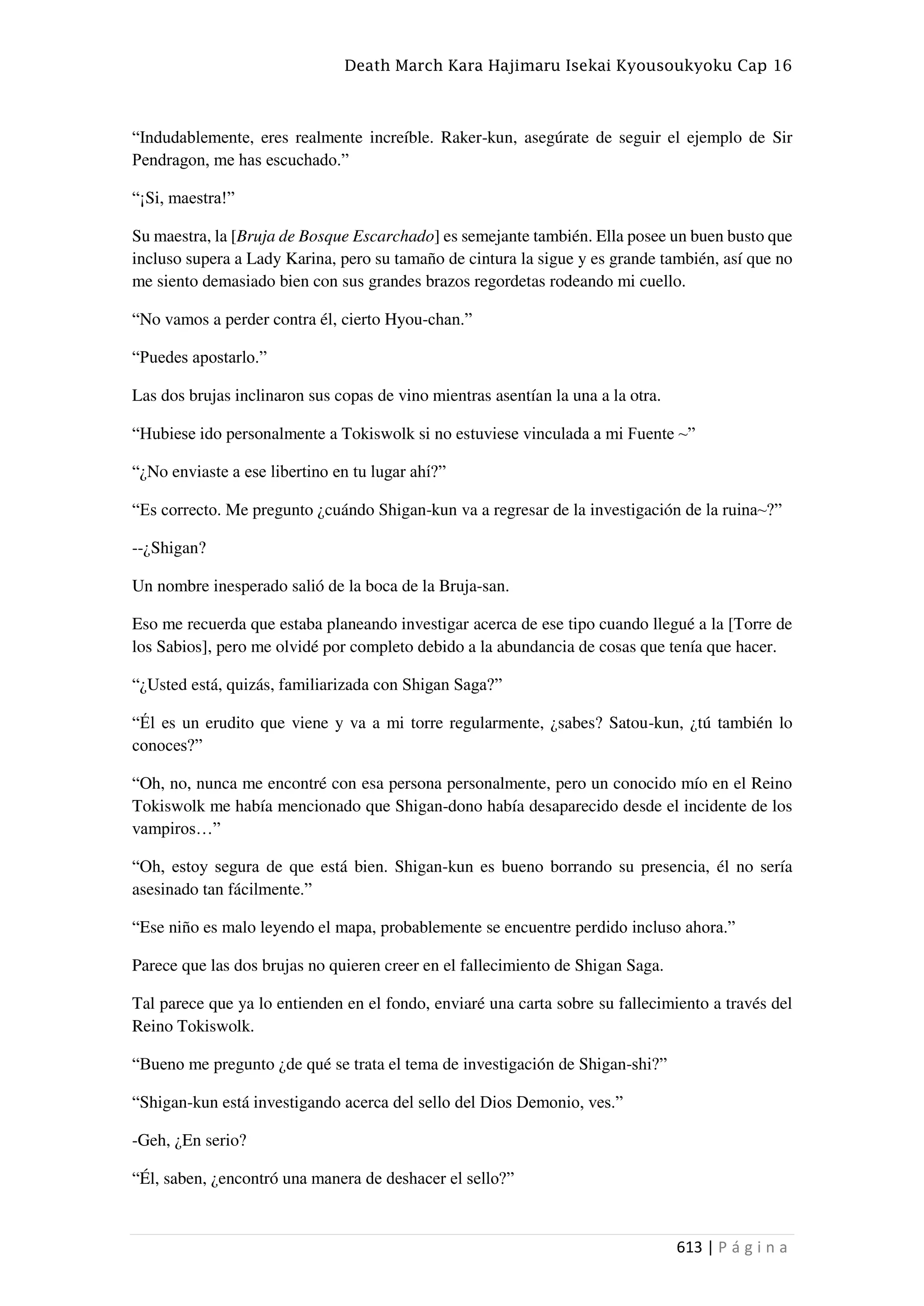 Death March Kara Hajimaru Isekai Kyousoukyoku Cap 16
613 | P á g i n a
“Indudablemente, eres realmente increíble. Raker-kun, asegúrate de seguir el ejemplo de Sir
Pendragon, me has escuchado.”
“¡Si, maestra!”
Su maestra, la [Bruja de Bosque Escarchado] es semejante también. Ella posee un buen busto que
incluso supera a Lady Karina, pero su tamaño de cintura la sigue y es grande también, así que no
me siento demasiado bien con sus grandes brazos regordetas rodeando mi cuello.
“No vamos a perder contra él, cierto Hyou-chan.”
“Puedes apostarlo.”
Las dos brujas inclinaron sus copas de vino mientras asentían la una a la otra.
“Hubiese ido personalmente a Tokiswolk si no estuviese vinculada a mi Fuente ~”
“¿No enviaste a ese libertino en tu lugar ahí?”
“Es correcto. Me pregunto ¿cuándo Shigan-kun va a regresar de la investigación de la ruina~?”
--¿Shigan?
Un nombre inesperado salió de la boca de la Bruja-san.
Eso me recuerda que estaba planeando investigar acerca de ese tipo cuando llegué a la [Torre de
los Sabios], pero me olvidé por completo debido a la abundancia de cosas que tenía que hacer.
“¿Usted está, quizás, familiarizada con Shigan Saga?”
“Él es un erudito que viene y va a mi torre regularmente, ¿sabes? Satou-kun, ¿tú también lo
conoces?”
“Oh, no, nunca me encontré con esa persona personalmente, pero un conocido mío en el Reino
Tokiswolk me había mencionado que Shigan-dono había desaparecido desde el incidente de los
vampiros…”
“Oh, estoy segura de que está bien. Shigan-kun es bueno borrando su presencia, él no sería
asesinado tan fácilmente.”
“Ese niño es malo leyendo el mapa, probablemente se encuentre perdido incluso ahora.”
Parece que las dos brujas no quieren creer en el fallecimiento de Shigan Saga.
Tal parece que ya lo entienden en el fondo, enviaré una carta sobre su fallecimiento a través del
Reino Tokiswolk.
“Bueno me pregunto ¿de qué se trata el tema de investigación de Shigan-shi?”
“Shigan-kun está investigando acerca del sello del Dios Demonio, ves.”
-Geh, ¿En serio?
“Él, saben, ¿encontró una manera de deshacer el sello?”
 