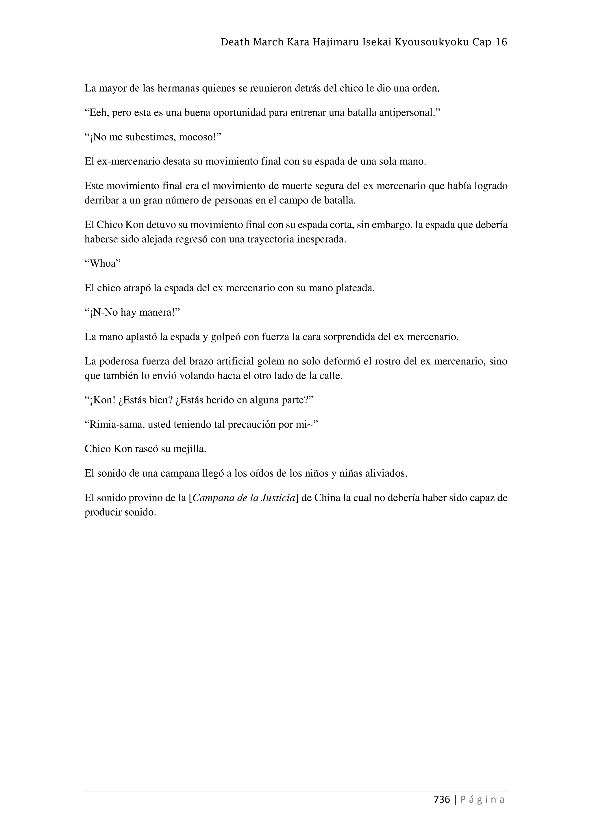 Death March Kara Hajimaru Isekai Kyousoukyoku Cap 16
736 | P á g i n a
La mayor de las hermanas quienes se reunieron detrás del chico le dio una orden.
“Eeh, pero esta es una buena oportunidad para entrenar una batalla antipersonal.”
“¡No me subestimes, mocoso!”
El ex-mercenario desata su movimiento final con su espada de una sola mano.
Este movimiento final era el movimiento de muerte segura del ex mercenario que había logrado
derribar a un gran número de personas en el campo de batalla.
El Chico Kon detuvo su movimiento final con su espada corta, sin embargo, la espada que debería
haberse sido alejada regresó con una trayectoria inesperada.
“Whoa”
El chico atrapó la espada del ex mercenario con su mano plateada.
“¡N-No hay manera!”
La mano aplastó la espada y golpeó con fuerza la cara sorprendida del ex mercenario.
La poderosa fuerza del brazo artificial golem no solo deformó el rostro del ex mercenario, sino
que también lo envió volando hacia el otro lado de la calle.
“¡Kon! ¿Estás bien? ¿Estás herido en alguna parte?”
“Rimia-sama, usted teniendo tal precaución por mi~”
Chico Kon rascó su mejilla.
El sonido de una campana llegó a los oídos de los niños y niñas aliviados.
El sonido provino de la [Campana de la Justicia] de China la cual no debería haber sido capaz de
producir sonido.
 