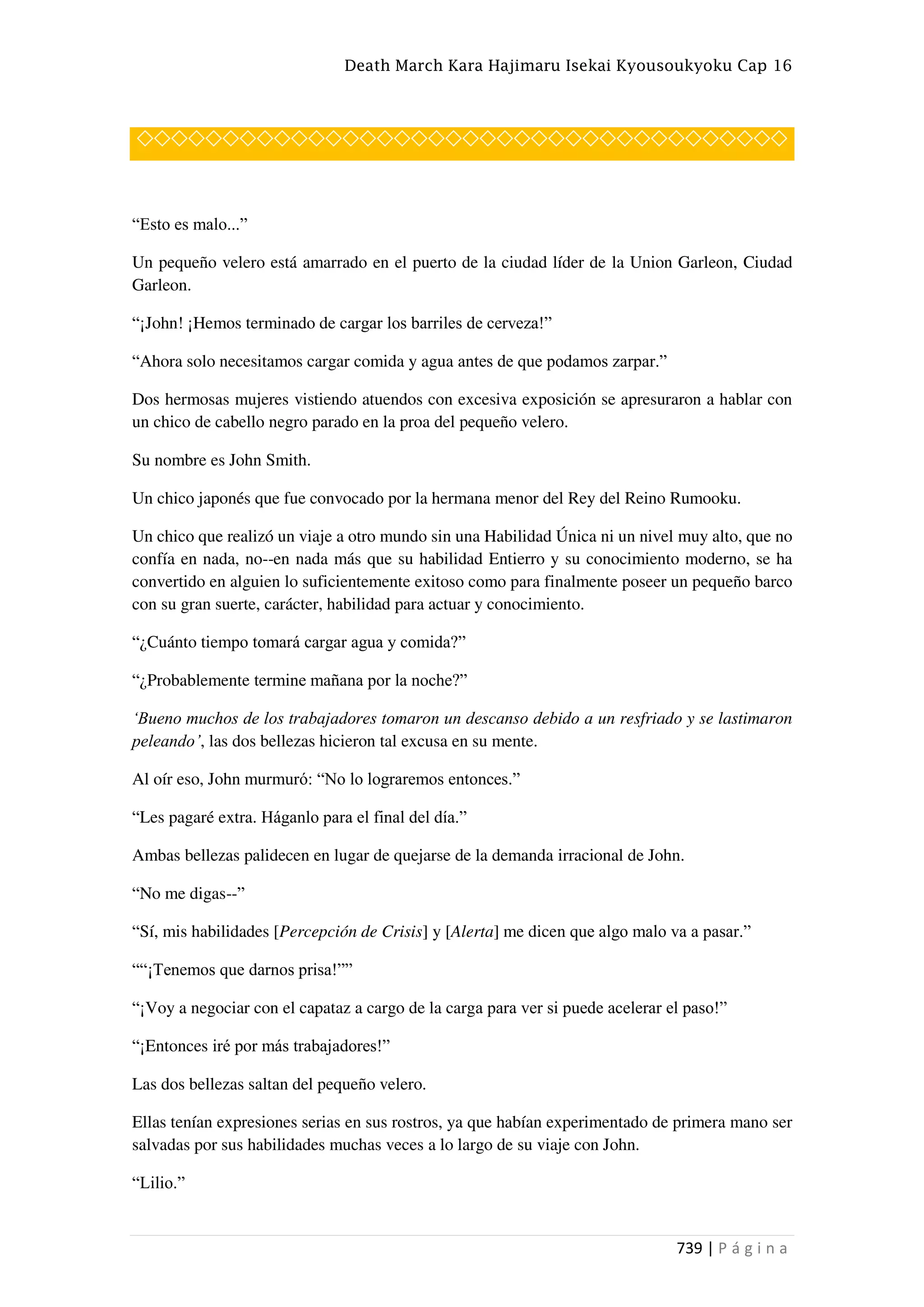 Death March Kara Hajimaru Isekai Kyousoukyoku Cap 16
739 | P á g i n a
◇◇◇◇◇◇◇◇◇◇◇◇◇◇◇◇◇◇◇◇◇◇◇◇◇◇◇◇◇◇◇◇◇◇◇◇◇◇
“Esto es malo...”
Un pequeño velero está amarrado en el puerto de la ciudad líder de la Union Garleon, Ciudad
Garleon.
“¡John! ¡Hemos terminado de cargar los barriles de cerveza!”
“Ahora solo necesitamos cargar comida y agua antes de que podamos zarpar.”
Dos hermosas mujeres vistiendo atuendos con excesiva exposición se apresuraron a hablar con
un chico de cabello negro parado en la proa del pequeño velero.
Su nombre es John Smith.
Un chico japonés que fue convocado por la hermana menor del Rey del Reino Rumooku.
Un chico que realizó un viaje a otro mundo sin una Habilidad Única ni un nivel muy alto, que no
confía en nada, no--en nada más que su habilidad Entierro y su conocimiento moderno, se ha
convertido en alguien lo suficientemente exitoso como para finalmente poseer un pequeño barco
con su gran suerte, carácter, habilidad para actuar y conocimiento.
“¿Cuánto tiempo tomará cargar agua y comida?”
“¿Probablemente termine mañana por la noche?”
‘Bueno muchos de los trabajadores tomaron un descanso debido a un resfriado y se lastimaron
peleando’, las dos bellezas hicieron tal excusa en su mente.
Al oír eso, John murmuró: “No lo lograremos entonces.”
“Les pagaré extra. Háganlo para el final del día.”
Ambas bellezas palidecen en lugar de quejarse de la demanda irracional de John.
“No me digas--”
“Sí, mis habilidades [Percepción de Crisis] y [Alerta] me dicen que algo malo va a pasar.”
““¡Tenemos que darnos prisa!””
“¡Voy a negociar con el capataz a cargo de la carga para ver si puede acelerar el paso!”
“¡Entonces iré por más trabajadores!”
Las dos bellezas saltan del pequeño velero.
Ellas tenían expresiones serias en sus rostros, ya que habían experimentado de primera mano ser
salvadas por sus habilidades muchas veces a lo largo de su viaje con John.
“Lilio.”
 