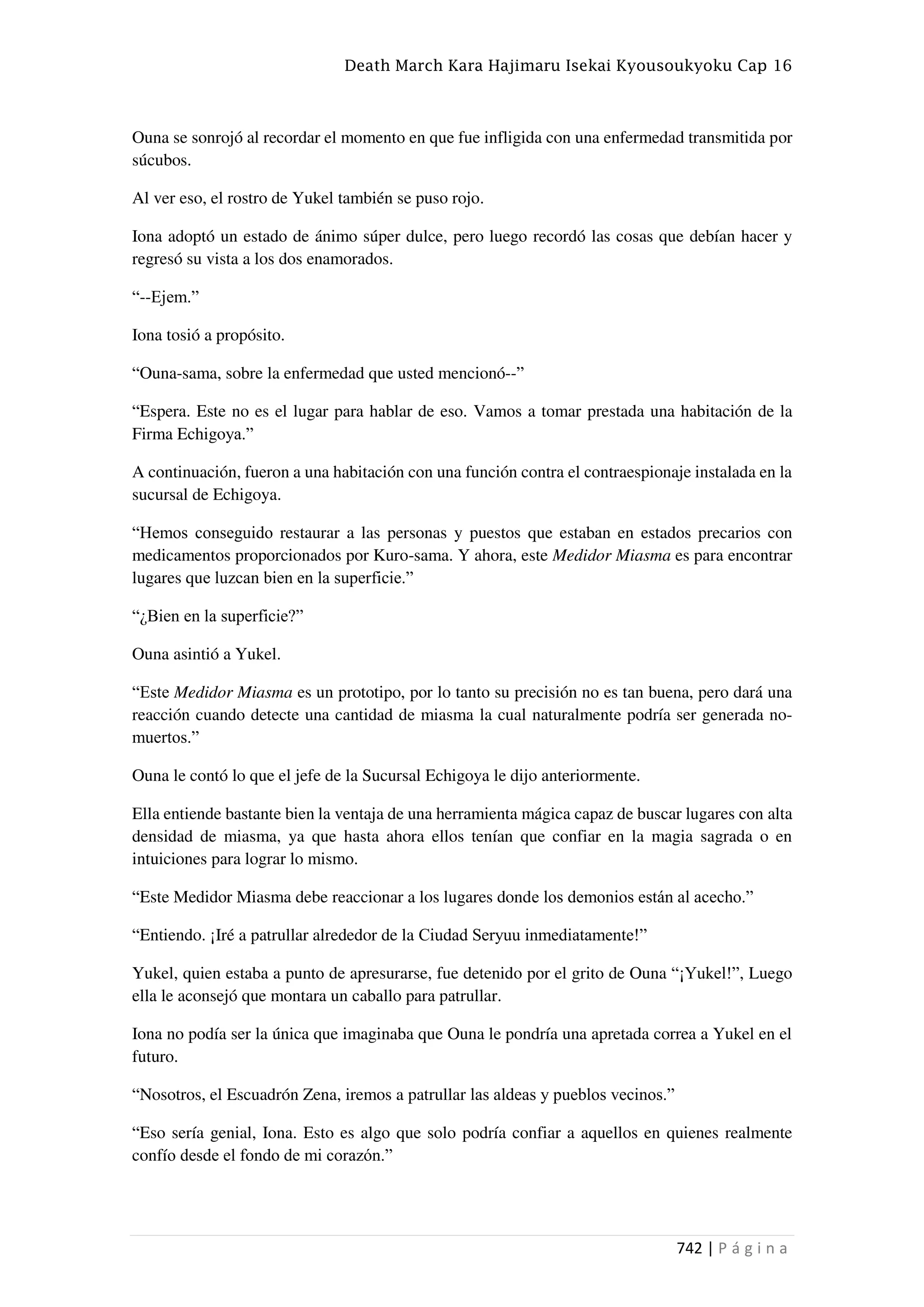 Death March Kara Hajimaru Isekai Kyousoukyoku Cap 16
742 | P á g i n a
Ouna se sonrojó al recordar el momento en que fue infligida con una enfermedad transmitida por
súcubos.
Al ver eso, el rostro de Yukel también se puso rojo.
Iona adoptó un estado de ánimo súper dulce, pero luego recordó las cosas que debían hacer y
regresó su vista a los dos enamorados.
“--Ejem.”
Iona tosió a propósito.
“Ouna-sama, sobre la enfermedad que usted mencionó--”
“Espera. Este no es el lugar para hablar de eso. Vamos a tomar prestada una habitación de la
Firma Echigoya.”
A continuación, fueron a una habitación con una función contra el contraespionaje instalada en la
sucursal de Echigoya.
“Hemos conseguido restaurar a las personas y puestos que estaban en estados precarios con
medicamentos proporcionados por Kuro-sama. Y ahora, este Medidor Miasma es para encontrar
lugares que luzcan bien en la superficie.”
“¿Bien en la superficie?”
Ouna asintió a Yukel.
“Este Medidor Miasma es un prototipo, por lo tanto su precisión no es tan buena, pero dará una
reacción cuando detecte una cantidad de miasma la cual naturalmente podría ser generada no-
muertos.”
Ouna le contó lo que el jefe de la Sucursal Echigoya le dijo anteriormente.
Ella entiende bastante bien la ventaja de una herramienta mágica capaz de buscar lugares con alta
densidad de miasma, ya que hasta ahora ellos tenían que confiar en la magia sagrada o en
intuiciones para lograr lo mismo.
“Este Medidor Miasma debe reaccionar a los lugares donde los demonios están al acecho.”
“Entiendo. ¡Iré a patrullar alrededor de la Ciudad Seryuu inmediatamente!”
Yukel, quien estaba a punto de apresurarse, fue detenido por el grito de Ouna “¡Yukel!”, Luego
ella le aconsejó que montara un caballo para patrullar.
Iona no podía ser la única que imaginaba que Ouna le pondría una apretada correa a Yukel en el
futuro.
“Nosotros, el Escuadrón Zena, iremos a patrullar las aldeas y pueblos vecinos.”
“Eso sería genial, Iona. Esto es algo que solo podría confiar a aquellos en quienes realmente
confío desde el fondo de mi corazón.”
 