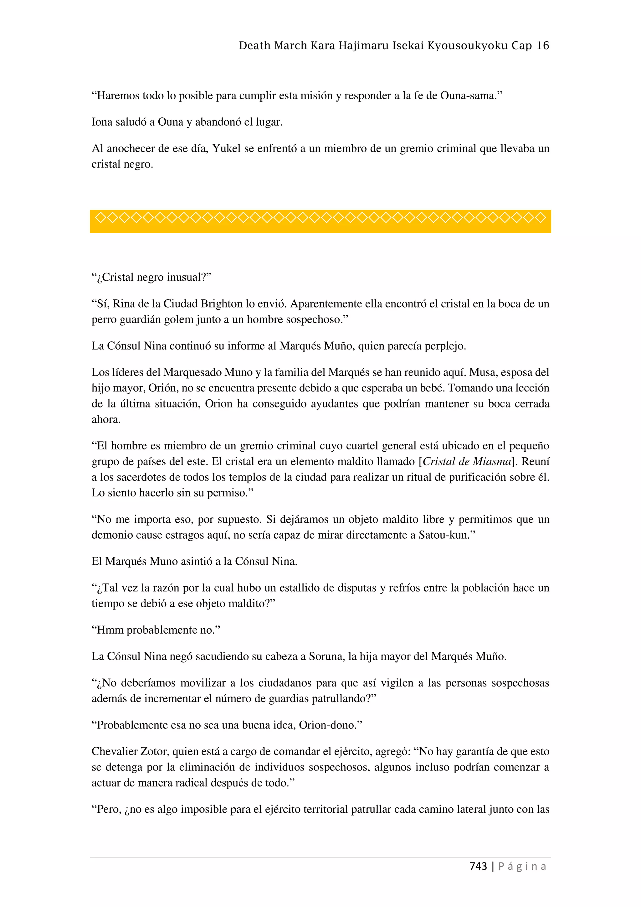 Death March Kara Hajimaru Isekai Kyousoukyoku Cap 16
743 | P á g i n a
“Haremos todo lo posible para cumplir esta misión y responder a la fe de Ouna-sama.”
Iona saludó a Ouna y abandonó el lugar.
Al anochecer de ese día, Yukel se enfrentó a un miembro de un gremio criminal que llevaba un
cristal negro.
◇◇◇◇◇◇◇◇◇◇◇◇◇◇◇◇◇◇◇◇◇◇◇◇◇◇◇◇◇◇◇◇◇◇◇◇◇◇
“¿Cristal negro inusual?”
“Sí, Rina de la Ciudad Brighton lo envió. Aparentemente ella encontró el cristal en la boca de un
perro guardián golem junto a un hombre sospechoso.”
La Cónsul Nina continuó su informe al Marqués Muño, quien parecía perplejo.
Los líderes del Marquesado Muno y la familia del Marqués se han reunido aquí. Musa, esposa del
hijo mayor, Orión, no se encuentra presente debido a que esperaba un bebé. Tomando una lección
de la última situación, Orion ha conseguido ayudantes que podrían mantener su boca cerrada
ahora.
“El hombre es miembro de un gremio criminal cuyo cuartel general está ubicado en el pequeño
grupo de países del este. El cristal era un elemento maldito llamado [Cristal de Miasma]. Reuní
a los sacerdotes de todos los templos de la ciudad para realizar un ritual de purificación sobre él.
Lo siento hacerlo sin su permiso.”
“No me importa eso, por supuesto. Si dejáramos un objeto maldito libre y permitimos que un
demonio cause estragos aquí, no sería capaz de mirar directamente a Satou-kun.”
El Marqués Muno asintió a la Cónsul Nina.
“¿Tal vez la razón por la cual hubo un estallido de disputas y refríos entre la población hace un
tiempo se debió a ese objeto maldito?”
“Hmm probablemente no.”
La Cónsul Nina negó sacudiendo su cabeza a Soruna, la hija mayor del Marqués Muño.
“¿No deberíamos movilizar a los ciudadanos para que así vigilen a las personas sospechosas
además de incrementar el número de guardias patrullando?”
“Probablemente esa no sea una buena idea, Orion-dono.”
Chevalier Zotor, quien está a cargo de comandar el ejército, agregó: “No hay garantía de que esto
se detenga por la eliminación de individuos sospechosos, algunos incluso podrían comenzar a
actuar de manera radical después de todo.”
“Pero, ¿no es algo imposible para el ejército territorial patrullar cada camino lateral junto con las
 
