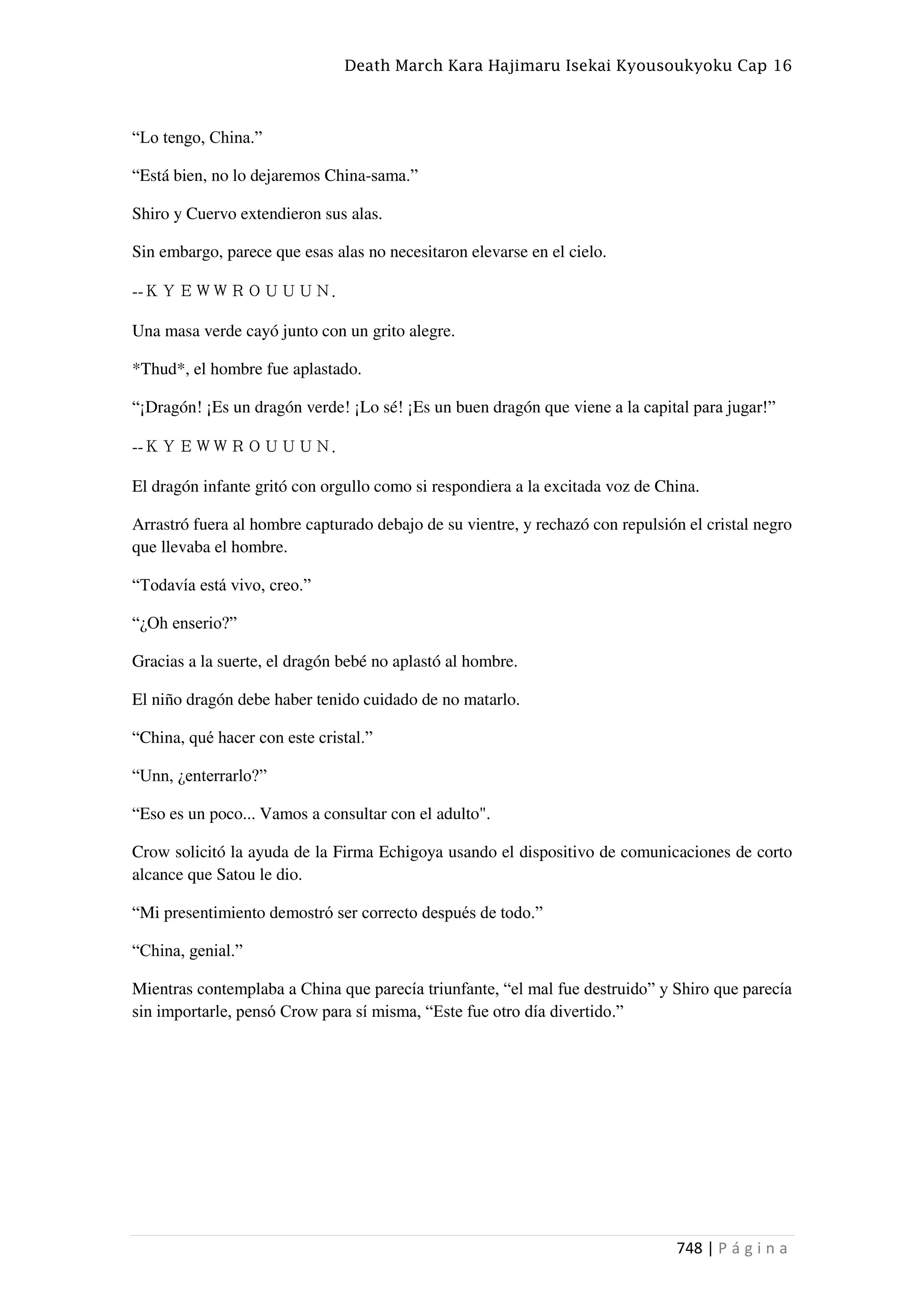 Death March Kara Hajimaru Isekai Kyousoukyoku Cap 16
748 | P á g i n a
“Lo tengo, China.”
“Está bien, no lo dejaremos China-sama.”
Shiro y Cuervo extendieron sus alas.
Sin embargo, parece que esas alas no necesitaron elevarse en el cielo.
--ＫＹＥＷＷＲＯＵＵＵＮ.
Una masa verde cayó junto con un grito alegre.
*Thud*, el hombre fue aplastado.
“¡Dragón! ¡Es un dragón verde! ¡Lo sé! ¡Es un buen dragón que viene a la capital para jugar!”
--ＫＹＥＷＷＲＯＵＵＵＮ.
El dragón infante gritó con orgullo como si respondiera a la excitada voz de China.
Arrastró fuera al hombre capturado debajo de su vientre, y rechazó con repulsión el cristal negro
que llevaba el hombre.
“Todavía está vivo, creo.”
“¿Oh enserio?”
Gracias a la suerte, el dragón bebé no aplastó al hombre.
El niño dragón debe haber tenido cuidado de no matarlo.
“China, qué hacer con este cristal.”
“Unn, ¿enterrarlo?”
“Eso es un poco... Vamos a consultar con el adulto".
Crow solicitó la ayuda de la Firma Echigoya usando el dispositivo de comunicaciones de corto
alcance que Satou le dio.
“Mi presentimiento demostró ser correcto después de todo.”
“China, genial.”
Mientras contemplaba a China que parecía triunfante, “el mal fue destruido” y Shiro que parecía
sin importarle, pensó Crow para sí misma, “Este fue otro día divertido.”
 
