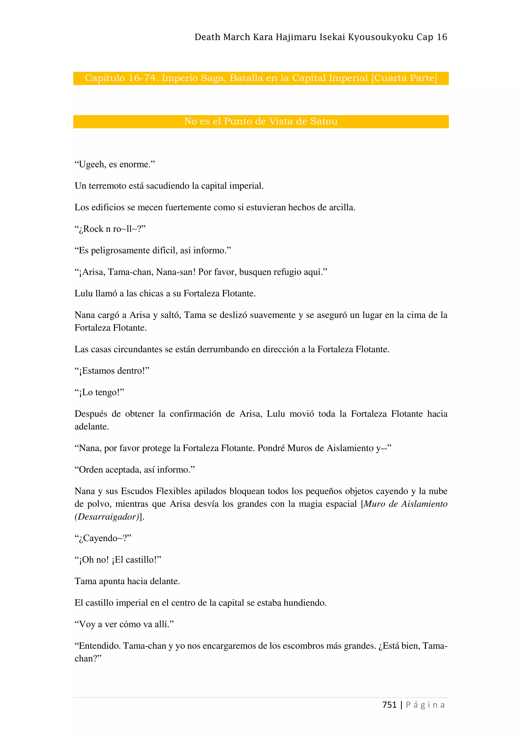 Death March Kara Hajimaru Isekai Kyousoukyoku Cap 16
751 | P á g i n a
Capítulo 16-74. Imperio Saga, Batalla en la Capital Imperial [Cuarta Parte]
No es el Punto de Vista de Satou
“Ugeeh, es enorme.”
Un terremoto está sacudiendo la capital imperial.
Los edificios se mecen fuertemente como si estuvieran hechos de arcilla.
“¿Rock n ro~ll~?”
“Es peligrosamente difícil, así informo.”
“¡Arisa, Tama-chan, Nana-san! Por favor, busquen refugio aquí.”
Lulu llamó a las chicas a su Fortaleza Flotante.
Nana cargó a Arisa y saltó, Tama se deslizó suavemente y se aseguró un lugar en la cima de la
Fortaleza Flotante.
Las casas circundantes se están derrumbando en dirección a la Fortaleza Flotante.
“¡Estamos dentro!”
“¡Lo tengo!”
Después de obtener la confirmación de Arisa, Lulu movió toda la Fortaleza Flotante hacia
adelante.
“Nana, por favor protege la Fortaleza Flotante. Pondré Muros de Aislamiento y--”
“Orden aceptada, así informo.”
Nana y sus Escudos Flexibles apilados bloquean todos los pequeños objetos cayendo y la nube
de polvo, mientras que Arisa desvía los grandes con la magia espacial [Muro de Aislamiento
(Desarraigador)].
“¿Cayendo~?”
“¡Oh no! ¡El castillo!”
Tama apunta hacia delante.
El castillo imperial en el centro de la capital se estaba hundiendo.
“Voy a ver cómo va allí.”
“Entendido. Tama-chan y yo nos encargaremos de los escombros más grandes. ¿Está bien, Tama-
chan?”
 