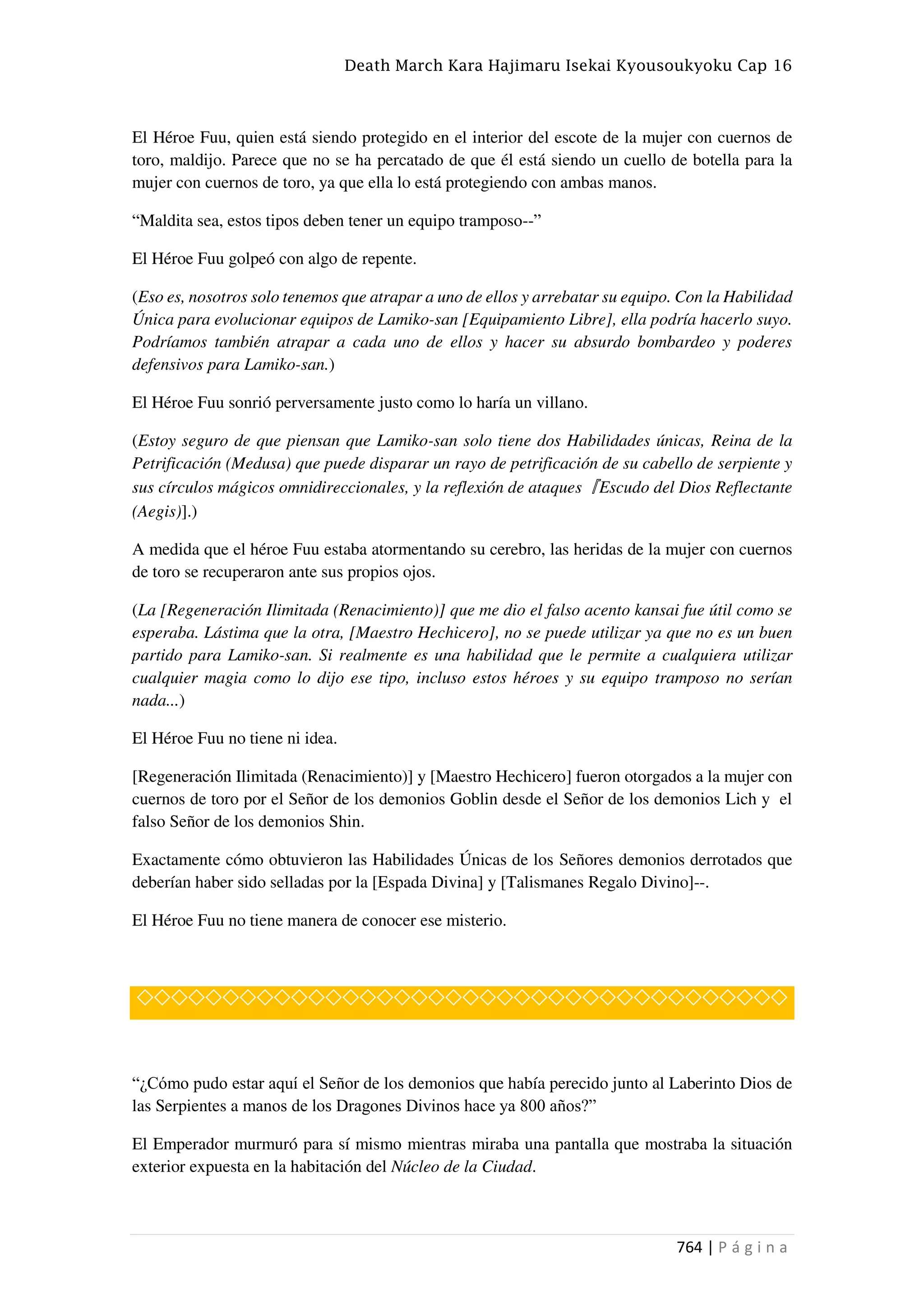 Death March Kara Hajimaru Isekai Kyousoukyoku Cap 16
764 | P á g i n a
El Héroe Fuu, quien está siendo protegido en el interior del escote de la mujer con cuernos de
toro, maldijo. Parece que no se ha percatado de que él está siendo un cuello de botella para la
mujer con cuernos de toro, ya que ella lo está protegiendo con ambas manos.
“Maldita sea, estos tipos deben tener un equipo tramposo--”
El Héroe Fuu golpeó con algo de repente.
(Eso es, nosotros solo tenemos que atrapar a uno de ellos y arrebatar su equipo. Con la Habilidad
Única para evolucionar equipos de Lamiko-san [Equipamiento Libre], ella podría hacerlo suyo.
Podríamos también atrapar a cada uno de ellos y hacer su absurdo bombardeo y poderes
defensivos para Lamiko-san.)
El Héroe Fuu sonrió perversamente justo como lo haría un villano.
(Estoy seguro de que piensan que Lamiko-san solo tiene dos Habilidades únicas, Reina de la
Petrificación (Medusa) que puede disparar un rayo de petrificación de su cabello de serpiente y
sus círculos mágicos omnidireccionales, y la reflexión de ataques『Escudo del Dios Reflectante
(Aegis)].)
A medida que el héroe Fuu estaba atormentando su cerebro, las heridas de la mujer con cuernos
de toro se recuperaron ante sus propios ojos.
(La [Regeneración Ilimitada (Renacimiento)] que me dio el falso acento kansai fue útil como se
esperaba. Lástima que la otra, [Maestro Hechicero], no se puede utilizar ya que no es un buen
partido para Lamiko-san. Si realmente es una habilidad que le permite a cualquiera utilizar
cualquier magia como lo dijo ese tipo, incluso estos héroes y su equipo tramposo no serían
nada...)
El Héroe Fuu no tiene ni idea.
[Regeneración Ilimitada (Renacimiento)] y [Maestro Hechicero] fueron otorgados a la mujer con
cuernos de toro por el Señor de los demonios Goblin desde el Señor de los demonios Lich y el
falso Señor de los demonios Shin.
Exactamente cómo obtuvieron las Habilidades Únicas de los Señores demonios derrotados que
deberían haber sido selladas por la [Espada Divina] y [Talismanes Regalo Divino]--.
El Héroe Fuu no tiene manera de conocer ese misterio.
◇◇◇◇◇◇◇◇◇◇◇◇◇◇◇◇◇◇◇◇◇◇◇◇◇◇◇◇◇◇◇◇◇◇◇◇◇◇
“¿Cómo pudo estar aquí el Señor de los demonios que había perecido junto al Laberinto Dios de
las Serpientes a manos de los Dragones Divinos hace ya 800 años?”
El Emperador murmuró para sí mismo mientras miraba una pantalla que mostraba la situación
exterior expuesta en la habitación del Núcleo de la Ciudad.
 