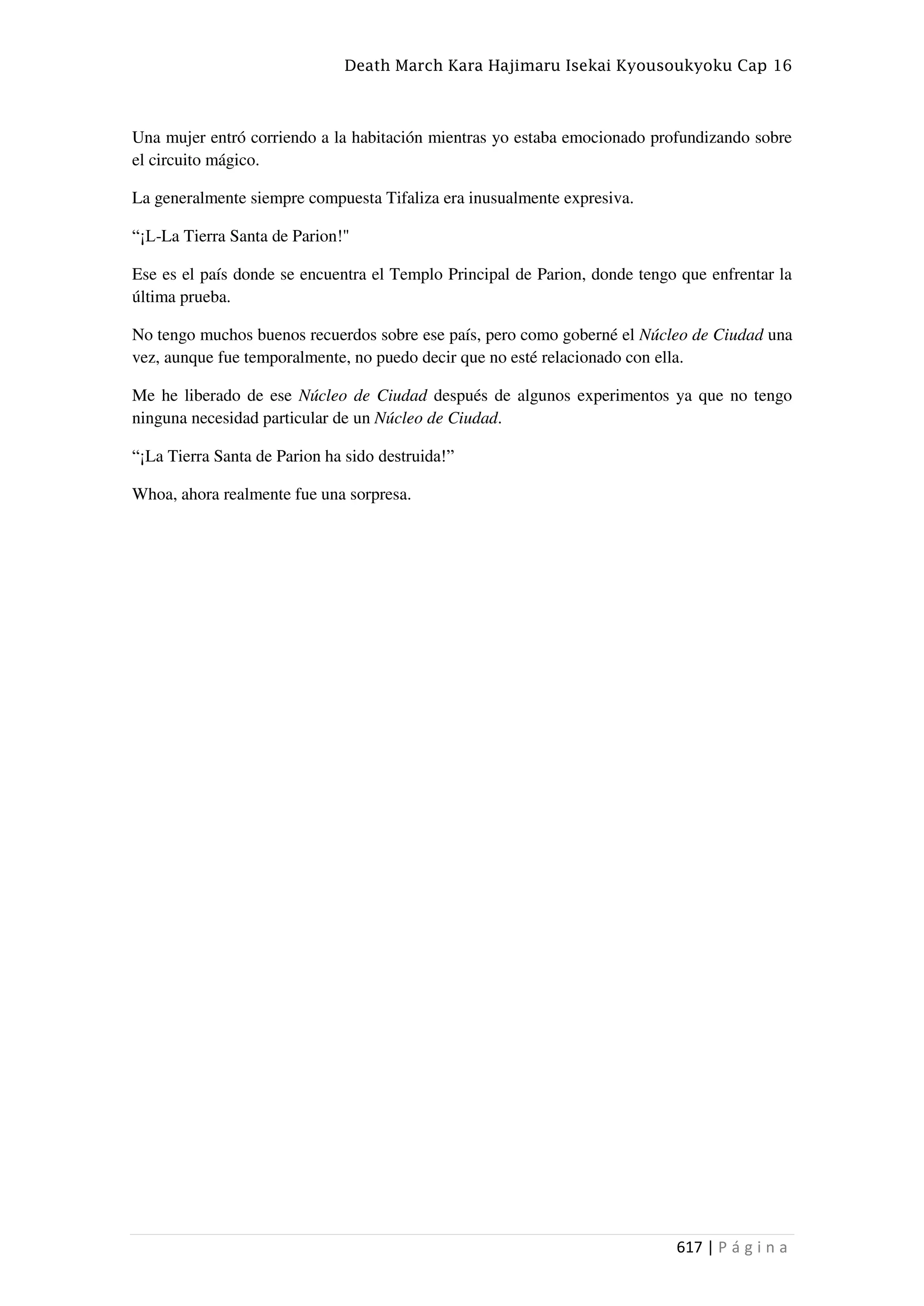 Death March Kara Hajimaru Isekai Kyousoukyoku Cap 16
617 | P á g i n a
Una mujer entró corriendo a la habitación mientras yo estaba emocionado profundizando sobre
el circuito mágico.
La generalmente siempre compuesta Tifaliza era inusualmente expresiva.
“¡L-La Tierra Santa de Parion!"
Ese es el país donde se encuentra el Templo Principal de Parion, donde tengo que enfrentar la
última prueba.
No tengo muchos buenos recuerdos sobre ese país, pero como goberné el Núcleo de Ciudad una
vez, aunque fue temporalmente, no puedo decir que no esté relacionado con ella.
Me he liberado de ese Núcleo de Ciudad después de algunos experimentos ya que no tengo
ninguna necesidad particular de un Núcleo de Ciudad.
“¡La Tierra Santa de Parion ha sido destruida!”
Whoa, ahora realmente fue una sorpresa.
 