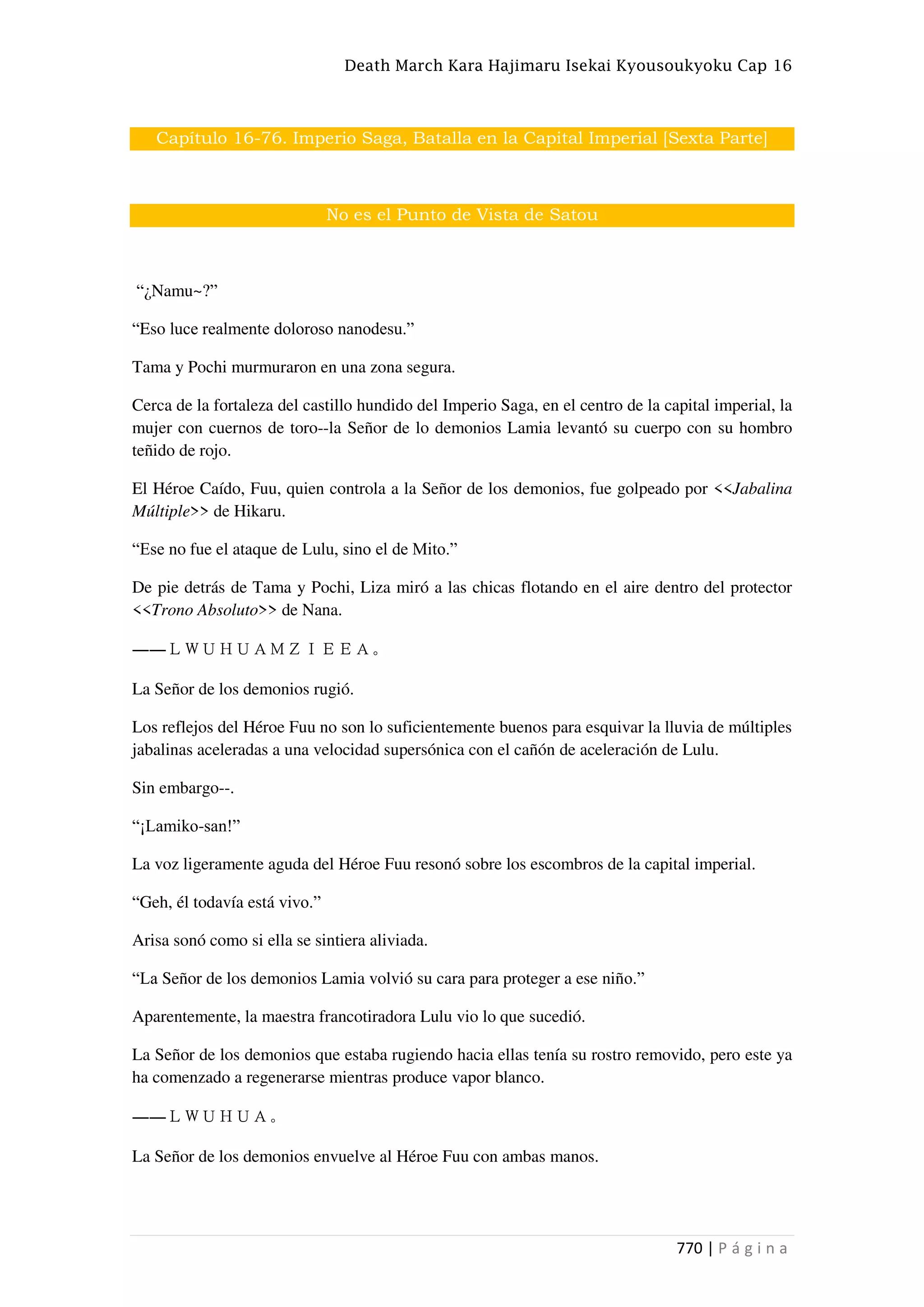 Death March Kara Hajimaru Isekai Kyousoukyoku Cap 16
770 | P á g i n a
Capítulo 16-76. Imperio Saga, Batalla en la Capital Imperial [Sexta Parte]
No es el Punto de Vista de Satou
“¿Namu~?”
“Eso luce realmente doloroso nanodesu.”
Tama y Pochi murmuraron en una zona segura.
Cerca de la fortaleza del castillo hundido del Imperio Saga, en el centro de la capital imperial, la
mujer con cuernos de toro--la Señor de lo demonios Lamia levantó su cuerpo con su hombro
teñido de rojo.
El Héroe Caído, Fuu, quien controla a la Señor de los demonios, fue golpeado por <<Jabalina
Múltiple>> de Hikaru.
“Ese no fue el ataque de Lulu, sino el de Mito.”
De pie detrás de Tama y Pochi, Liza miró a las chicas flotando en el aire dentro del protector
<<Trono Absoluto>> de Nana.
――ＬＷＵＨＵＡＭＺＩＥＥＡ。
La Señor de los demonios rugió.
Los reflejos del Héroe Fuu no son lo suficientemente buenos para esquivar la lluvia de múltiples
jabalinas aceleradas a una velocidad supersónica con el cañón de aceleración de Lulu.
Sin embargo--.
“¡Lamiko-san!”
La voz ligeramente aguda del Héroe Fuu resonó sobre los escombros de la capital imperial.
“Geh, él todavía está vivo.”
Arisa sonó como si ella se sintiera aliviada.
“La Señor de los demonios Lamia volvió su cara para proteger a ese niño.”
Aparentemente, la maestra francotiradora Lulu vio lo que sucedió.
La Señor de los demonios que estaba rugiendo hacia ellas tenía su rostro removido, pero este ya
ha comenzado a regenerarse mientras produce vapor blanco.
――ＬＷＵＨＵＡ。
La Señor de los demonios envuelve al Héroe Fuu con ambas manos.
 