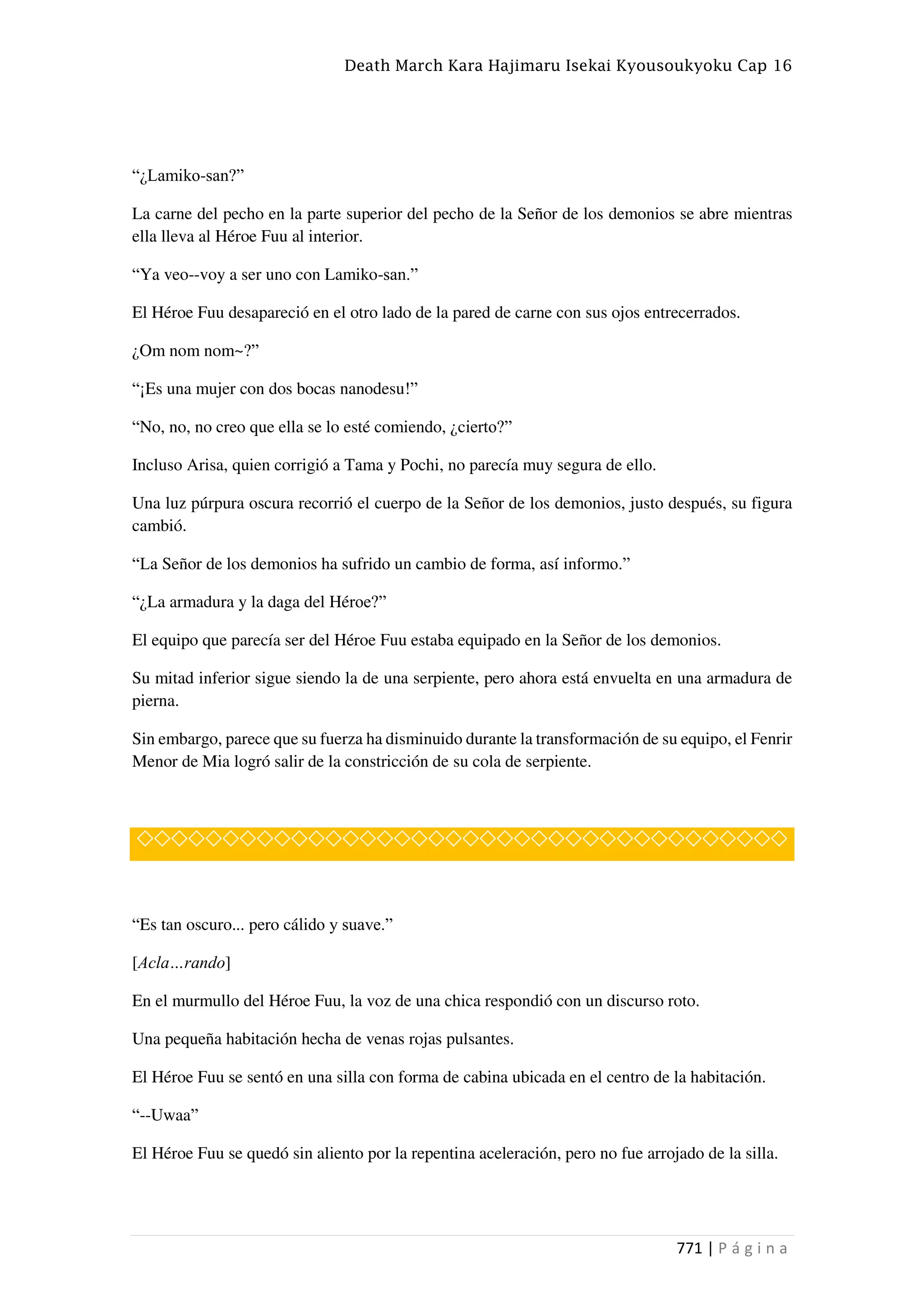 Death March Kara Hajimaru Isekai Kyousoukyoku Cap 16
771 | P á g i n a
“¿Lamiko-san?”
La carne del pecho en la parte superior del pecho de la Señor de los demonios se abre mientras
ella lleva al Héroe Fuu al interior.
“Ya veo--voy a ser uno con Lamiko-san.”
El Héroe Fuu desapareció en el otro lado de la pared de carne con sus ojos entrecerrados.
¿Om nom nom~?”
“¡Es una mujer con dos bocas nanodesu!”
“No, no, no creo que ella se lo esté comiendo, ¿cierto?”
Incluso Arisa, quien corrigió a Tama y Pochi, no parecía muy segura de ello.
Una luz púrpura oscura recorrió el cuerpo de la Señor de los demonios, justo después, su figura
cambió.
“La Señor de los demonios ha sufrido un cambio de forma, así informo.”
“¿La armadura y la daga del Héroe?”
El equipo que parecía ser del Héroe Fuu estaba equipado en la Señor de los demonios.
Su mitad inferior sigue siendo la de una serpiente, pero ahora está envuelta en una armadura de
pierna.
Sin embargo, parece que su fuerza ha disminuido durante la transformación de su equipo, el Fenrir
Menor de Mia logró salir de la constricción de su cola de serpiente.
◇◇◇◇◇◇◇◇◇◇◇◇◇◇◇◇◇◇◇◇◇◇◇◇◇◇◇◇◇◇◇◇◇◇◇◇◇◇
“Es tan oscuro... pero cálido y suave.”
[Acla…rando]
En el murmullo del Héroe Fuu, la voz de una chica respondió con un discurso roto.
Una pequeña habitación hecha de venas rojas pulsantes.
El Héroe Fuu se sentó en una silla con forma de cabina ubicada en el centro de la habitación.
“--Uwaa”
El Héroe Fuu se quedó sin aliento por la repentina aceleración, pero no fue arrojado de la silla.
 