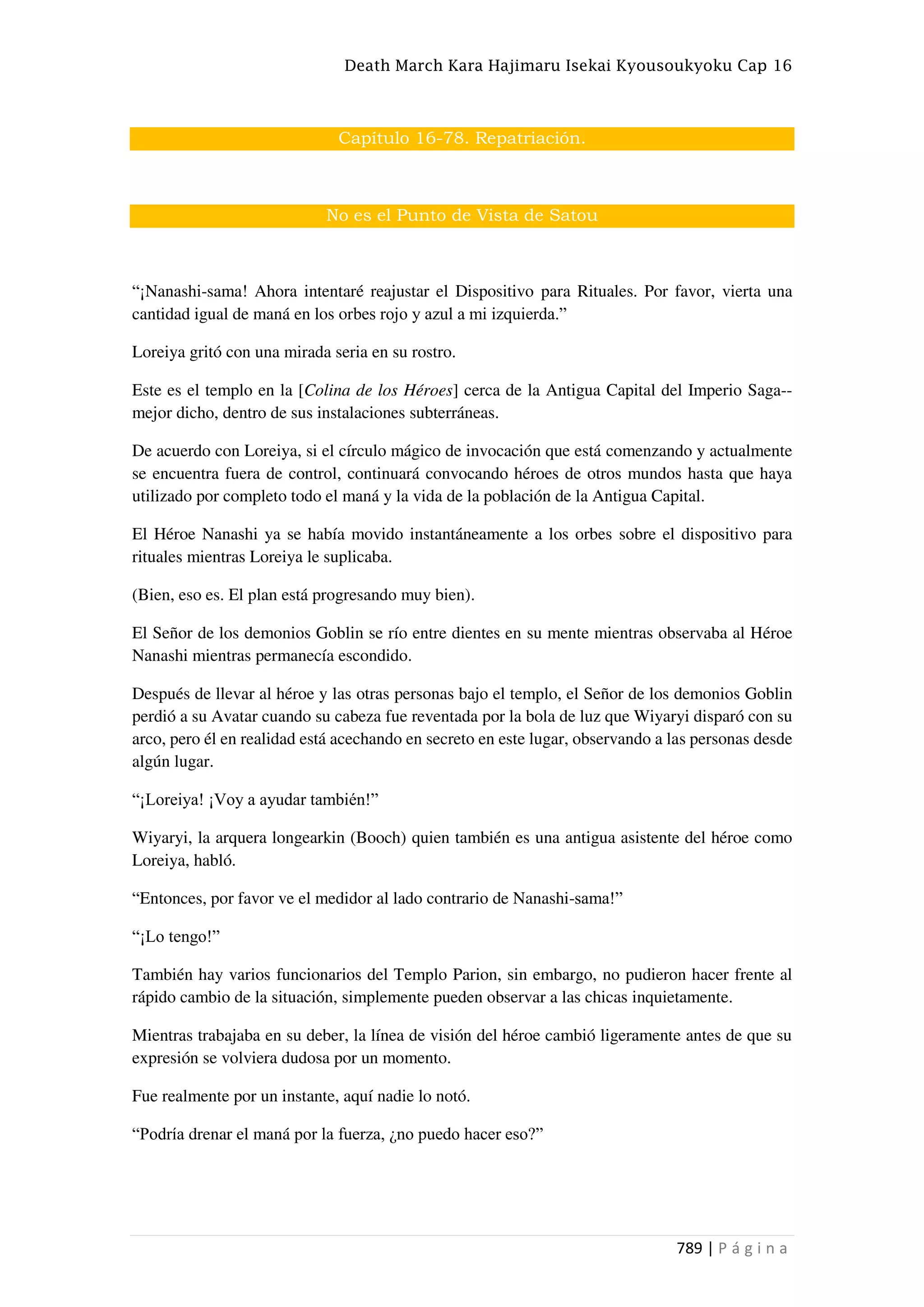 Death March Kara Hajimaru Isekai Kyousoukyoku Cap 16
789 | P á g i n a
Capítulo 16-78. Repatriación.
No es el Punto de Vista de Satou
“¡Nanashi-sama! Ahora intentaré reajustar el Dispositivo para Rituales. Por favor, vierta una
cantidad igual de maná en los orbes rojo y azul a mi izquierda.”
Loreiya gritó con una mirada seria en su rostro.
Este es el templo en la [Colina de los Héroes] cerca de la Antigua Capital del Imperio Saga--
mejor dicho, dentro de sus instalaciones subterráneas.
De acuerdo con Loreiya, si el círculo mágico de invocación que está comenzando y actualmente
se encuentra fuera de control, continuará convocando héroes de otros mundos hasta que haya
utilizado por completo todo el maná y la vida de la población de la Antigua Capital.
El Héroe Nanashi ya se había movido instantáneamente a los orbes sobre el dispositivo para
rituales mientras Loreiya le suplicaba.
(Bien, eso es. El plan está progresando muy bien).
El Señor de los demonios Goblin se río entre dientes en su mente mientras observaba al Héroe
Nanashi mientras permanecía escondido.
Después de llevar al héroe y las otras personas bajo el templo, el Señor de los demonios Goblin
perdió a su Avatar cuando su cabeza fue reventada por la bola de luz que Wiyaryi disparó con su
arco, pero él en realidad está acechando en secreto en este lugar, observando a las personas desde
algún lugar.
“¡Loreiya! ¡Voy a ayudar también!”
Wiyaryi, la arquera longearkin (Booch) quien también es una antigua asistente del héroe como
Loreiya, habló.
“Entonces, por favor ve el medidor al lado contrario de Nanashi-sama!”
“¡Lo tengo!”
También hay varios funcionarios del Templo Parion, sin embargo, no pudieron hacer frente al
rápido cambio de la situación, simplemente pueden observar a las chicas inquietamente.
Mientras trabajaba en su deber, la línea de visión del héroe cambió ligeramente antes de que su
expresión se volviera dudosa por un momento.
Fue realmente por un instante, aquí nadie lo notó.
“Podría drenar el maná por la fuerza, ¿no puedo hacer eso?”
 