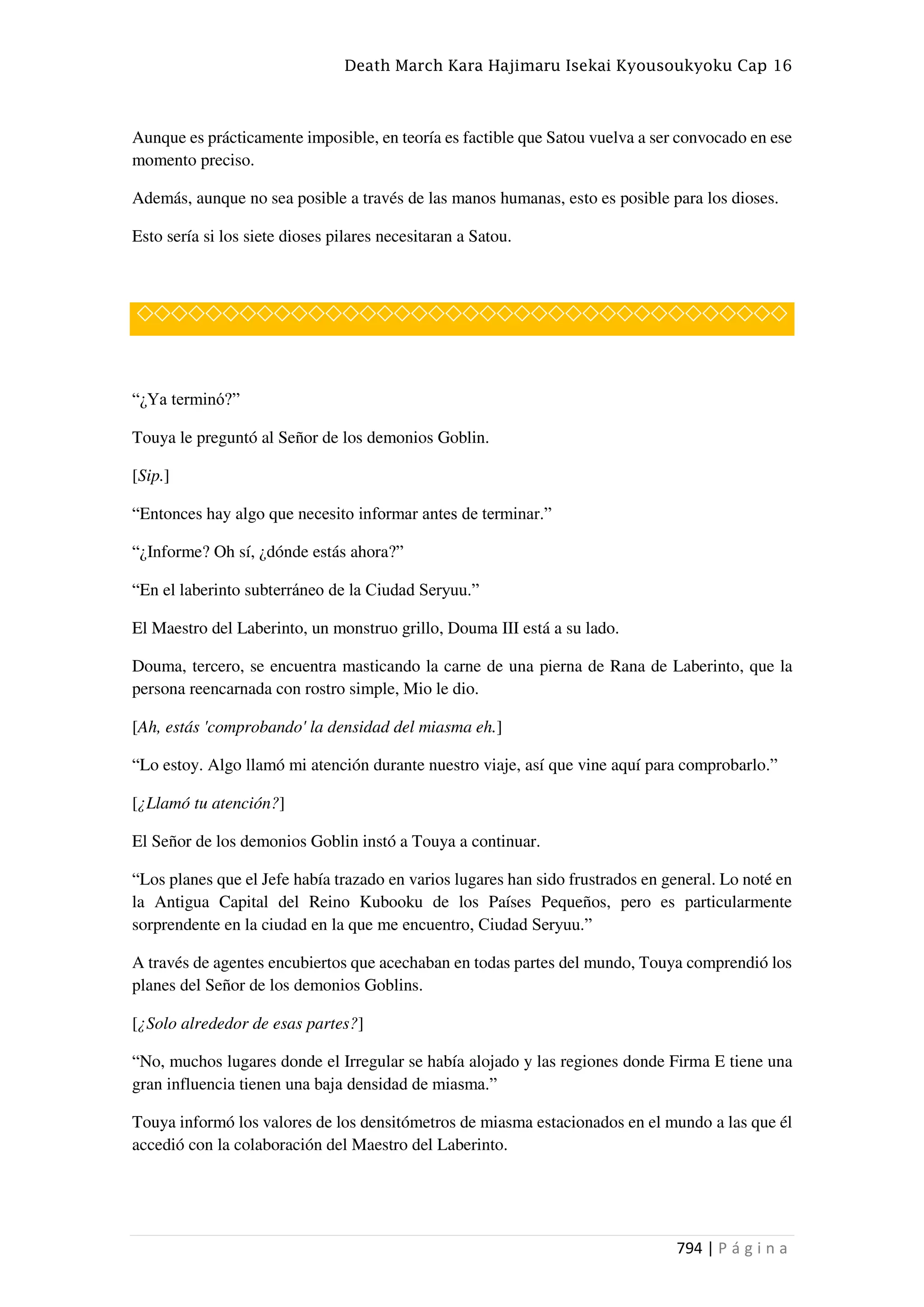 Death March Kara Hajimaru Isekai Kyousoukyoku Cap 16
794 | P á g i n a
Aunque es prácticamente imposible, en teoría es factible que Satou vuelva a ser convocado en ese
momento preciso.
Además, aunque no sea posible a través de las manos humanas, esto es posible para los dioses.
Esto sería si los siete dioses pilares necesitaran a Satou.
◇◇◇◇◇◇◇◇◇◇◇◇◇◇◇◇◇◇◇◇◇◇◇◇◇◇◇◇◇◇◇◇◇◇◇◇◇◇
“¿Ya terminó?”
Touya le preguntó al Señor de los demonios Goblin.
[Sip.]
“Entonces hay algo que necesito informar antes de terminar.”
“¿Informe? Oh sí, ¿dónde estás ahora?”
“En el laberinto subterráneo de la Ciudad Seryuu.”
El Maestro del Laberinto, un monstruo grillo, Douma III está a su lado.
Douma, tercero, se encuentra masticando la carne de una pierna de Rana de Laberinto, que la
persona reencarnada con rostro simple, Mio le dio.
[Ah, estás 'comprobando' la densidad del miasma eh.]
“Lo estoy. Algo llamó mi atención durante nuestro viaje, así que vine aquí para comprobarlo.”
[¿Llamó tu atención?]
El Señor de los demonios Goblin instó a Touya a continuar.
“Los planes que el Jefe había trazado en varios lugares han sido frustrados en general. Lo noté en
la Antigua Capital del Reino Kubooku de los Países Pequeños, pero es particularmente
sorprendente en la ciudad en la que me encuentro, Ciudad Seryuu.”
A través de agentes encubiertos que acechaban en todas partes del mundo, Touya comprendió los
planes del Señor de los demonios Goblins.
[¿Solo alrededor de esas partes?]
“No, muchos lugares donde el Irregular se había alojado y las regiones donde Firma E tiene una
gran influencia tienen una baja densidad de miasma.”
Touya informó los valores de los densitómetros de miasma estacionados en el mundo a las que él
accedió con la colaboración del Maestro del Laberinto.
 