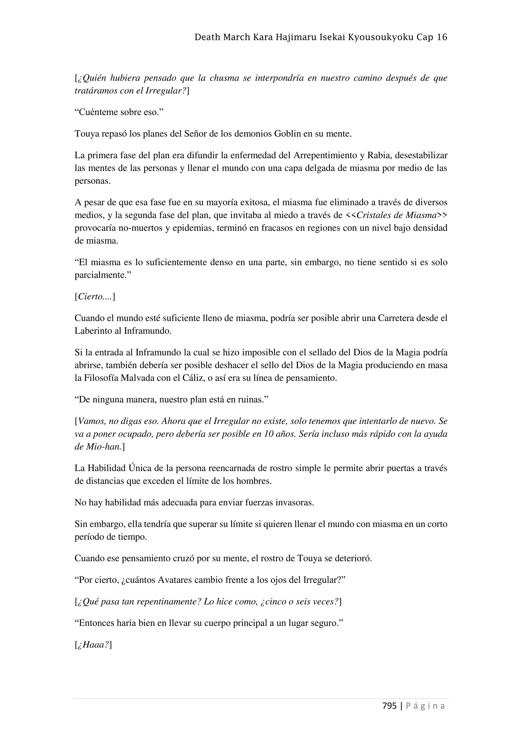 Death March Kara Hajimaru Isekai Kyousoukyoku Cap 16
795 | P á g i n a
[¿Quién hubiera pensado que la chusma se interpondría en nuestro camino después de que
tratáramos con el Irregular?]
“Cuénteme sobre eso.”
Touya repasó los planes del Señor de los demonios Goblin en su mente.
La primera fase del plan era difundir la enfermedad del Arrepentimiento y Rabia, desestabilizar
las mentes de las personas y llenar el mundo con una capa delgada de miasma por medio de las
personas.
A pesar de que esa fase fue en su mayoría exitosa, el miasma fue eliminado a través de diversos
medios, y la segunda fase del plan, que invitaba al miedo a través de <<Cristales de Miasma>>
provocaría no-muertos y epidemias, terminó en fracasos en regiones con un nivel bajo densidad
de miasma.
“El miasma es lo suficientemente denso en una parte, sin embargo, no tiene sentido si es solo
parcialmente.”
[Cierto....]
Cuando el mundo esté suficiente lleno de miasma, podría ser posible abrir una Carretera desde el
Laberinto al Inframundo.
Si la entrada al Inframundo la cual se hizo imposible con el sellado del Dios de la Magia podría
abrirse, también debería ser posible deshacer el sello del Dios de la Magia produciendo en masa
la Filosofía Malvada con el Cáliz, o así era su línea de pensamiento.
“De ninguna manera, nuestro plan está en ruinas.”
[Vamos, no digas eso. Ahora que el Irregular no existe, solo tenemos que intentarlo de nuevo. Se
va a poner ocupado, pero debería ser posible en 10 años. Sería incluso más rápido con la ayuda
de Mio-han.]
La Habilidad Única de la persona reencarnada de rostro simple le permite abrir puertas a través
de distancias que exceden el límite de los hombres.
No hay habilidad más adecuada para enviar fuerzas invasoras.
Sin embargo, ella tendría que superar su límite si quieren llenar el mundo con miasma en un corto
período de tiempo.
Cuando ese pensamiento cruzó por su mente, el rostro de Touya se deterioró.
“Por cierto, ¿cuántos Avatares cambio frente a los ojos del Irregular?”
[¿Qué pasa tan repentinamente? Lo hice como, ¿cinco o seis veces?]
“Entonces haría bien en llevar su cuerpo principal a un lugar seguro.”
[¿Haaa?]
 