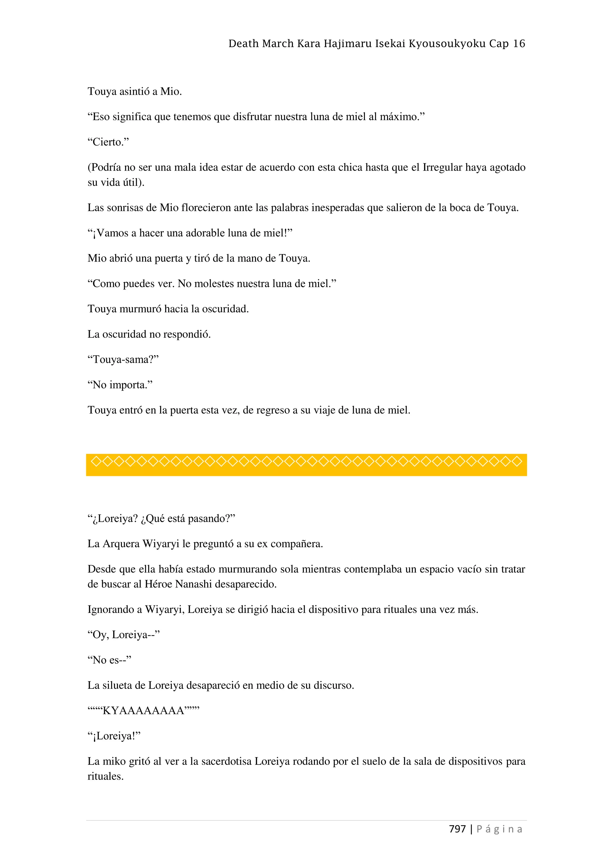Death March Kara Hajimaru Isekai Kyousoukyoku Cap 16
797 | P á g i n a
Touya asintió a Mio.
“Eso significa que tenemos que disfrutar nuestra luna de miel al máximo.”
“Cierto.”
(Podría no ser una mala idea estar de acuerdo con esta chica hasta que el Irregular haya agotado
su vida útil).
Las sonrisas de Mio florecieron ante las palabras inesperadas que salieron de la boca de Touya.
“¡Vamos a hacer una adorable luna de miel!”
Mio abrió una puerta y tiró de la mano de Touya.
“Como puedes ver. No molestes nuestra luna de miel.”
Touya murmuró hacia la oscuridad.
La oscuridad no respondió.
“Touya-sama?”
“No importa.”
Touya entró en la puerta esta vez, de regreso a su viaje de luna de miel.
◇◇◇◇◇◇◇◇◇◇◇◇◇◇◇◇◇◇◇◇◇◇◇◇◇◇◇◇◇◇◇◇◇◇◇◇◇◇
“¿Loreiya? ¿Qué está pasando?”
La Arquera Wiyaryi le preguntó a su ex compañera.
Desde que ella había estado murmurando sola mientras contemplaba un espacio vacío sin tratar
de buscar al Héroe Nanashi desaparecido.
Ignorando a Wiyaryi, Loreiya se dirigió hacia el dispositivo para rituales una vez más.
“Oy, Loreiya--”
“No es--”
La silueta de Loreiya desapareció en medio de su discurso.
“““KYAAAAAAAA”””
“¡Loreiya!”
La miko gritó al ver a la sacerdotisa Loreiya rodando por el suelo de la sala de dispositivos para
rituales.
 