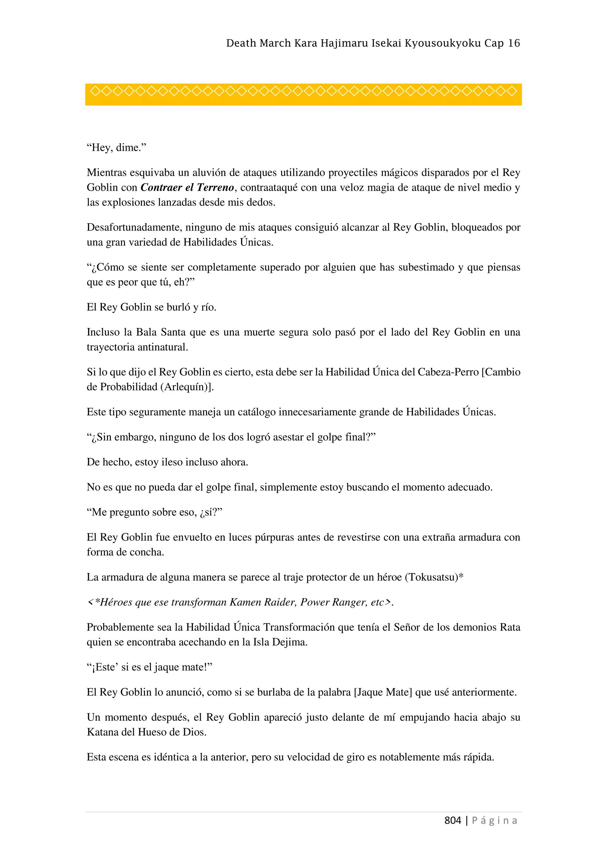 Death March Kara Hajimaru Isekai Kyousoukyoku Cap 16
804 | P á g i n a
◇◇◇◇◇◇◇◇◇◇◇◇◇◇◇◇◇◇◇◇◇◇◇◇◇◇◇◇◇◇◇◇◇◇◇◇◇◇
“Hey, dime.”
Mientras esquivaba un aluvión de ataques utilizando proyectiles mágicos disparados por el Rey
Goblin con Contraer el Terreno, contraataqué con una veloz magia de ataque de nivel medio y
las explosiones lanzadas desde mis dedos.
Desafortunadamente, ninguno de mis ataques consiguió alcanzar al Rey Goblin, bloqueados por
una gran variedad de Habilidades Únicas.
“¿Cómo se siente ser completamente superado por alguien que has subestimado y que piensas
que es peor que tú, eh?”
El Rey Goblin se burló y río.
Incluso la Bala Santa que es una muerte segura solo pasó por el lado del Rey Goblin en una
trayectoria antinatural.
Si lo que dijo el Rey Goblin es cierto, esta debe ser la Habilidad Única del Cabeza-Perro [Cambio
de Probabilidad (Arlequín)].
Este tipo seguramente maneja un catálogo innecesariamente grande de Habilidades Únicas.
“¿Sin embargo, ninguno de los dos logró asestar el golpe final?”
De hecho, estoy ileso incluso ahora.
No es que no pueda dar el golpe final, simplemente estoy buscando el momento adecuado.
“Me pregunto sobre eso, ¿sí?”
El Rey Goblin fue envuelto en luces púrpuras antes de revestirse con una extraña armadura con
forma de concha.
La armadura de alguna manera se parece al traje protector de un héroe (Tokusatsu)*
<*Héroes que ese transforman Kamen Raider, Power Ranger, etc>.
Probablemente sea la Habilidad Única Transformación que tenía el Señor de los demonios Rata
quien se encontraba acechando en la Isla Dejima.
“¡Este’ si es el jaque mate!”
El Rey Goblin lo anunció, como si se burlaba de la palabra [Jaque Mate] que usé anteriormente.
Un momento después, el Rey Goblin apareció justo delante de mí empujando hacia abajo su
Katana del Hueso de Dios.
Esta escena es idéntica a la anterior, pero su velocidad de giro es notablemente más rápida.
 