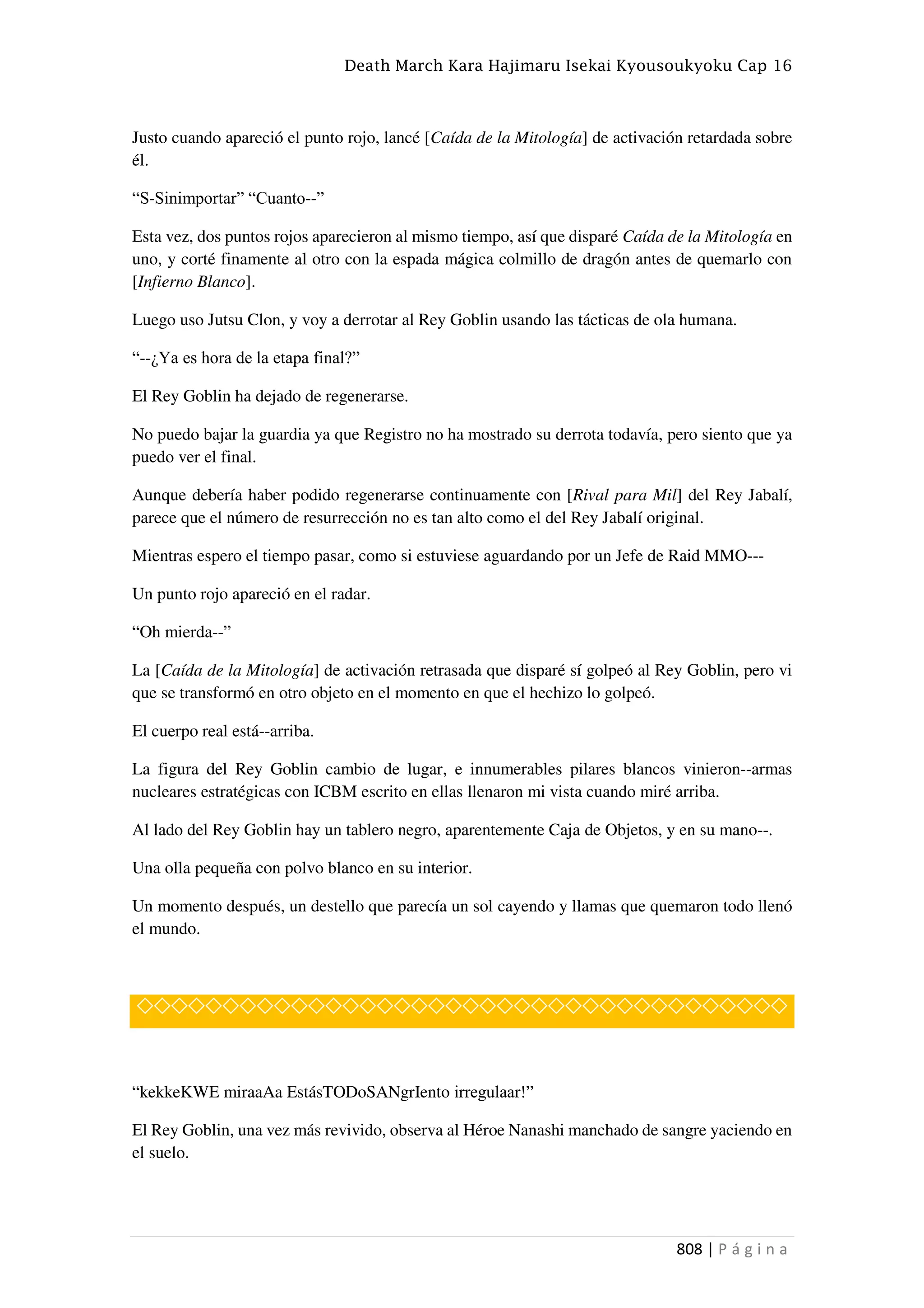 Death March Kara Hajimaru Isekai Kyousoukyoku Cap 16
808 | P á g i n a
Justo cuando apareció el punto rojo, lancé [Caída de la Mitología] de activación retardada sobre
él.
“S-Sinimportar” “Cuanto--”
Esta vez, dos puntos rojos aparecieron al mismo tiempo, así que disparé Caída de la Mitología en
uno, y corté finamente al otro con la espada mágica colmillo de dragón antes de quemarlo con
[Infierno Blanco].
Luego uso Jutsu Clon, y voy a derrotar al Rey Goblin usando las tácticas de ola humana.
“--¿Ya es hora de la etapa final?”
El Rey Goblin ha dejado de regenerarse.
No puedo bajar la guardia ya que Registro no ha mostrado su derrota todavía, pero siento que ya
puedo ver el final.
Aunque debería haber podido regenerarse continuamente con [Rival para Mil] del Rey Jabalí,
parece que el número de resurrección no es tan alto como el del Rey Jabalí original.
Mientras espero el tiempo pasar, como si estuviese aguardando por un Jefe de Raid MMO---
Un punto rojo apareció en el radar.
“Oh mierda--”
La [Caída de la Mitología] de activación retrasada que disparé sí golpeó al Rey Goblin, pero vi
que se transformó en otro objeto en el momento en que el hechizo lo golpeó.
El cuerpo real está--arriba.
La figura del Rey Goblin cambio de lugar, e innumerables pilares blancos vinieron--armas
nucleares estratégicas con ICBM escrito en ellas llenaron mi vista cuando miré arriba.
Al lado del Rey Goblin hay un tablero negro, aparentemente Caja de Objetos, y en su mano--.
Una olla pequeña con polvo blanco en su interior.
Un momento después, un destello que parecía un sol cayendo y llamas que quemaron todo llenó
el mundo.
◇◇◇◇◇◇◇◇◇◇◇◇◇◇◇◇◇◇◇◇◇◇◇◇◇◇◇◇◇◇◇◇◇◇◇◇◇◇
“kekkeKWE miraaAa EstásTODoSANgrIento irregulaar!”
El Rey Goblin, una vez más revivido, observa al Héroe Nanashi manchado de sangre yaciendo en
el suelo.
 