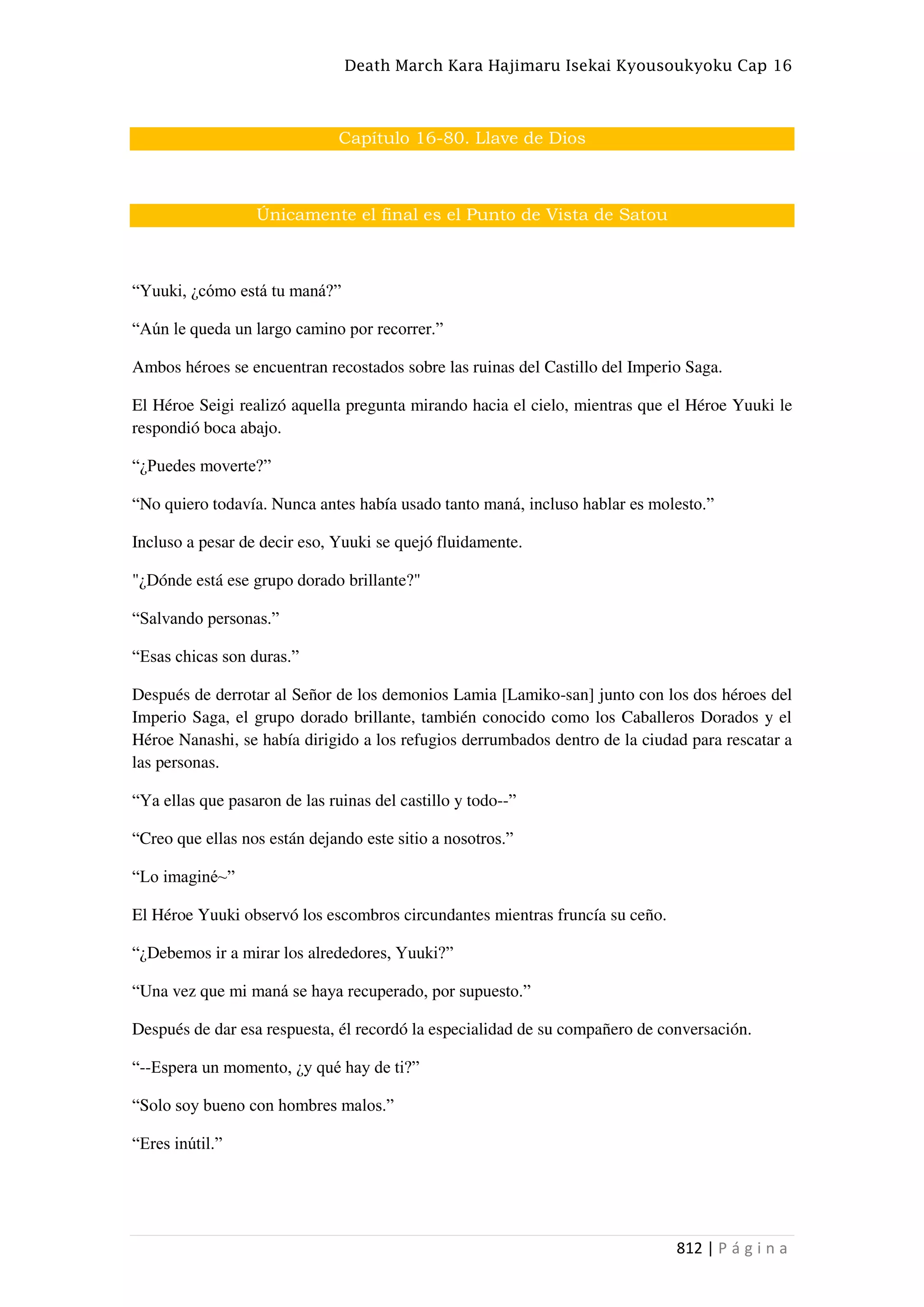Death March Kara Hajimaru Isekai Kyousoukyoku Cap 16
812 | P á g i n a
Capítulo 16-80. Llave de Dios
Únicamente el final es el Punto de Vista de Satou
“Yuuki, ¿cómo está tu maná?”
“Aún le queda un largo camino por recorrer.”
Ambos héroes se encuentran recostados sobre las ruinas del Castillo del Imperio Saga.
El Héroe Seigi realizó aquella pregunta mirando hacia el cielo, mientras que el Héroe Yuuki le
respondió boca abajo.
“¿Puedes moverte?”
“No quiero todavía. Nunca antes había usado tanto maná, incluso hablar es molesto.”
Incluso a pesar de decir eso, Yuuki se quejó fluidamente.
"¿Dónde está ese grupo dorado brillante?"
“Salvando personas.”
“Esas chicas son duras.”
Después de derrotar al Señor de los demonios Lamia [Lamiko-san] junto con los dos héroes del
Imperio Saga, el grupo dorado brillante, también conocido como los Caballeros Dorados y el
Héroe Nanashi, se había dirigido a los refugios derrumbados dentro de la ciudad para rescatar a
las personas.
“Ya ellas que pasaron de las ruinas del castillo y todo--”
“Creo que ellas nos están dejando este sitio a nosotros.”
“Lo imaginé~”
El Héroe Yuuki observó los escombros circundantes mientras fruncía su ceño.
“¿Debemos ir a mirar los alrededores, Yuuki?”
“Una vez que mi maná se haya recuperado, por supuesto.”
Después de dar esa respuesta, él recordó la especialidad de su compañero de conversación.
“--Espera un momento, ¿y qué hay de ti?”
“Solo soy bueno con hombres malos.”
“Eres inútil.”
 