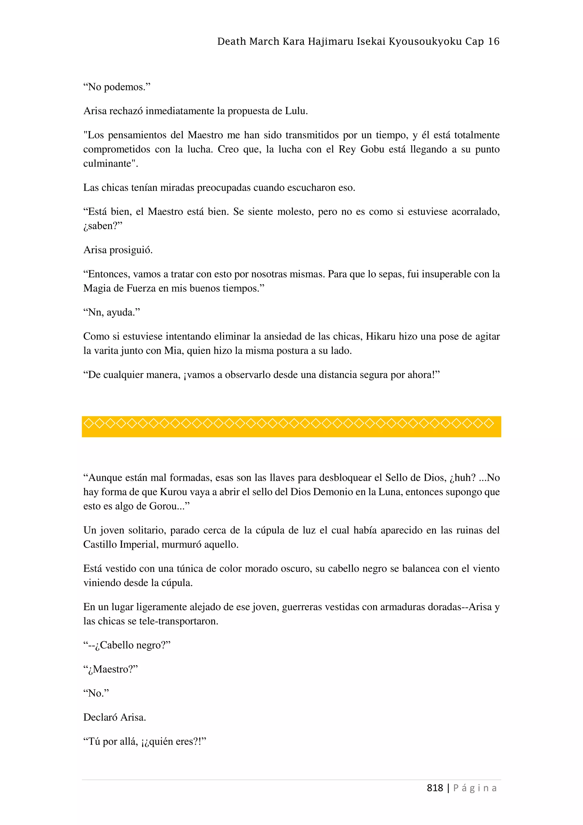 Death March Kara Hajimaru Isekai Kyousoukyoku Cap 16
818 | P á g i n a
“No podemos.”
Arisa rechazó inmediatamente la propuesta de Lulu.
"Los pensamientos del Maestro me han sido transmitidos por un tiempo, y él está totalmente
comprometidos con la lucha. Creo que, la lucha con el Rey Gobu está llegando a su punto
culminante".
Las chicas tenían miradas preocupadas cuando escucharon eso.
“Está bien, el Maestro está bien. Se siente molesto, pero no es como si estuviese acorralado,
¿saben?”
Arisa prosiguió.
“Entonces, vamos a tratar con esto por nosotras mismas. Para que lo sepas, fui insuperable con la
Magia de Fuerza en mis buenos tiempos.”
“Nn, ayuda.”
Como si estuviese intentando eliminar la ansiedad de las chicas, Hikaru hizo una pose de agitar
la varita junto con Mia, quien hizo la misma postura a su lado.
“De cualquier manera, ¡vamos a observarlo desde una distancia segura por ahora!”
◇◇◇◇◇◇◇◇◇◇◇◇◇◇◇◇◇◇◇◇◇◇◇◇◇◇◇◇◇◇◇◇◇◇◇◇◇◇
“Aunque están mal formadas, esas son las llaves para desbloquear el Sello de Dios, ¿huh? ...No
hay forma de que Kurou vaya a abrir el sello del Dios Demonio en la Luna, entonces supongo que
esto es algo de Gorou...”
Un joven solitario, parado cerca de la cúpula de luz el cual había aparecido en las ruinas del
Castillo Imperial, murmuró aquello.
Está vestido con una túnica de color morado oscuro, su cabello negro se balancea con el viento
viniendo desde la cúpula.
En un lugar ligeramente alejado de ese joven, guerreras vestidas con armaduras doradas--Arisa y
las chicas se tele-transportaron.
“--¿Cabello negro?”
“¿Maestro?”
“No.”
Declaró Arisa.
“Tú por allá, ¡¿quién eres?!”
 