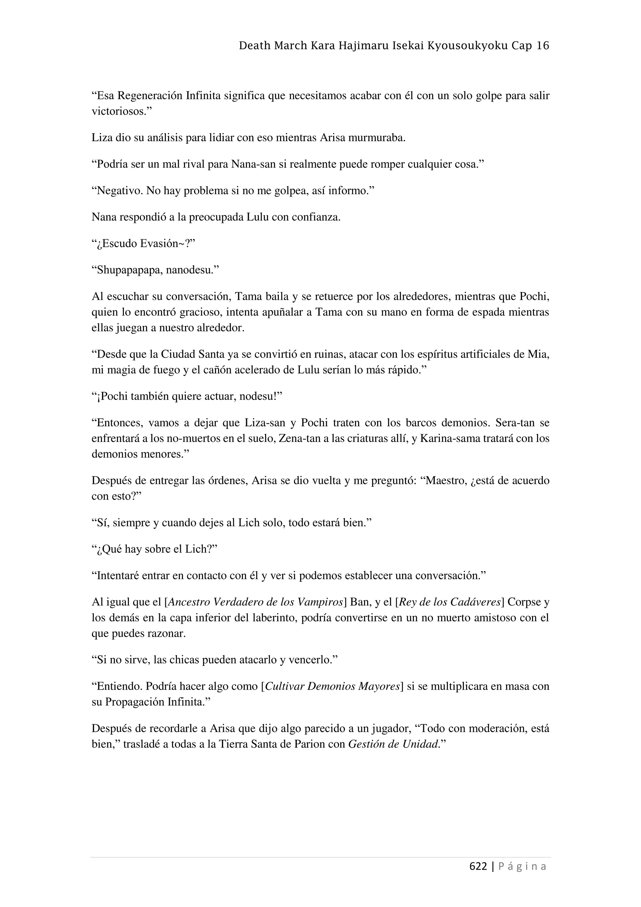 Death March Kara Hajimaru Isekai Kyousoukyoku Cap 16
622 | P á g i n a
“Esa Regeneración Infinita significa que necesitamos acabar con él con un solo golpe para salir
victoriosos.”
Liza dio su análisis para lidiar con eso mientras Arisa murmuraba.
“Podría ser un mal rival para Nana-san si realmente puede romper cualquier cosa.”
“Negativo. No hay problema si no me golpea, así informo.”
Nana respondió a la preocupada Lulu con confianza.
“¿Escudo Evasión~?”
“Shupapapapa, nanodesu.”
Al escuchar su conversación, Tama baila y se retuerce por los alrededores, mientras que Pochi,
quien lo encontró gracioso, intenta apuñalar a Tama con su mano en forma de espada mientras
ellas juegan a nuestro alrededor.
“Desde que la Ciudad Santa ya se convirtió en ruinas, atacar con los espíritus artificiales de Mia,
mi magia de fuego y el cañón acelerado de Lulu serían lo más rápido.”
“¡Pochi también quiere actuar, nodesu!”
“Entonces, vamos a dejar que Liza-san y Pochi traten con los barcos demonios. Sera-tan se
enfrentará a los no-muertos en el suelo, Zena-tan a las criaturas allí, y Karina-sama tratará con los
demonios menores.”
Después de entregar las órdenes, Arisa se dio vuelta y me preguntó: “Maestro, ¿está de acuerdo
con esto?”
“Sí, siempre y cuando dejes al Lich solo, todo estará bien.”
“¿Qué hay sobre el Lich?”
“Intentaré entrar en contacto con él y ver si podemos establecer una conversación.”
Al igual que el [Ancestro Verdadero de los Vampiros] Ban, y el [Rey de los Cadáveres] Corpse y
los demás en la capa inferior del laberinto, podría convertirse en un no muerto amistoso con el
que puedes razonar.
“Si no sirve, las chicas pueden atacarlo y vencerlo.”
“Entiendo. Podría hacer algo como [Cultivar Demonios Mayores] si se multiplicara en masa con
su Propagación Infinita.”
Después de recordarle a Arisa que dijo algo parecido a un jugador, “Todo con moderación, está
bien,” trasladé a todas a la Tierra Santa de Parion con Gestión de Unidad.”
 