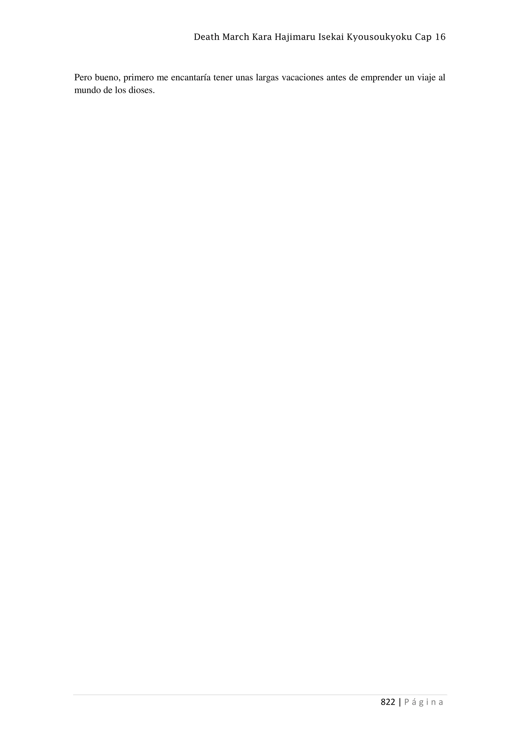 Death March Kara Hajimaru Isekai Kyousoukyoku Cap 16
822 | P á g i n a
Pero bueno, primero me encantaría tener unas largas vacaciones antes de emprender un viaje al
mundo de los dioses.
 