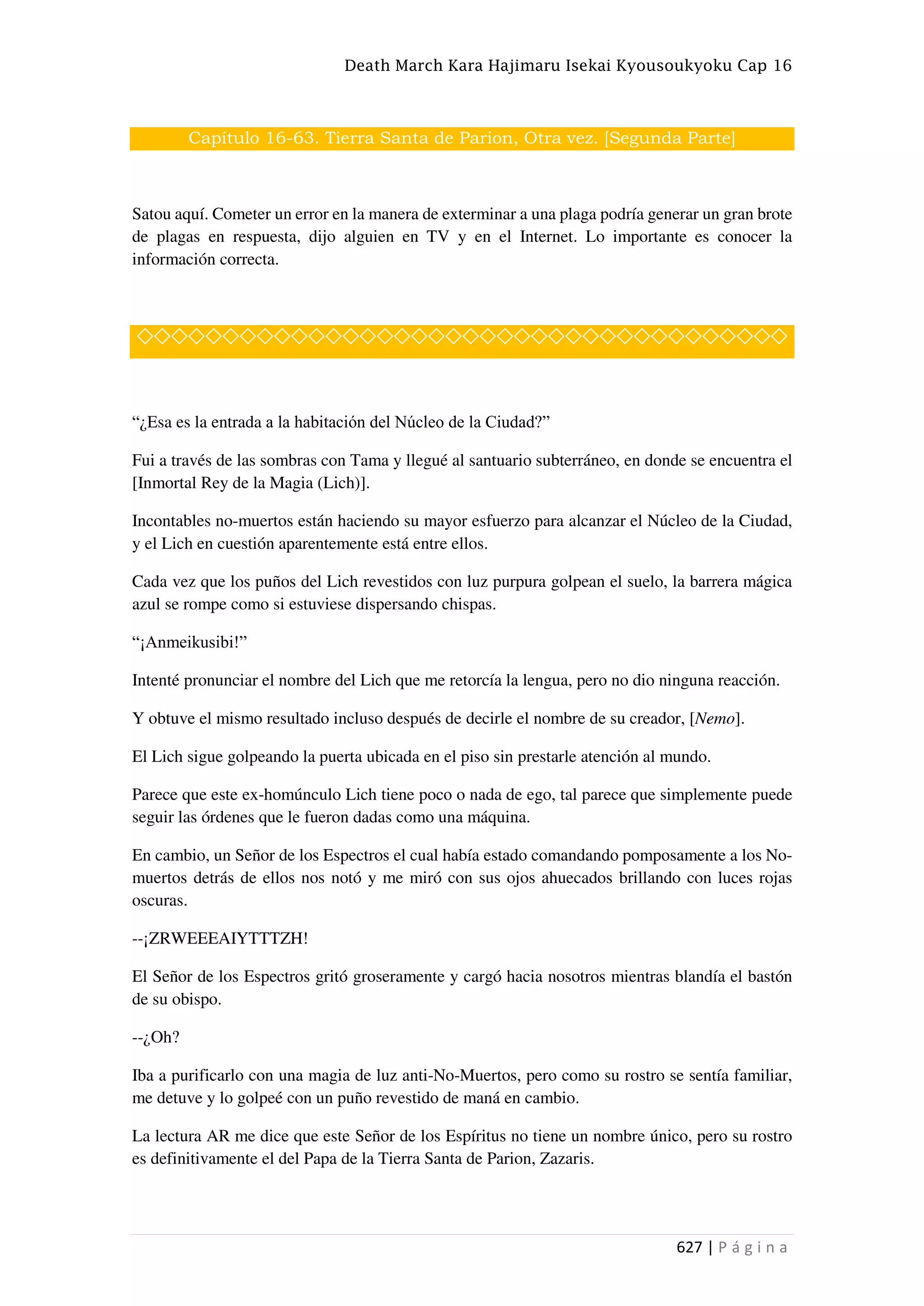 Death March Kara Hajimaru Isekai Kyousoukyoku Cap 16
627 | P á g i n a
Capítulo 16-63. Tierra Santa de Parion, Otra vez. [Segunda Parte]
Satou aquí. Cometer un error en la manera de exterminar a una plaga podría generar un gran brote
de plagas en respuesta, dijo alguien en TV y en el Internet. Lo importante es conocer la
información correcta.
◇◇◇◇◇◇◇◇◇◇◇◇◇◇◇◇◇◇◇◇◇◇◇◇◇◇◇◇◇◇◇◇◇◇◇◇◇◇
“¿Esa es la entrada a la habitación del Núcleo de la Ciudad?”
Fui a través de las sombras con Tama y llegué al santuario subterráneo, en donde se encuentra el
[Inmortal Rey de la Magia (Lich)].
Incontables no-muertos están haciendo su mayor esfuerzo para alcanzar el Núcleo de la Ciudad,
y el Lich en cuestión aparentemente está entre ellos.
Cada vez que los puños del Lich revestidos con luz purpura golpean el suelo, la barrera mágica
azul se rompe como si estuviese dispersando chispas.
“¡Anmeikusibi!”
Intenté pronunciar el nombre del Lich que me retorcía la lengua, pero no dio ninguna reacción.
Y obtuve el mismo resultado incluso después de decirle el nombre de su creador, [Nemo].
El Lich sigue golpeando la puerta ubicada en el piso sin prestarle atención al mundo.
Parece que este ex-homúnculo Lich tiene poco o nada de ego, tal parece que simplemente puede
seguir las órdenes que le fueron dadas como una máquina.
En cambio, un Señor de los Espectros el cual había estado comandando pomposamente a los No-
muertos detrás de ellos nos notó y me miró con sus ojos ahuecados brillando con luces rojas
oscuras.
--¡ZRWEEEAIYTTTZH!
El Señor de los Espectros gritó groseramente y cargó hacia nosotros mientras blandía el bastón
de su obispo.
--¿Oh?
Iba a purificarlo con una magia de luz anti-No-Muertos, pero como su rostro se sentía familiar,
me detuve y lo golpeé con un puño revestido de maná en cambio.
La lectura AR me dice que este Señor de los Espíritus no tiene un nombre único, pero su rostro
es definitivamente el del Papa de la Tierra Santa de Parion, Zazaris.
 