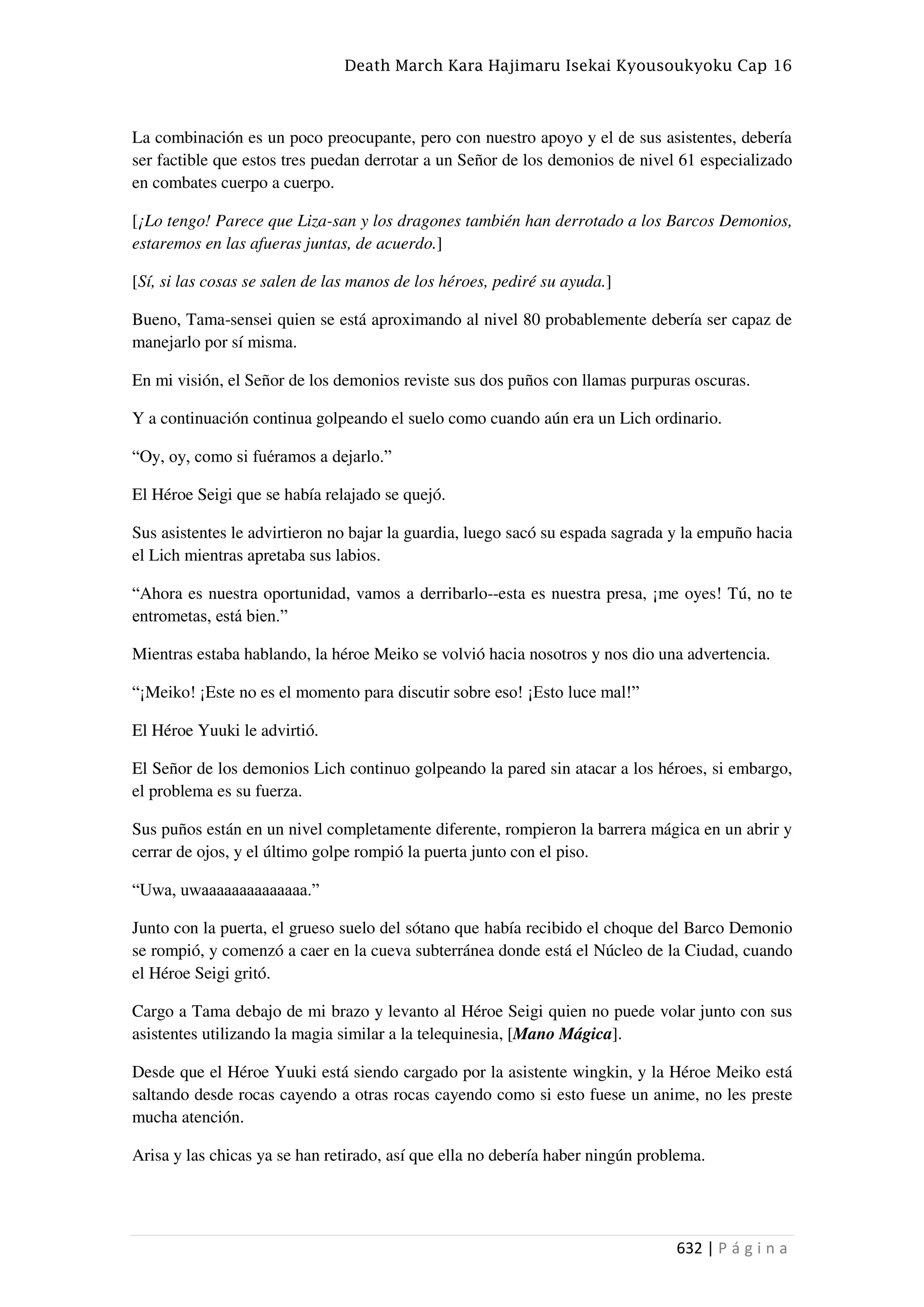 Death March Kara Hajimaru Isekai Kyousoukyoku Cap 16
632 | P á g i n a
La combinación es un poco preocupante, pero con nuestro apoyo y el de sus asistentes, debería
ser factible que estos tres puedan derrotar a un Señor de los demonios de nivel 61 especializado
en combates cuerpo a cuerpo.
[¡Lo tengo! Parece que Liza-san y los dragones también han derrotado a los Barcos Demonios,
estaremos en las afueras juntas, de acuerdo.]
[Sí, si las cosas se salen de las manos de los héroes, pediré su ayuda.]
Bueno, Tama-sensei quien se está aproximando al nivel 80 probablemente debería ser capaz de
manejarlo por sí misma.
En mi visión, el Señor de los demonios reviste sus dos puños con llamas purpuras oscuras.
Y a continuación continua golpeando el suelo como cuando aún era un Lich ordinario.
“Oy, oy, como si fuéramos a dejarlo.”
El Héroe Seigi que se había relajado se quejó.
Sus asistentes le advirtieron no bajar la guardia, luego sacó su espada sagrada y la empuño hacia
el Lich mientras apretaba sus labios.
“Ahora es nuestra oportunidad, vamos a derribarlo--esta es nuestra presa, ¡me oyes! Tú, no te
entrometas, está bien.”
Mientras estaba hablando, la héroe Meiko se volvió hacia nosotros y nos dio una advertencia.
“¡Meiko! ¡Este no es el momento para discutir sobre eso! ¡Esto luce mal!”
El Héroe Yuuki le advirtió.
El Señor de los demonios Lich continuo golpeando la pared sin atacar a los héroes, si embargo,
el problema es su fuerza.
Sus puños están en un nivel completamente diferente, rompieron la barrera mágica en un abrir y
cerrar de ojos, y el último golpe rompió la puerta junto con el piso.
“Uwa, uwaaaaaaaaaaaaaa.”
Junto con la puerta, el grueso suelo del sótano que había recibido el choque del Barco Demonio
se rompió, y comenzó a caer en la cueva subterránea donde está el Núcleo de la Ciudad, cuando
el Héroe Seigi gritó.
Cargo a Tama debajo de mi brazo y levanto al Héroe Seigi quien no puede volar junto con sus
asistentes utilizando la magia similar a la telequinesia, [Mano Mágica].
Desde que el Héroe Yuuki está siendo cargado por la asistente wingkin, y la Héroe Meiko está
saltando desde rocas cayendo a otras rocas cayendo como si esto fuese un anime, no les preste
mucha atención.
Arisa y las chicas ya se han retirado, así que ella no debería haber ningún problema.
 