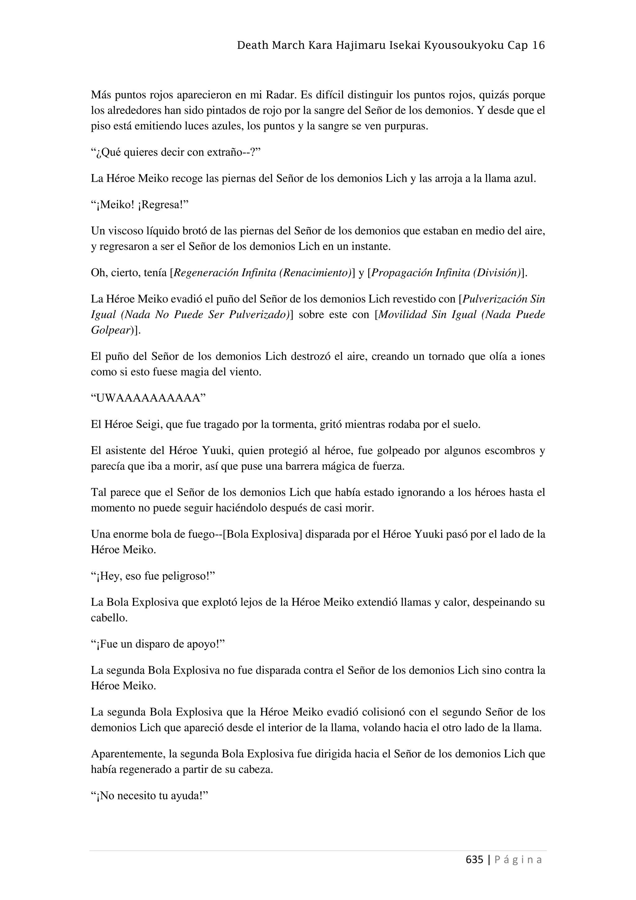 Death March Kara Hajimaru Isekai Kyousoukyoku Cap 16
635 | P á g i n a
Más puntos rojos aparecieron en mi Radar. Es difícil distinguir los puntos rojos, quizás porque
los alrededores han sido pintados de rojo por la sangre del Señor de los demonios. Y desde que el
piso está emitiendo luces azules, los puntos y la sangre se ven purpuras.
“¿Qué quieres decir con extraño--?”
La Héroe Meiko recoge las piernas del Señor de los demonios Lich y las arroja a la llama azul.
“¡Meiko! ¡Regresa!”
Un viscoso líquido brotó de las piernas del Señor de los demonios que estaban en medio del aire,
y regresaron a ser el Señor de los demonios Lich en un instante.
Oh, cierto, tenía [Regeneración Infinita (Renacimiento)] y [Propagación Infinita (División)].
La Héroe Meiko evadió el puño del Señor de los demonios Lich revestido con [Pulverización Sin
Igual (Nada No Puede Ser Pulverizado)] sobre este con [Movilidad Sin Igual (Nada Puede
Golpear)].
El puño del Señor de los demonios Lich destrozó el aire, creando un tornado que olía a iones
como si esto fuese magia del viento.
“UWAAAAAAAAAA”
El Héroe Seigi, que fue tragado por la tormenta, gritó mientras rodaba por el suelo.
El asistente del Héroe Yuuki, quien protegió al héroe, fue golpeado por algunos escombros y
parecía que iba a morir, así que puse una barrera mágica de fuerza.
Tal parece que el Señor de los demonios Lich que había estado ignorando a los héroes hasta el
momento no puede seguir haciéndolo después de casi morir.
Una enorme bola de fuego--[Bola Explosiva] disparada por el Héroe Yuuki pasó por el lado de la
Héroe Meiko.
“¡Hey, eso fue peligroso!”
La Bola Explosiva que explotó lejos de la Héroe Meiko extendió llamas y calor, despeinando su
cabello.
“¡Fue un disparo de apoyo!”
La segunda Bola Explosiva no fue disparada contra el Señor de los demonios Lich sino contra la
Héroe Meiko.
La segunda Bola Explosiva que la Héroe Meiko evadió colisionó con el segundo Señor de los
demonios Lich que apareció desde el interior de la llama, volando hacia el otro lado de la llama.
Aparentemente, la segunda Bola Explosiva fue dirigida hacia el Señor de los demonios Lich que
había regenerado a partir de su cabeza.
“¡No necesito tu ayuda!”
 