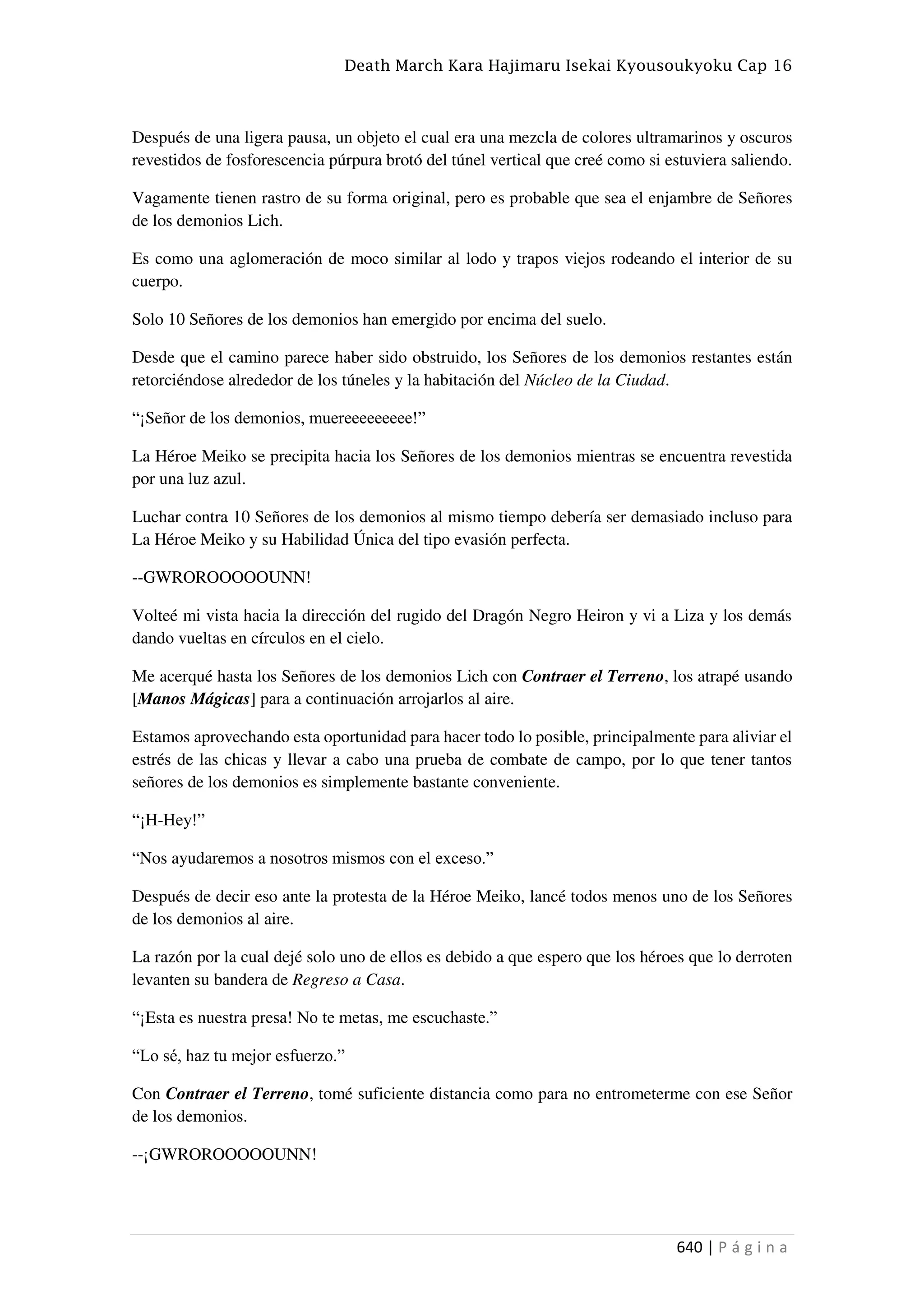Death March Kara Hajimaru Isekai Kyousoukyoku Cap 16
640 | P á g i n a
Después de una ligera pausa, un objeto el cual era una mezcla de colores ultramarinos y oscuros
revestidos de fosforescencia púrpura brotó del túnel vertical que creé como si estuviera saliendo.
Vagamente tienen rastro de su forma original, pero es probable que sea el enjambre de Señores
de los demonios Lich.
Es como una aglomeración de moco similar al lodo y trapos viejos rodeando el interior de su
cuerpo.
Solo 10 Señores de los demonios han emergido por encima del suelo.
Desde que el camino parece haber sido obstruido, los Señores de los demonios restantes están
retorciéndose alrededor de los túneles y la habitación del Núcleo de la Ciudad.
“¡Señor de los demonios, muereeeeeeeee!”
La Héroe Meiko se precipita hacia los Señores de los demonios mientras se encuentra revestida
por una luz azul.
Luchar contra 10 Señores de los demonios al mismo tiempo debería ser demasiado incluso para
La Héroe Meiko y su Habilidad Única del tipo evasión perfecta.
--GWROROOOOOUNN!
Volteé mi vista hacia la dirección del rugido del Dragón Negro Heiron y vi a Liza y los demás
dando vueltas en círculos en el cielo.
Me acerqué hasta los Señores de los demonios Lich con Contraer el Terreno, los atrapé usando
[Manos Mágicas] para a continuación arrojarlos al aire.
Estamos aprovechando esta oportunidad para hacer todo lo posible, principalmente para aliviar el
estrés de las chicas y llevar a cabo una prueba de combate de campo, por lo que tener tantos
señores de los demonios es simplemente bastante conveniente.
“¡H-Hey!”
“Nos ayudaremos a nosotros mismos con el exceso.”
Después de decir eso ante la protesta de la Héroe Meiko, lancé todos menos uno de los Señores
de los demonios al aire.
La razón por la cual dejé solo uno de ellos es debido a que espero que los héroes que lo derroten
levanten su bandera de Regreso a Casa.
“¡Esta es nuestra presa! No te metas, me escuchaste.”
“Lo sé, haz tu mejor esfuerzo.”
Con Contraer el Terreno, tomé suficiente distancia como para no entrometerme con ese Señor
de los demonios.
--¡GWROROOOOOUNN!
 