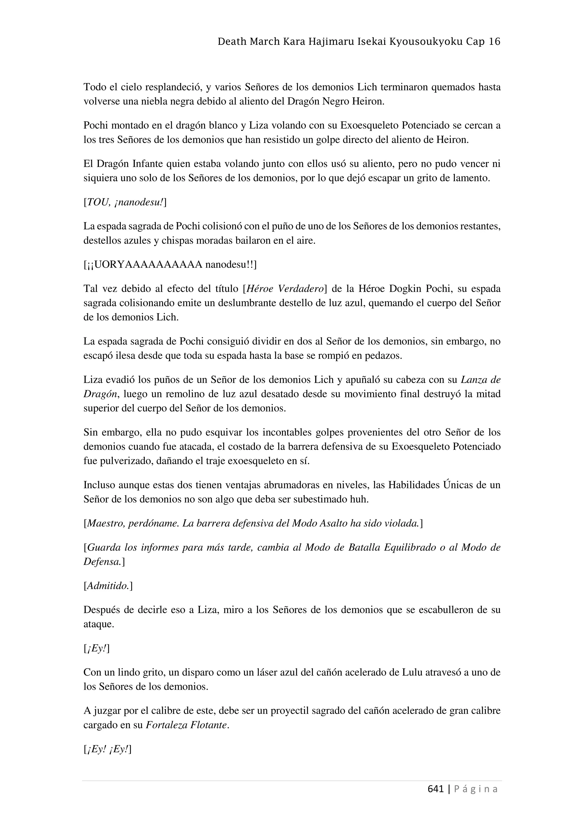 Death March Kara Hajimaru Isekai Kyousoukyoku Cap 16
641 | P á g i n a
Todo el cielo resplandeció, y varios Señores de los demonios Lich terminaron quemados hasta
volverse una niebla negra debido al aliento del Dragón Negro Heiron.
Pochi montado en el dragón blanco y Liza volando con su Exoesqueleto Potenciado se cercan a
los tres Señores de los demonios que han resistido un golpe directo del aliento de Heiron.
El Dragón Infante quien estaba volando junto con ellos usó su aliento, pero no pudo vencer ni
siquiera uno solo de los Señores de los demonios, por lo que dejó escapar un grito de lamento.
[TOU, ¡nanodesu!]
La espada sagrada de Pochi colisionó con el puño de uno de los Señores de los demonios restantes,
destellos azules y chispas moradas bailaron en el aire.
[¡¡UORYAAAAAAAAAA nanodesu!!]
Tal vez debido al efecto del título [Héroe Verdadero] de la Héroe Dogkin Pochi, su espada
sagrada colisionando emite un deslumbrante destello de luz azul, quemando el cuerpo del Señor
de los demonios Lich.
La espada sagrada de Pochi consiguió dividir en dos al Señor de los demonios, sin embargo, no
escapó ilesa desde que toda su espada hasta la base se rompió en pedazos.
Liza evadió los puños de un Señor de los demonios Lich y apuñaló su cabeza con su Lanza de
Dragón, luego un remolino de luz azul desatado desde su movimiento final destruyó la mitad
superior del cuerpo del Señor de los demonios.
Sin embargo, ella no pudo esquivar los incontables golpes provenientes del otro Señor de los
demonios cuando fue atacada, el costado de la barrera defensiva de su Exoesqueleto Potenciado
fue pulverizado, dañando el traje exoesqueleto en sí.
Incluso aunque estas dos tienen ventajas abrumadoras en niveles, las Habilidades Únicas de un
Señor de los demonios no son algo que deba ser subestimado huh.
[Maestro, perdóname. La barrera defensiva del Modo Asalto ha sido violada.]
[Guarda los informes para más tarde, cambia al Modo de Batalla Equilibrado o al Modo de
Defensa.]
[Admitido.]
Después de decirle eso a Liza, miro a los Señores de los demonios que se escabulleron de su
ataque.
[¡Ey!]
Con un lindo grito, un disparo como un láser azul del cañón acelerado de Lulu atravesó a uno de
los Señores de los demonios.
A juzgar por el calibre de este, debe ser un proyectil sagrado del cañón acelerado de gran calibre
cargado en su Fortaleza Flotante.
[¡Ey! ¡Ey!]
 