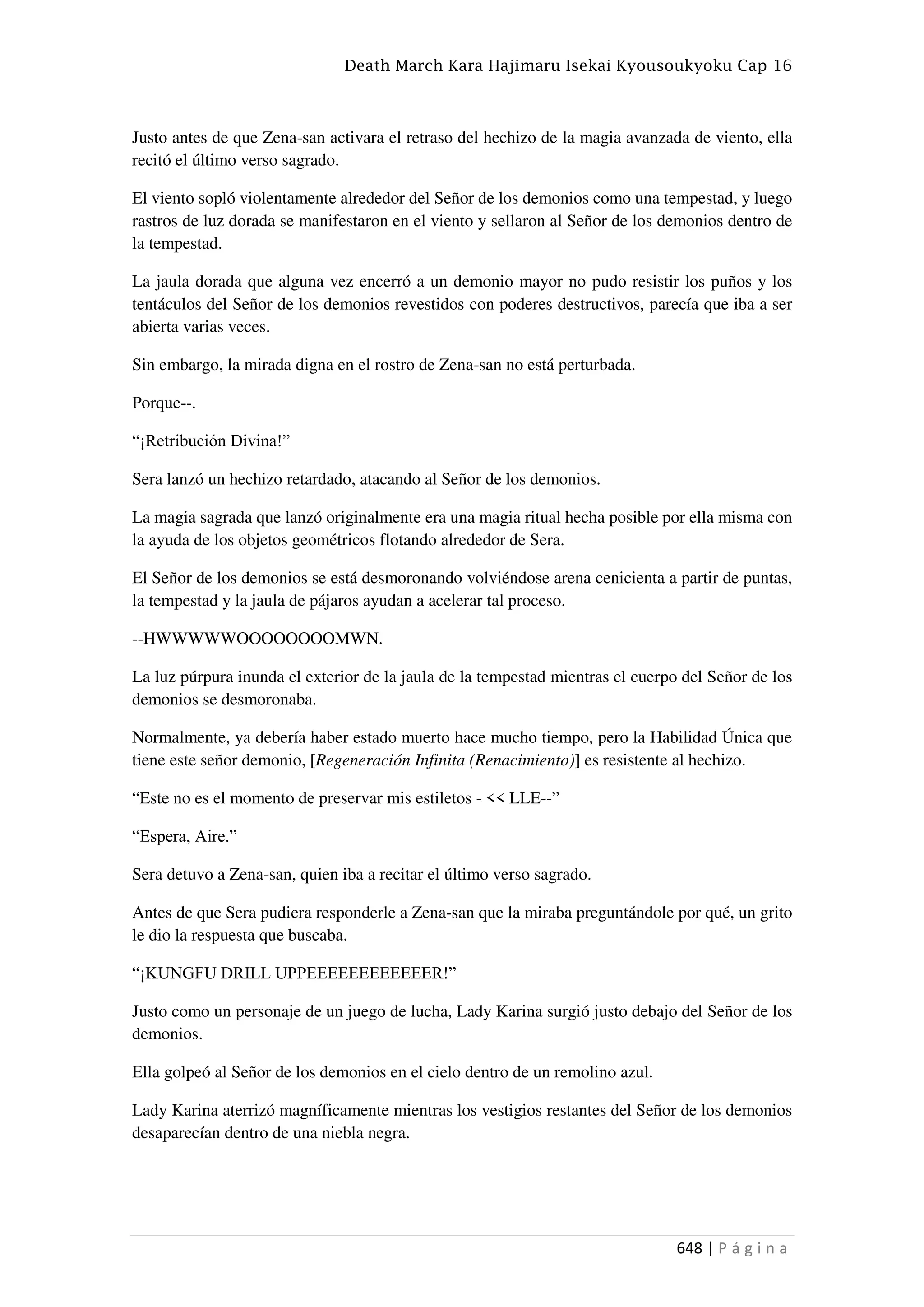 Death March Kara Hajimaru Isekai Kyousoukyoku Cap 16
648 | P á g i n a
Justo antes de que Zena-san activara el retraso del hechizo de la magia avanzada de viento, ella
recitó el último verso sagrado.
El viento sopló violentamente alrededor del Señor de los demonios como una tempestad, y luego
rastros de luz dorada se manifestaron en el viento y sellaron al Señor de los demonios dentro de
la tempestad.
La jaula dorada que alguna vez encerró a un demonio mayor no pudo resistir los puños y los
tentáculos del Señor de los demonios revestidos con poderes destructivos, parecía que iba a ser
abierta varias veces.
Sin embargo, la mirada digna en el rostro de Zena-san no está perturbada.
Porque--.
“¡Retribución Divina!”
Sera lanzó un hechizo retardado, atacando al Señor de los demonios.
La magia sagrada que lanzó originalmente era una magia ritual hecha posible por ella misma con
la ayuda de los objetos geométricos flotando alrededor de Sera.
El Señor de los demonios se está desmoronando volviéndose arena cenicienta a partir de puntas,
la tempestad y la jaula de pájaros ayudan a acelerar tal proceso.
--HWWWWWOOOOOOOOMWN.
La luz púrpura inunda el exterior de la jaula de la tempestad mientras el cuerpo del Señor de los
demonios se desmoronaba.
Normalmente, ya debería haber estado muerto hace mucho tiempo, pero la Habilidad Única que
tiene este señor demonio, [Regeneración Infinita (Renacimiento)] es resistente al hechizo.
“Este no es el momento de preservar mis estiletos - << LLE--”
“Espera, Aire.”
Sera detuvo a Zena-san, quien iba a recitar el último verso sagrado.
Antes de que Sera pudiera responderle a Zena-san que la miraba preguntándole por qué, un grito
le dio la respuesta que buscaba.
“¡KUNGFU DRILL UPPEEEEEEEEEEEER!”
Justo como un personaje de un juego de lucha, Lady Karina surgió justo debajo del Señor de los
demonios.
Ella golpeó al Señor de los demonios en el cielo dentro de un remolino azul.
Lady Karina aterrizó magníficamente mientras los vestigios restantes del Señor de los demonios
desaparecían dentro de una niebla negra.
 
