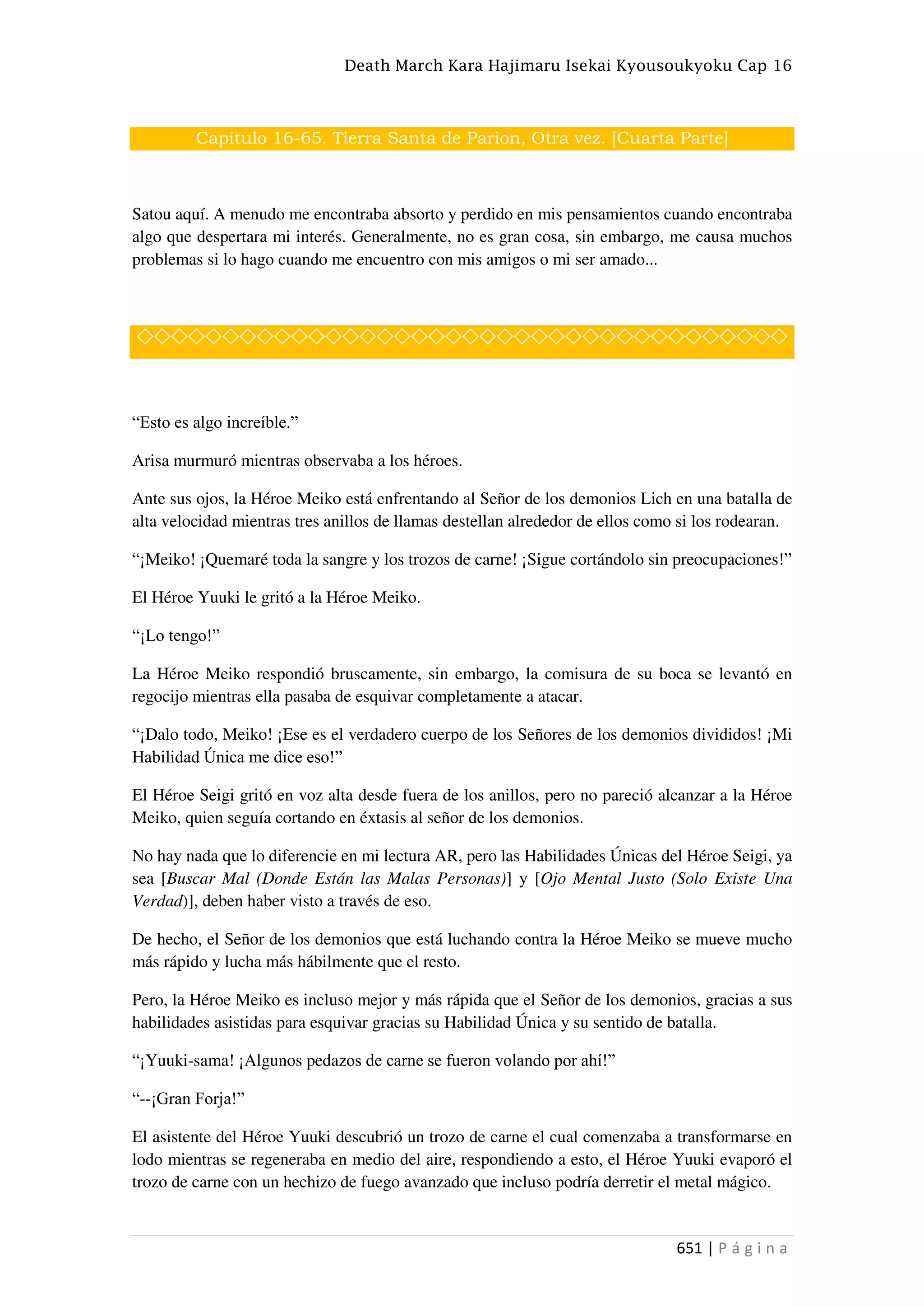 Death March Kara Hajimaru Isekai Kyousoukyoku Cap 16
651 | P á g i n a
Capítulo 16-65. Tierra Santa de Parion, Otra vez. [Cuarta Parte]
Satou aquí. A menudo me encontraba absorto y perdido en mis pensamientos cuando encontraba
algo que despertara mi interés. Generalmente, no es gran cosa, sin embargo, me causa muchos
problemas si lo hago cuando me encuentro con mis amigos o mi ser amado...
◇◇◇◇◇◇◇◇◇◇◇◇◇◇◇◇◇◇◇◇◇◇◇◇◇◇◇◇◇◇◇◇◇◇◇◇◇◇
“Esto es algo increíble.”
Arisa murmuró mientras observaba a los héroes.
Ante sus ojos, la Héroe Meiko está enfrentando al Señor de los demonios Lich en una batalla de
alta velocidad mientras tres anillos de llamas destellan alrededor de ellos como si los rodearan.
“¡Meiko! ¡Quemaré toda la sangre y los trozos de carne! ¡Sigue cortándolo sin preocupaciones!”
El Héroe Yuuki le gritó a la Héroe Meiko.
“¡Lo tengo!”
La Héroe Meiko respondió bruscamente, sin embargo, la comisura de su boca se levantó en
regocijo mientras ella pasaba de esquivar completamente a atacar.
“¡Dalo todo, Meiko! ¡Ese es el verdadero cuerpo de los Señores de los demonios divididos! ¡Mi
Habilidad Única me dice eso!”
El Héroe Seigi gritó en voz alta desde fuera de los anillos, pero no pareció alcanzar a la Héroe
Meiko, quien seguía cortando en éxtasis al señor de los demonios.
No hay nada que lo diferencie en mi lectura AR, pero las Habilidades Únicas del Héroe Seigi, ya
sea [Buscar Mal (Donde Están las Malas Personas)] y [Ojo Mental Justo (Solo Existe Una
Verdad)], deben haber visto a través de eso.
De hecho, el Señor de los demonios que está luchando contra la Héroe Meiko se mueve mucho
más rápido y lucha más hábilmente que el resto.
Pero, la Héroe Meiko es incluso mejor y más rápida que el Señor de los demonios, gracias a sus
habilidades asistidas para esquivar gracias su Habilidad Única y su sentido de batalla.
“¡Yuuki-sama! ¡Algunos pedazos de carne se fueron volando por ahí!”
“--¡Gran Forja!”
El asistente del Héroe Yuuki descubrió un trozo de carne el cual comenzaba a transformarse en
lodo mientras se regeneraba en medio del aire, respondiendo a esto, el Héroe Yuuki evaporó el
trozo de carne con un hechizo de fuego avanzado que incluso podría derretir el metal mágico.
 