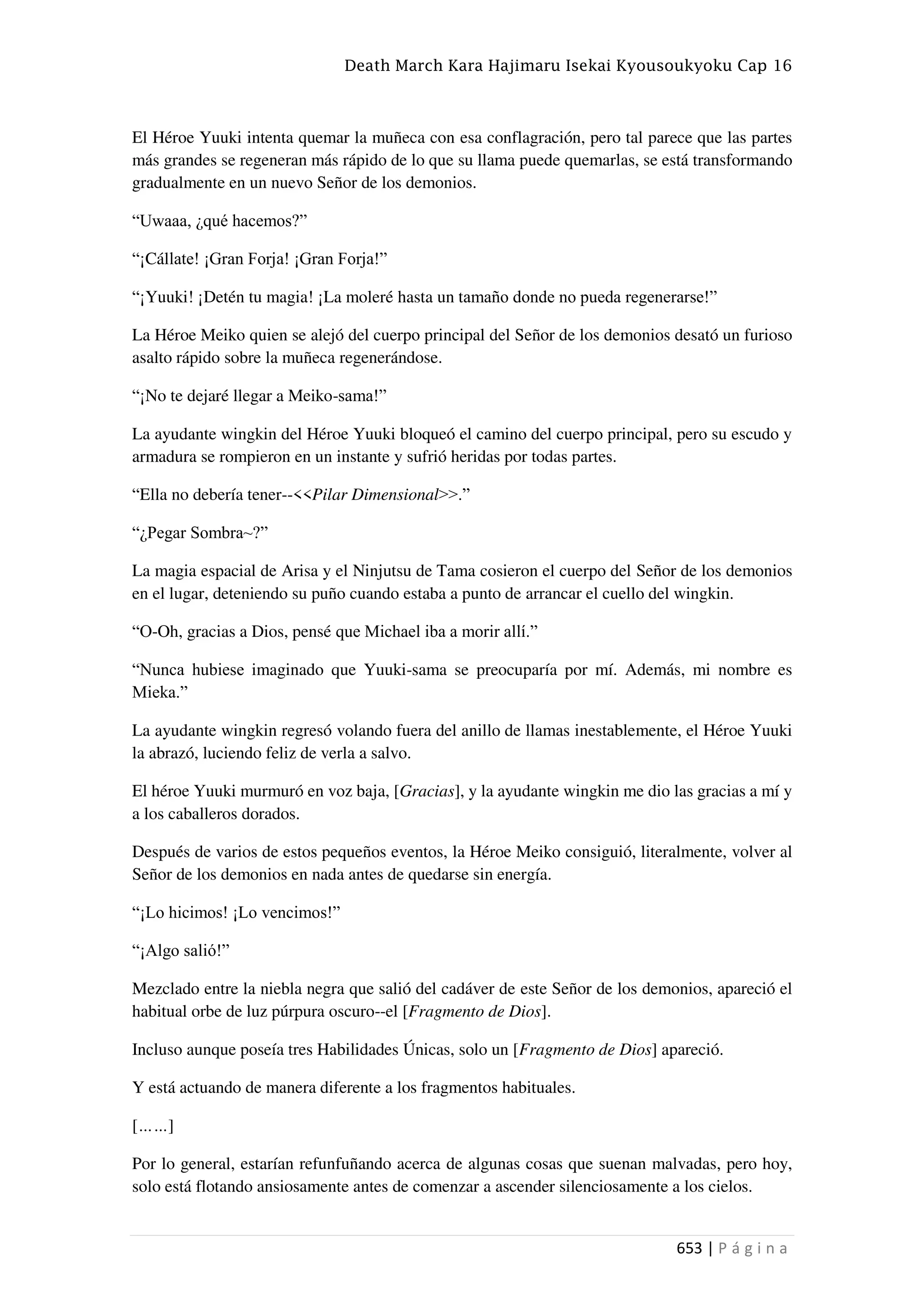 Death March Kara Hajimaru Isekai Kyousoukyoku Cap 16
653 | P á g i n a
El Héroe Yuuki intenta quemar la muñeca con esa conflagración, pero tal parece que las partes
más grandes se regeneran más rápido de lo que su llama puede quemarlas, se está transformando
gradualmente en un nuevo Señor de los demonios.
“Uwaaa, ¿qué hacemos?”
“¡Cállate! ¡Gran Forja! ¡Gran Forja!”
“¡Yuuki! ¡Detén tu magia! ¡La moleré hasta un tamaño donde no pueda regenerarse!”
La Héroe Meiko quien se alejó del cuerpo principal del Señor de los demonios desató un furioso
asalto rápido sobre la muñeca regenerándose.
“¡No te dejaré llegar a Meiko-sama!”
La ayudante wingkin del Héroe Yuuki bloqueó el camino del cuerpo principal, pero su escudo y
armadura se rompieron en un instante y sufrió heridas por todas partes.
“Ella no debería tener--<<Pilar Dimensional>>.”
“¿Pegar Sombra~?”
La magia espacial de Arisa y el Ninjutsu de Tama cosieron el cuerpo del Señor de los demonios
en el lugar, deteniendo su puño cuando estaba a punto de arrancar el cuello del wingkin.
“O-Oh, gracias a Dios, pensé que Michael iba a morir allí.”
“Nunca hubiese imaginado que Yuuki-sama se preocuparía por mí. Además, mi nombre es
Mieka.”
La ayudante wingkin regresó volando fuera del anillo de llamas inestablemente, el Héroe Yuuki
la abrazó, luciendo feliz de verla a salvo.
El héroe Yuuki murmuró en voz baja, [Gracias], y la ayudante wingkin me dio las gracias a mí y
a los caballeros dorados.
Después de varios de estos pequeños eventos, la Héroe Meiko consiguió, literalmente, volver al
Señor de los demonios en nada antes de quedarse sin energía.
“¡Lo hicimos! ¡Lo vencimos!”
“¡Algo salió!”
Mezclado entre la niebla negra que salió del cadáver de este Señor de los demonios, apareció el
habitual orbe de luz púrpura oscuro--el [Fragmento de Dios].
Incluso aunque poseía tres Habilidades Únicas, solo un [Fragmento de Dios] apareció.
Y está actuando de manera diferente a los fragmentos habituales.
[……]
Por lo general, estarían refunfuñando acerca de algunas cosas que suenan malvadas, pero hoy,
solo está flotando ansiosamente antes de comenzar a ascender silenciosamente a los cielos.
 