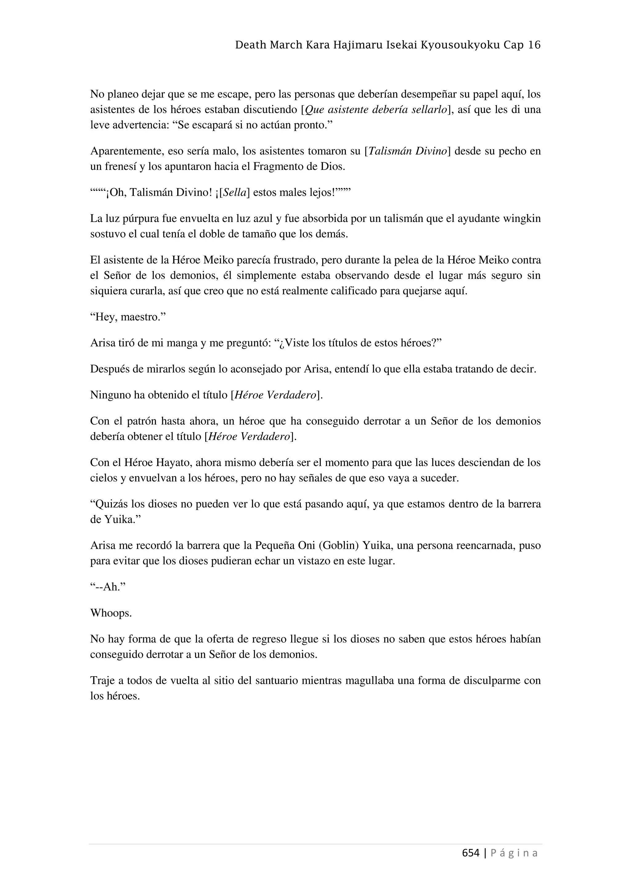 Death March Kara Hajimaru Isekai Kyousoukyoku Cap 16
654 | P á g i n a
No planeo dejar que se me escape, pero las personas que deberían desempeñar su papel aquí, los
asistentes de los héroes estaban discutiendo [Que asistente debería sellarlo], así que les di una
leve advertencia: “Se escapará si no actúan pronto.”
Aparentemente, eso sería malo, los asistentes tomaron su [Talismán Divino] desde su pecho en
un frenesí y los apuntaron hacia el Fragmento de Dios.
“““¡Oh, Talismán Divino! ¡[Sella] estos males lejos!”””
La luz púrpura fue envuelta en luz azul y fue absorbida por un talismán que el ayudante wingkin
sostuvo el cual tenía el doble de tamaño que los demás.
El asistente de la Héroe Meiko parecía frustrado, pero durante la pelea de la Héroe Meiko contra
el Señor de los demonios, él simplemente estaba observando desde el lugar más seguro sin
siquiera curarla, así que creo que no está realmente calificado para quejarse aquí.
“Hey, maestro.”
Arisa tiró de mi manga y me preguntó: “¿Viste los títulos de estos héroes?”
Después de mirarlos según lo aconsejado por Arisa, entendí lo que ella estaba tratando de decir.
Ninguno ha obtenido el título [Héroe Verdadero].
Con el patrón hasta ahora, un héroe que ha conseguido derrotar a un Señor de los demonios
debería obtener el título [Héroe Verdadero].
Con el Héroe Hayato, ahora mismo debería ser el momento para que las luces desciendan de los
cielos y envuelvan a los héroes, pero no hay señales de que eso vaya a suceder.
“Quizás los dioses no pueden ver lo que está pasando aquí, ya que estamos dentro de la barrera
de Yuika.”
Arisa me recordó la barrera que la Pequeña Oni (Goblin) Yuika, una persona reencarnada, puso
para evitar que los dioses pudieran echar un vistazo en este lugar.
“--Ah.”
Whoops.
No hay forma de que la oferta de regreso llegue si los dioses no saben que estos héroes habían
conseguido derrotar a un Señor de los demonios.
Traje a todos de vuelta al sitio del santuario mientras magullaba una forma de disculparme con
los héroes.
 
