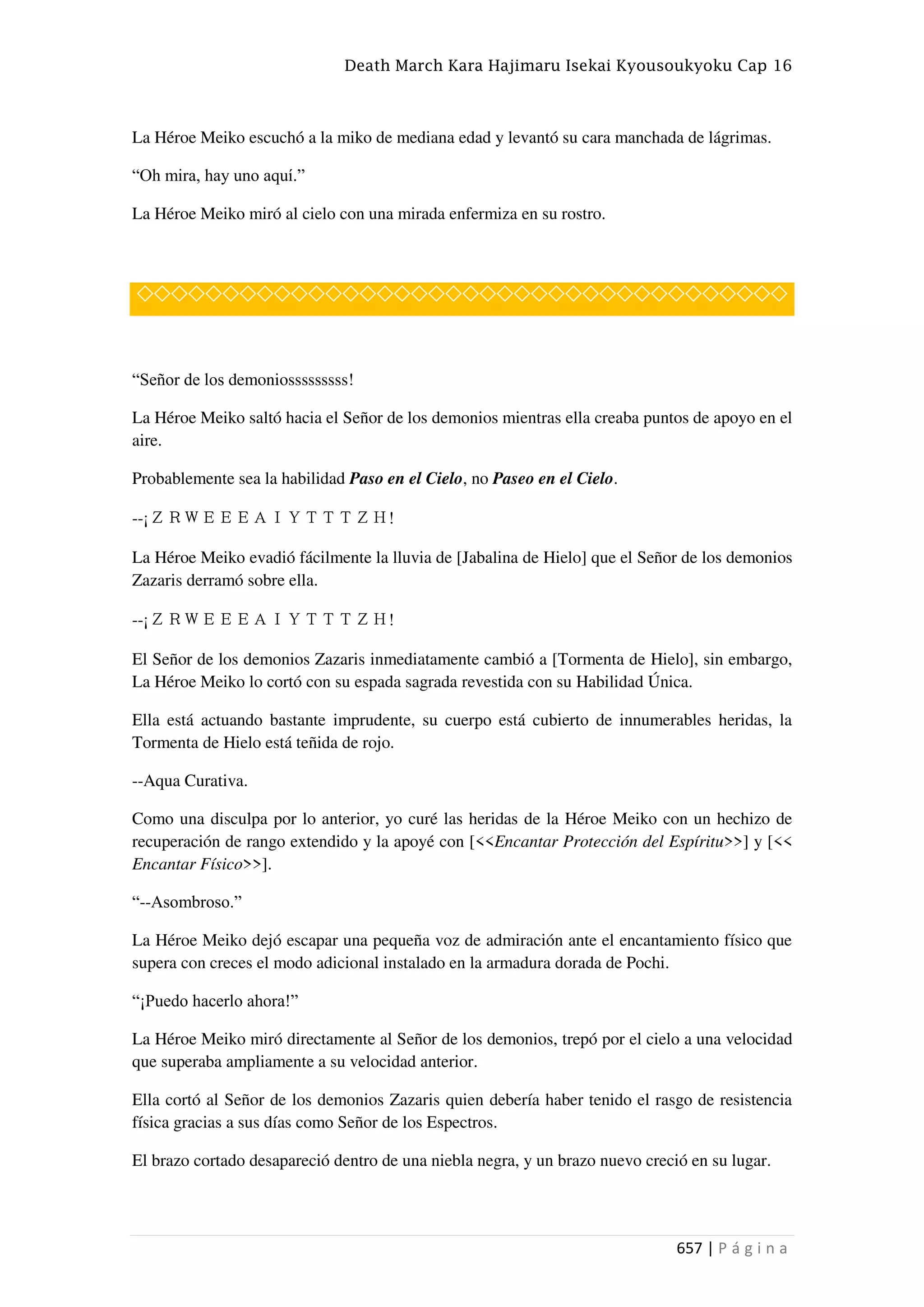 Death March Kara Hajimaru Isekai Kyousoukyoku Cap 16
657 | P á g i n a
La Héroe Meiko escuchó a la miko de mediana edad y levantó su cara manchada de lágrimas.
“Oh mira, hay uno aquí.”
La Héroe Meiko miró al cielo con una mirada enfermiza en su rostro.
◇◇◇◇◇◇◇◇◇◇◇◇◇◇◇◇◇◇◇◇◇◇◇◇◇◇◇◇◇◇◇◇◇◇◇◇◇◇
“Señor de los demoniosssssssss!
La Héroe Meiko saltó hacia el Señor de los demonios mientras ella creaba puntos de apoyo en el
aire.
Probablemente sea la habilidad Paso en el Cielo, no Paseo en el Cielo.
--¡ＺＲＷＥＥＥＡＩＹＴＴＴＺＨ!
La Héroe Meiko evadió fácilmente la lluvia de [Jabalina de Hielo] que el Señor de los demonios
Zazaris derramó sobre ella.
--¡ＺＲＷＥＥＥＡＩＹＴＴＴＺＨ!
El Señor de los demonios Zazaris inmediatamente cambió a [Tormenta de Hielo], sin embargo,
La Héroe Meiko lo cortó con su espada sagrada revestida con su Habilidad Única.
Ella está actuando bastante imprudente, su cuerpo está cubierto de innumerables heridas, la
Tormenta de Hielo está teñida de rojo.
--Aqua Curativa.
Como una disculpa por lo anterior, yo curé las heridas de la Héroe Meiko con un hechizo de
recuperación de rango extendido y la apoyé con [<<Encantar Protección del Espíritu>>] y [<<
Encantar Físico>>].
“--Asombroso.”
La Héroe Meiko dejó escapar una pequeña voz de admiración ante el encantamiento físico que
supera con creces el modo adicional instalado en la armadura dorada de Pochi.
“¡Puedo hacerlo ahora!”
La Héroe Meiko miró directamente al Señor de los demonios, trepó por el cielo a una velocidad
que superaba ampliamente a su velocidad anterior.
Ella cortó al Señor de los demonios Zazaris quien debería haber tenido el rasgo de resistencia
física gracias a sus días como Señor de los Espectros.
El brazo cortado desapareció dentro de una niebla negra, y un brazo nuevo creció en su lugar.
 