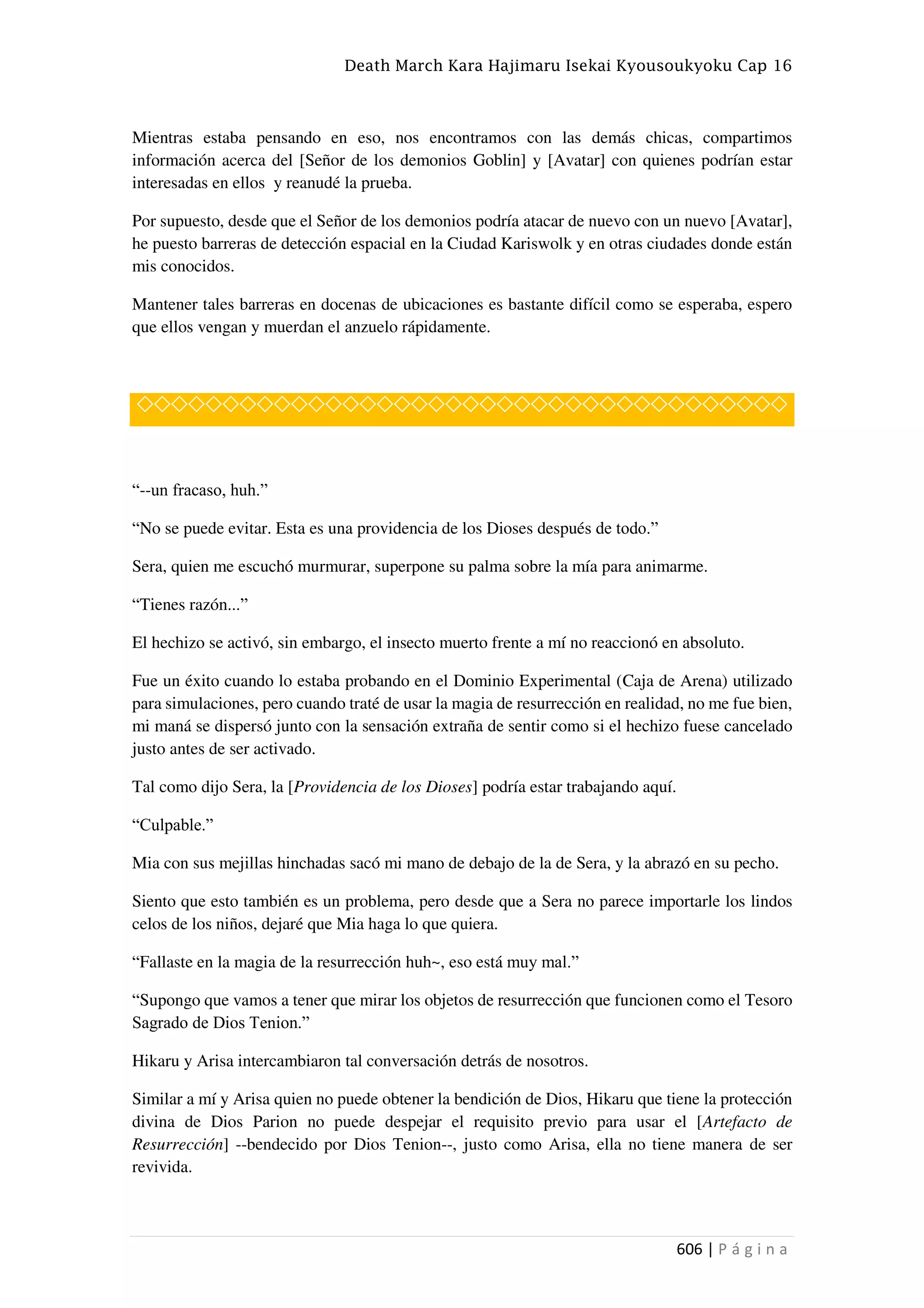 Death March Kara Hajimaru Isekai Kyousoukyoku Cap 16
606 | P á g i n a
Mientras estaba pensando en eso, nos encontramos con las demás chicas, compartimos
información acerca del [Señor de los demonios Goblin] y [Avatar] con quienes podrían estar
interesadas en ellos y reanudé la prueba.
Por supuesto, desde que el Señor de los demonios podría atacar de nuevo con un nuevo [Avatar],
he puesto barreras de detección espacial en la Ciudad Kariswolk y en otras ciudades donde están
mis conocidos.
Mantener tales barreras en docenas de ubicaciones es bastante difícil como se esperaba, espero
que ellos vengan y muerdan el anzuelo rápidamente.
◇◇◇◇◇◇◇◇◇◇◇◇◇◇◇◇◇◇◇◇◇◇◇◇◇◇◇◇◇◇◇◇◇◇◇◇◇◇
“--un fracaso, huh.”
“No se puede evitar. Esta es una providencia de los Dioses después de todo.”
Sera, quien me escuchó murmurar, superpone su palma sobre la mía para animarme.
“Tienes razón...”
El hechizo se activó, sin embargo, el insecto muerto frente a mí no reaccionó en absoluto.
Fue un éxito cuando lo estaba probando en el Dominio Experimental (Caja de Arena) utilizado
para simulaciones, pero cuando traté de usar la magia de resurrección en realidad, no me fue bien,
mi maná se dispersó junto con la sensación extraña de sentir como si el hechizo fuese cancelado
justo antes de ser activado.
Tal como dijo Sera, la [Providencia de los Dioses] podría estar trabajando aquí.
“Culpable.”
Mia con sus mejillas hinchadas sacó mi mano de debajo de la de Sera, y la abrazó en su pecho.
Siento que esto también es un problema, pero desde que a Sera no parece importarle los lindos
celos de los niños, dejaré que Mia haga lo que quiera.
“Fallaste en la magia de la resurrección huh~, eso está muy mal.”
“Supongo que vamos a tener que mirar los objetos de resurrección que funcionen como el Tesoro
Sagrado de Dios Tenion.”
Hikaru y Arisa intercambiaron tal conversación detrás de nosotros.
Similar a mí y Arisa quien no puede obtener la bendición de Dios, Hikaru que tiene la protección
divina de Dios Parion no puede despejar el requisito previo para usar el [Artefacto de
Resurrección] --bendecido por Dios Tenion--, justo como Arisa, ella no tiene manera de ser
revivida.
 