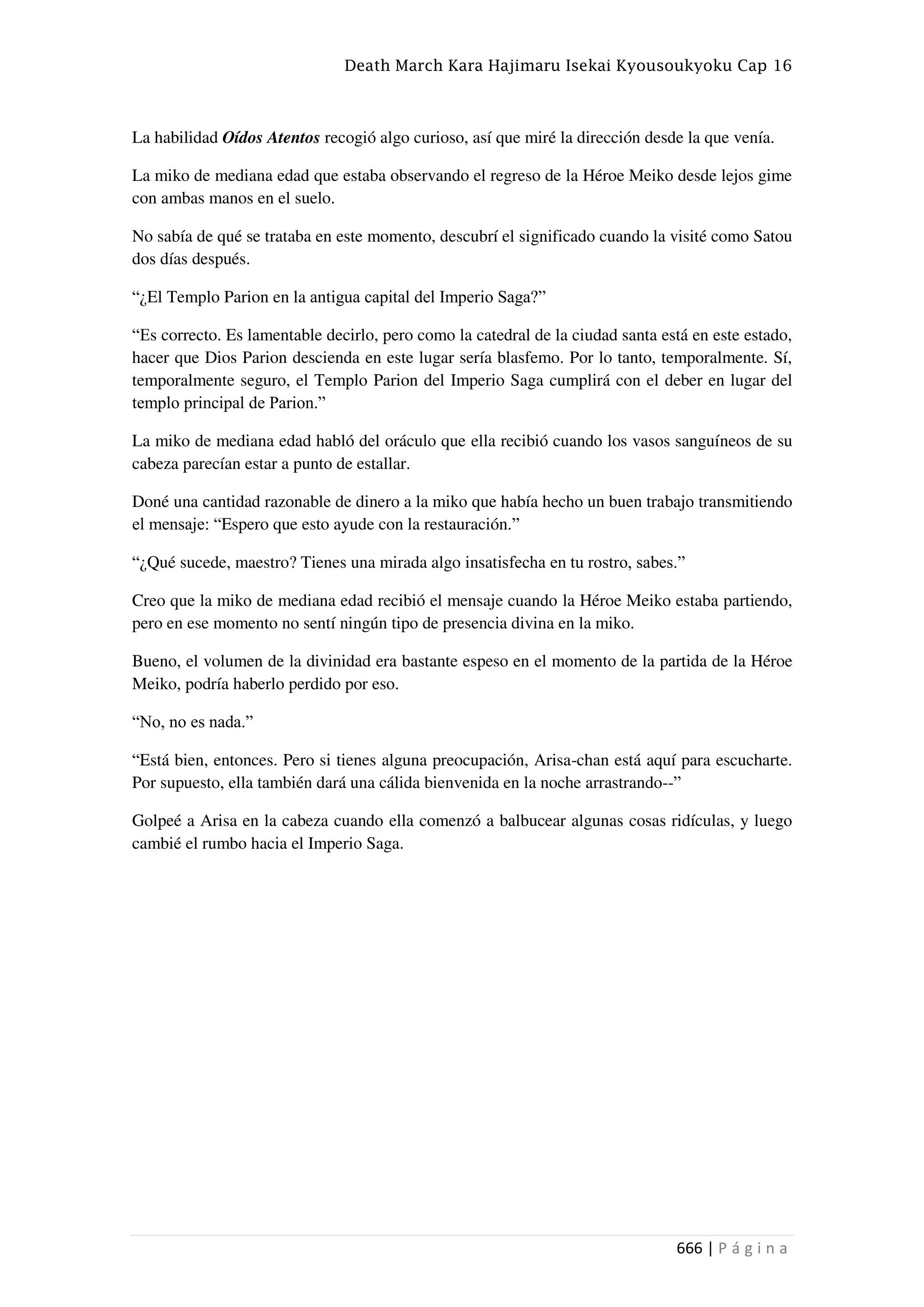 Death March Kara Hajimaru Isekai Kyousoukyoku Cap 16
666 | P á g i n a
La habilidad Oídos Atentos recogió algo curioso, así que miré la dirección desde la que venía.
La miko de mediana edad que estaba observando el regreso de la Héroe Meiko desde lejos gime
con ambas manos en el suelo.
No sabía de qué se trataba en este momento, descubrí el significado cuando la visité como Satou
dos días después.
“¿El Templo Parion en la antigua capital del Imperio Saga?”
“Es correcto. Es lamentable decirlo, pero como la catedral de la ciudad santa está en este estado,
hacer que Dios Parion descienda en este lugar sería blasfemo. Por lo tanto, temporalmente. Sí,
temporalmente seguro, el Templo Parion del Imperio Saga cumplirá con el deber en lugar del
templo principal de Parion.”
La miko de mediana edad habló del oráculo que ella recibió cuando los vasos sanguíneos de su
cabeza parecían estar a punto de estallar.
Doné una cantidad razonable de dinero a la miko que había hecho un buen trabajo transmitiendo
el mensaje: “Espero que esto ayude con la restauración.”
“¿Qué sucede, maestro? Tienes una mirada algo insatisfecha en tu rostro, sabes.”
Creo que la miko de mediana edad recibió el mensaje cuando la Héroe Meiko estaba partiendo,
pero en ese momento no sentí ningún tipo de presencia divina en la miko.
Bueno, el volumen de la divinidad era bastante espeso en el momento de la partida de la Héroe
Meiko, podría haberlo perdido por eso.
“No, no es nada.”
“Está bien, entonces. Pero si tienes alguna preocupación, Arisa-chan está aquí para escucharte.
Por supuesto, ella también dará una cálida bienvenida en la noche arrastrando--”
Golpeé a Arisa en la cabeza cuando ella comenzó a balbucear algunas cosas ridículas, y luego
cambié el rumbo hacia el Imperio Saga.
 