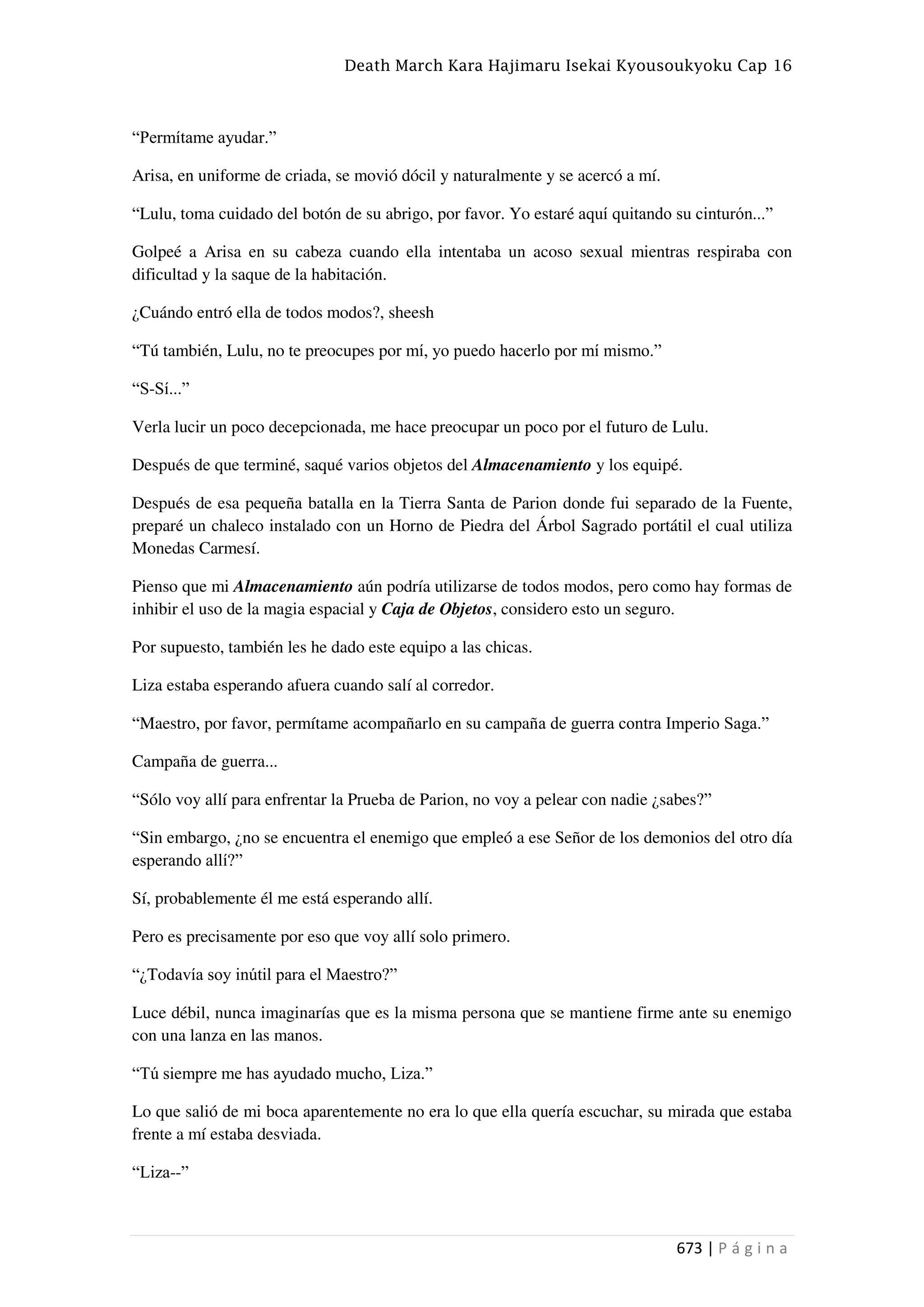 Death March Kara Hajimaru Isekai Kyousoukyoku Cap 16
673 | P á g i n a
“Permítame ayudar.”
Arisa, en uniforme de criada, se movió dócil y naturalmente y se acercó a mí.
“Lulu, toma cuidado del botón de su abrigo, por favor. Yo estaré aquí quitando su cinturón...”
Golpeé a Arisa en su cabeza cuando ella intentaba un acoso sexual mientras respiraba con
dificultad y la saque de la habitación.
¿Cuándo entró ella de todos modos?, sheesh
“Tú también, Lulu, no te preocupes por mí, yo puedo hacerlo por mí mismo.”
“S-Sí...”
Verla lucir un poco decepcionada, me hace preocupar un poco por el futuro de Lulu.
Después de que terminé, saqué varios objetos del Almacenamiento y los equipé.
Después de esa pequeña batalla en la Tierra Santa de Parion donde fui separado de la Fuente,
preparé un chaleco instalado con un Horno de Piedra del Árbol Sagrado portátil el cual utiliza
Monedas Carmesí.
Pienso que mi Almacenamiento aún podría utilizarse de todos modos, pero como hay formas de
inhibir el uso de la magia espacial y Caja de Objetos, considero esto un seguro.
Por supuesto, también les he dado este equipo a las chicas.
Liza estaba esperando afuera cuando salí al corredor.
“Maestro, por favor, permítame acompañarlo en su campaña de guerra contra Imperio Saga.”
Campaña de guerra...
“Sólo voy allí para enfrentar la Prueba de Parion, no voy a pelear con nadie ¿sabes?”
“Sin embargo, ¿no se encuentra el enemigo que empleó a ese Señor de los demonios del otro día
esperando allí?”
Sí, probablemente él me está esperando allí.
Pero es precisamente por eso que voy allí solo primero.
“¿Todavía soy inútil para el Maestro?”
Luce débil, nunca imaginarías que es la misma persona que se mantiene firme ante su enemigo
con una lanza en las manos.
“Tú siempre me has ayudado mucho, Liza.”
Lo que salió de mi boca aparentemente no era lo que ella quería escuchar, su mirada que estaba
frente a mí estaba desviada.
“Liza--”
 
