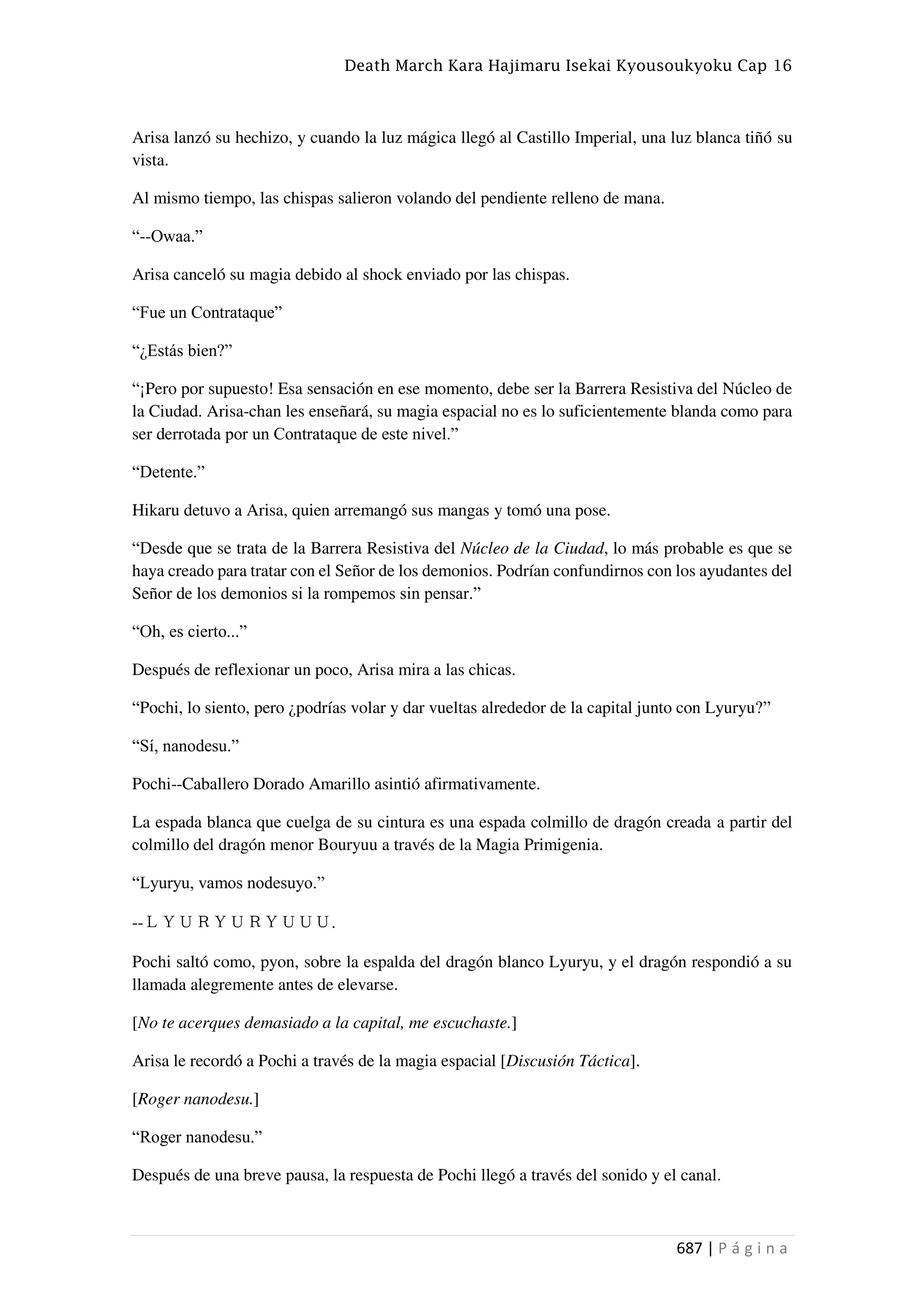 Death March Kara Hajimaru Isekai Kyousoukyoku Cap 16
687 | P á g i n a
Arisa lanzó su hechizo, y cuando la luz mágica llegó al Castillo Imperial, una luz blanca tiñó su
vista.
Al mismo tiempo, las chispas salieron volando del pendiente relleno de mana.
“--Owaa.”
Arisa canceló su magia debido al shock enviado por las chispas.
“Fue un Contrataque”
“¿Estás bien?”
“¡Pero por supuesto! Esa sensación en ese momento, debe ser la Barrera Resistiva del Núcleo de
la Ciudad. Arisa-chan les enseñará, su magia espacial no es lo suficientemente blanda como para
ser derrotada por un Contrataque de este nivel.”
“Detente.”
Hikaru detuvo a Arisa, quien arremangó sus mangas y tomó una pose.
“Desde que se trata de la Barrera Resistiva del Núcleo de la Ciudad, lo más probable es que se
haya creado para tratar con el Señor de los demonios. Podrían confundirnos con los ayudantes del
Señor de los demonios si la rompemos sin pensar.”
“Oh, es cierto...”
Después de reflexionar un poco, Arisa mira a las chicas.
“Pochi, lo siento, pero ¿podrías volar y dar vueltas alrededor de la capital junto con Lyuryu?”
“Sí, nanodesu.”
Pochi--Caballero Dorado Amarillo asintió afirmativamente.
La espada blanca que cuelga de su cintura es una espada colmillo de dragón creada a partir del
colmillo del dragón menor Bouryuu a través de la Magia Primigenia.
“Lyuryu, vamos nodesuyo.”
--ＬＹＵＲＹＵＲＹＵＵＵ.
Pochi saltó como, pyon, sobre la espalda del dragón blanco Lyuryu, y el dragón respondió a su
llamada alegremente antes de elevarse.
[No te acerques demasiado a la capital, me escuchaste.]
Arisa le recordó a Pochi a través de la magia espacial [Discusión Táctica].
[Roger nanodesu.]
“Roger nanodesu.”
Después de una breve pausa, la respuesta de Pochi llegó a través del sonido y el canal.
 