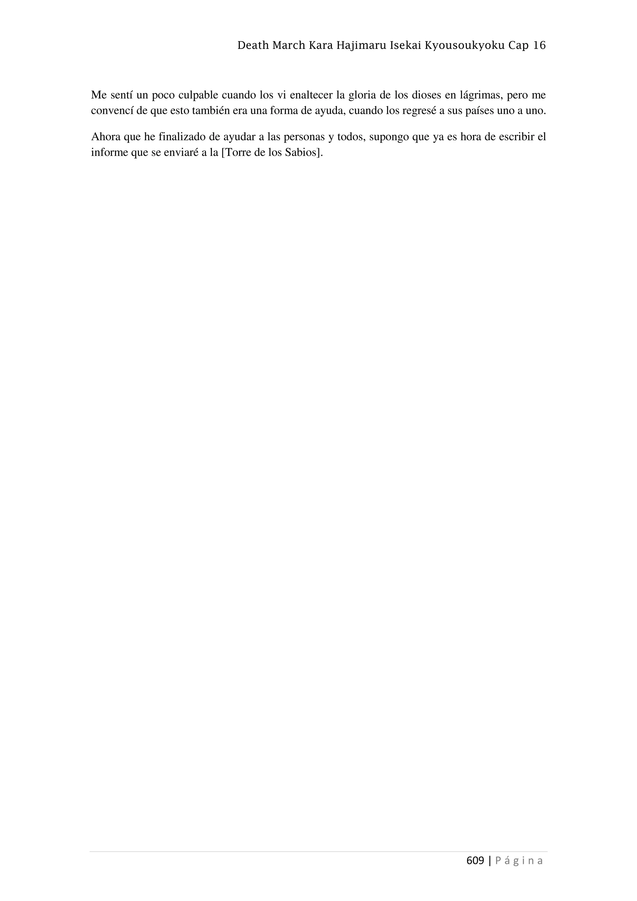 Death March Kara Hajimaru Isekai Kyousoukyoku Cap 16
609 | P á g i n a
Me sentí un poco culpable cuando los vi enaltecer la gloria de los dioses en lágrimas, pero me
convencí de que esto también era una forma de ayuda, cuando los regresé a sus países uno a uno.
Ahora que he finalizado de ayudar a las personas y todos, supongo que ya es hora de escribir el
informe que se enviaré a la [Torre de los Sabios].
 