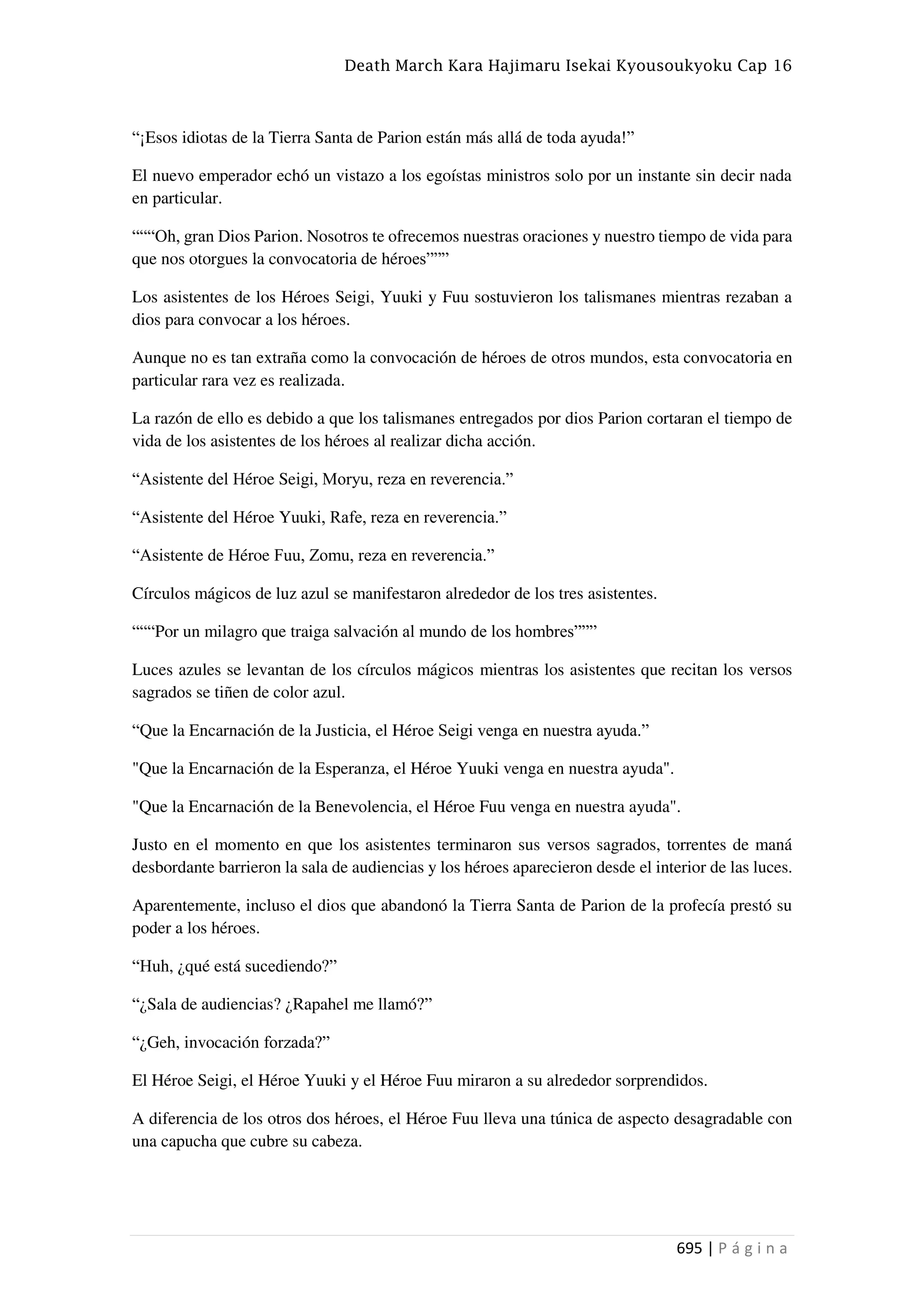 Death March Kara Hajimaru Isekai Kyousoukyoku Cap 16
695 | P á g i n a
“¡Esos idiotas de la Tierra Santa de Parion están más allá de toda ayuda!”
El nuevo emperador echó un vistazo a los egoístas ministros solo por un instante sin decir nada
en particular.
“““Oh, gran Dios Parion. Nosotros te ofrecemos nuestras oraciones y nuestro tiempo de vida para
que nos otorgues la convocatoria de héroes”””
Los asistentes de los Héroes Seigi, Yuuki y Fuu sostuvieron los talismanes mientras rezaban a
dios para convocar a los héroes.
Aunque no es tan extraña como la convocación de héroes de otros mundos, esta convocatoria en
particular rara vez es realizada.
La razón de ello es debido a que los talismanes entregados por dios Parion cortaran el tiempo de
vida de los asistentes de los héroes al realizar dicha acción.
“Asistente del Héroe Seigi, Moryu, reza en reverencia.”
“Asistente del Héroe Yuuki, Rafe, reza en reverencia.”
“Asistente de Héroe Fuu, Zomu, reza en reverencia.”
Círculos mágicos de luz azul se manifestaron alrededor de los tres asistentes.
“““Por un milagro que traiga salvación al mundo de los hombres”””
Luces azules se levantan de los círculos mágicos mientras los asistentes que recitan los versos
sagrados se tiñen de color azul.
“Que la Encarnación de la Justicia, el Héroe Seigi venga en nuestra ayuda.”
"Que la Encarnación de la Esperanza, el Héroe Yuuki venga en nuestra ayuda".
"Que la Encarnación de la Benevolencia, el Héroe Fuu venga en nuestra ayuda".
Justo en el momento en que los asistentes terminaron sus versos sagrados, torrentes de maná
desbordante barrieron la sala de audiencias y los héroes aparecieron desde el interior de las luces.
Aparentemente, incluso el dios que abandonó la Tierra Santa de Parion de la profecía prestó su
poder a los héroes.
“Huh, ¿qué está sucediendo?”
“¿Sala de audiencias? ¿Rapahel me llamó?”
“¿Geh, invocación forzada?”
El Héroe Seigi, el Héroe Yuuki y el Héroe Fuu miraron a su alrededor sorprendidos.
A diferencia de los otros dos héroes, el Héroe Fuu lleva una túnica de aspecto desagradable con
una capucha que cubre su cabeza.
 