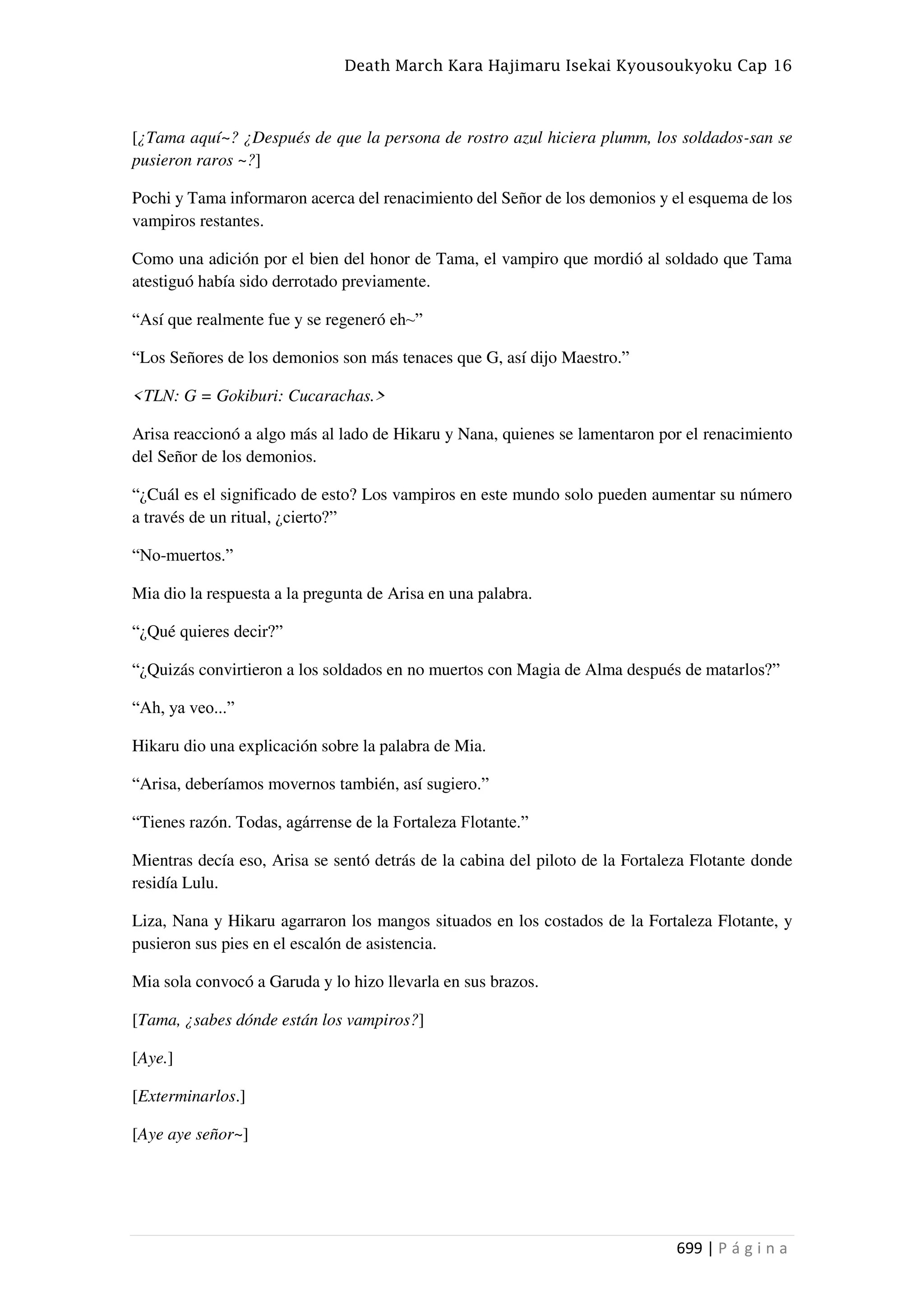 Death March Kara Hajimaru Isekai Kyousoukyoku Cap 16
699 | P á g i n a
[¿Tama aquí~? ¿Después de que la persona de rostro azul hiciera plumm, los soldados-san se
pusieron raros ~?]
Pochi y Tama informaron acerca del renacimiento del Señor de los demonios y el esquema de los
vampiros restantes.
Como una adición por el bien del honor de Tama, el vampiro que mordió al soldado que Tama
atestiguó había sido derrotado previamente.
“Así que realmente fue y se regeneró eh~”
“Los Señores de los demonios son más tenaces que G, así dijo Maestro.”
<TLN: G = Gokiburi: Cucarachas.>
Arisa reaccionó a algo más al lado de Hikaru y Nana, quienes se lamentaron por el renacimiento
del Señor de los demonios.
“¿Cuál es el significado de esto? Los vampiros en este mundo solo pueden aumentar su número
a través de un ritual, ¿cierto?”
“No-muertos.”
Mia dio la respuesta a la pregunta de Arisa en una palabra.
“¿Qué quieres decir?”
“¿Quizás convirtieron a los soldados en no muertos con Magia de Alma después de matarlos?”
“Ah, ya veo...”
Hikaru dio una explicación sobre la palabra de Mia.
“Arisa, deberíamos movernos también, así sugiero.”
“Tienes razón. Todas, agárrense de la Fortaleza Flotante.”
Mientras decía eso, Arisa se sentó detrás de la cabina del piloto de la Fortaleza Flotante donde
residía Lulu.
Liza, Nana y Hikaru agarraron los mangos situados en los costados de la Fortaleza Flotante, y
pusieron sus pies en el escalón de asistencia.
Mia sola convocó a Garuda y lo hizo llevarla en sus brazos.
[Tama, ¿sabes dónde están los vampiros?]
[Aye.]
[Exterminarlos.]
[Aye aye señor~]
 