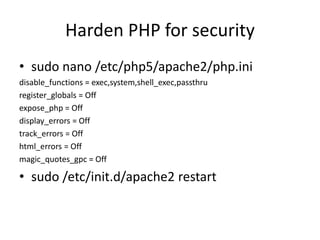 Harden PHP for security
• sudo nano /etc/php5/apache2/php.ini
disable_functions = exec,system,shell_exec,passthru
register_globals = Off
expose_php = Off
display_errors = Off
track_errors = Off
html_errors = Off
magic_quotes_gpc = Off
• sudo /etc/init.d/apache2 restart
 