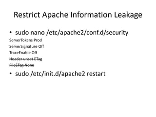 Restrict Apache Information Leakage
• sudo nano /etc/apache2/conf.d/security
ServerTokens Prod
ServerSignature Off
TraceEnable Off
Header unset ETag
FileETag None
• sudo /etc/init.d/apache2 restart
 