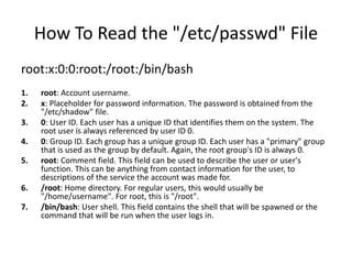How To Read the "/etc/passwd" File
root:x:0:0:root:/root:/bin/bash
1. root: Account username.
2. x: Placeholder for password information. The password is obtained from the
"/etc/shadow" file.
3. 0: User ID. Each user has a unique ID that identifies them on the system. The
root user is always referenced by user ID 0.
4. 0: Group ID. Each group has a unique group ID. Each user has a "primary" group
that is used as the group by default. Again, the root group's ID is always 0.
5. root: Comment field. This field can be used to describe the user or user's
function. This can be anything from contact information for the user, to
descriptions of the service the account was made for.
6. /root: Home directory. For regular users, this would usually be
"/home/username". For root, this is "/root".
7. /bin/bash: User shell. This field contains the shell that will be spawned or the
command that will be run when the user logs in.
 