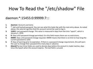 How To Read the "/etc/shadow" File
daemon:*:15455:0:99999:7:::
1. daemon: Account username.
2. *: Salt and hashed password. You can see what this looks like with the root entry above. As noted
above, the asterisk signifies that this account cannot be used to log in.
3. 15455: Last password change. This value is measured in days from the Unix "epoch", which is
January 1, 1970.
4. 0: Days until password change permitted. 0 in this field means there are no restrictions.
5. 99999: Days until password change required. 99999 means that there is no limit to how long the
current password is valid.
6. 7: Days of warning prior to expiration. If there is a password change requirement, this will warn
the user to change their password this many days in advance.
7. [blank]The last three fields are used to denote days before the account is made inactive, days
since the Epoch when the account expires. The last field is unused.
 