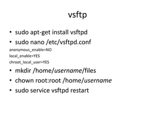 vsftp
• sudo apt-get install vsftpd
• sudo nano /etc/vsftpd.conf
anonymous_enable=NO
local_enable=YES
chroot_local_user=YES
• mkdir /home/username/files
• chown root:root /home/username
• sudo service vsftpd restart
 