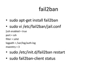fail2ban
• sudo apt-get install fail2ban
• sudo vi /etc/fail2ban/jail.conf
[ssh enabled = true
port = ssh
filter = sshd
logpath = /var/log/auth.log
maxretry = 3
• sudo /etc/init.d/fail2ban restart
• sudo fail2ban-client status
 