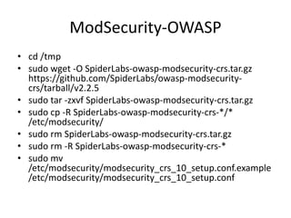 ModSecurity-OWASP
• cd /tmp
• sudo wget -O SpiderLabs-owasp-modsecurity-crs.tar.gz
https://github.com/SpiderLabs/owasp-modsecurity-
crs/tarball/v2.2.5
• sudo tar -zxvf SpiderLabs-owasp-modsecurity-crs.tar.gz
• sudo cp -R SpiderLabs-owasp-modsecurity-crs-*/*
/etc/modsecurity/
• sudo rm SpiderLabs-owasp-modsecurity-crs.tar.gz
• sudo rm -R SpiderLabs-owasp-modsecurity-crs-*
• sudo mv
/etc/modsecurity/modsecurity_crs_10_setup.conf.example
/etc/modsecurity/modsecurity_crs_10_setup.conf
 